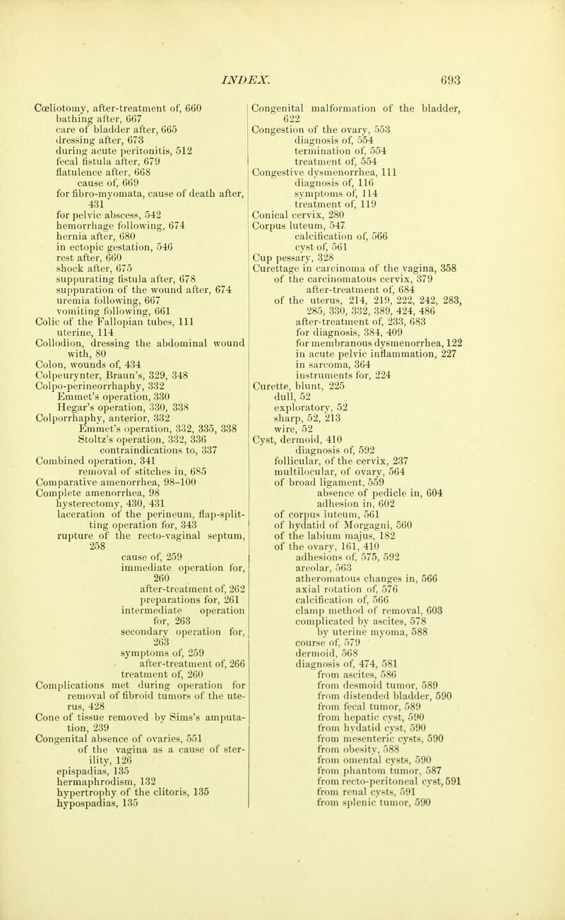 Cceliotomy, after-treatment of, 660 bathing after, 667 care of bladder after, 665 dressing after, 673 during acute peritonitis, 512 fecal fistula after, 679 flatulence after, 668 cause of, 669 for fibro-myomata, cause of death after, 431 for pelvic abscess, 542 hemorrhage following, 674 hernia after, 680 in ectopic gestation, 546 rest after, 660 shock after, 675 suppurating fistula after, 678 suppuration of the wound after, 674 uremia following, 667 vomiting following, 661 Colic of the Fallopian tubes, 111 uterine, 114 Collodion, dressing the abdominal wound with, 80 Colon, wounds of, 434 Colpeurynter, Braun's, 329, 348 Colpo-perineorrhaphy, 332 Emmet's operation, 330 Hegar's operation, 330, 338 Colporrhaphy, anterior, 332 Emmet's operation, 332, 335, 338 Stoltz's operation, 332, 336 contraindications to, 337 Combined operation, 341 removal of stitches in, 685 Comparative amenorrhea, 98-100 Complete amenorrhea, 98 hysterectomy, 430, 431 laceration of the perineum, flap-split- ting operation for, 343 rupture of the recto-vaginal septum, 258 cause of, 259 immediate operation for, 260 after-treatment of, 262 preparations for, 261 intermediate operation for, 263 secondary operation for, 263 symptoms of, 259 after-treatment of, 266 treatment of, 260 Complications met during operation for removal of fibroid tumors of the ute- rus, 428 Cone of tissue removed by Sims's amputa- tion, 239 Congenital absence of ovaries, 551 of the vagina as a cause of ster- ility, 126 epispadias, 135 hermaphrodism, 132 hypertrophy of the clitoris, 135 hypospadias, 135 Congenital malformation of the bladder, 622 Congestion of the ovary, 553 diagnosis of, 554 termination of, 554 treatment of, 554 Congestive dysmenorrhea, 111 diagnosis of, 116 symptoms of, 114 treatment of, 119 Conical cervix, 280 Corpus luteum, 547 calcification of, 566 cyst of, 561 Cup pessary, 328 Curettage in carcinoma of the vagina, 358 of the carcinomatous cervix, 379 after-treatment of, 684 of the uterus, 214, 219, 222, 242, 283, 285, 330, 332, 389, 424, 486 after-treatment of, 233, 683 for diagnosis, 384, 409 for membranous dysmenorrhea, 122 in acute pelvic inflammation, 227 in sarcoma, 364 instruments for, 224 Curette, blunt, 225 dull, 52 exploratory, 52 sharp, 52, 213 wire, 52 Cyst, dermoid, 410 diagnosis of, 592 follicular, of the cervix, 237 multilocular, of ovary, 564 of broad ligament, 559 absence of pedicle in, 604 adhesion in, 602 of corpus luteum, 561 of hydatid of Morgagni, 560 of the labium majus, 182 of the ovary, 161, 410 adhesions of, 575, 592 areolar, 563 atheromatous changes in, 566 axial rotation of, 576 calcification of, 566 clamp method of removal, 603 complicated by ascites, 578 by uterine myoma, 588 course of, 579 dermoid, 568 diagnosis of, 474, 581 from ascites, 586 from desmoid tumor, 589 from distended bladder, 590 from fecal tumor, 589 from hepatic cyst, 590 from hydatid cyst, 590 from mesenteric cysts, 590 from obesity, 588 from omental cysts, 590 from phantom tumor, 587 from recto-peritoneal cyst, 591 from renal cysts, 591 from splenic tumor, 590