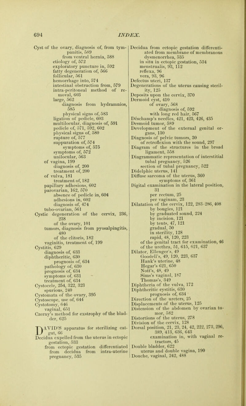 Cyst of the ovary, diagnosis of, from tym- panitis, 589 from ventral hernia, 588 etiology of, 572 exploratory puncture in, 592 fatty degeneration of, 566 follicular, 561 hemorrhage into, 574 intestinal obstruction from, 579 intra-peritoneal method of re- moval, 603 large, 562 diagnosis from hydramnios, 585 physical signs of, 583 ligation of pedicle, 603 multilocular, diagnosis of, 591 pedicle of, 571, 592, 602 physical signs of, 580 rupture of, 577 suppuration of, 574 symptoms of, 575 symptoms of, 572 unilocular, 563 of vagina, 199 diagnosis of, 200 treatment of, 200 of vulva, 181 treatment of, 182 papillary adhesions, 602 parovarian, 162, 570 absence of pedicle in, 604 adhesions in, 602 diagnosis of, 474 tubo-ovarian, 561 Cystic degeneration of the cervix, 236, 238 of the ovary, 101 tumors, diagnosis from pyosalpingitis, 480 of the clitoris, 182 vaginitis, treatment of, 199 Cystitis, 629 diagnosis of, 633 diphtheritic, 630 prognosis of, 634 pathology of, 630 prognosis of, 634 symptoms of, 631 treatment of, 634 Cystocele, 254, 322, 323 spurious, 240 Cystomata of the ovary, 395 Cystoscope, use of, 644 Cystotomy, 646 vaginal, 651 Czerny's method for exstrophv of the blad- der, 625 DAVID'S apparatus for sterilizing cat- gut, 66 Decidua expelled from the uterus in ectopic gestation, 533 from ectopic gestation differentiated from decidua from intra-uterine pregnancy, 535 Decidua from ectopic gestation differenti- ated from membrane of membranous dysmenorrhea, 535 in situ in ectopic gestation, 534 menstrualis, 93, 112 reflexa, 96 vera, 93, 96 Defectus uteri, 137 Degenerations of the uterus causing steril- ity, 125 Deposits upon the cervix, 370 Dermoid cyst, 410 of ovary, 568 diagnosis of, 592 with long red hair, 567 Deschamp's needles, 421, 423, 426, 435 Desmoid tumor, 589 Development of the external genital or- gans, 130 Diagnosis of pelvic tumors, 30 of retroflexion with the sound, 297 Diagram of the structures in the broad ligament, 558 Diagrammatic representation of interstitial tubal pregnancy, 526 section of tubal pregnancy, 522 Didelphic uterus, 141 Diffuse sarcoma of the uterus, 360 symptoms of, 361 Digital examination in the lateral position, 31 per rectum, 25 per vaginam, 23 Dilatation of the cervix, 122, 283-286, 408 by bougies, 121 by graduated sound, 224 by incision, 121 by tents, 47, 121 gradual, 50 in sterility, 128 rapid, 48, 120, 223 of the genital tract for examination, 46 of the urethra, 51, 615, 621, 637 Dilator, Ellengers, 49 Goodell's, 49, 120, 223, 637 Hank's uterine, 48 Hegar's 621, 650 Nott's, 48, 49 Sims's vaginal, 187 Thomas's, 349 Diphtheria of the vulva, 172 Diphtheritic cystitis, 630 prognosis of, 634 Direction of the ureters, 25 Displacements of the uterus, 125 Distension of the abdomen by ovarian tu- mor, 582 Distortions of the uterus, 278 Division of the cervix, 128 Dorsal position, 21, 23, 24, 42, 222, 273, 296, 389, 413, 636, 643 examination in, with vaginal re- tractors, 45 Double bladder, 622 uterus and double vagina, 190 Douche, vaginal, 242, 488