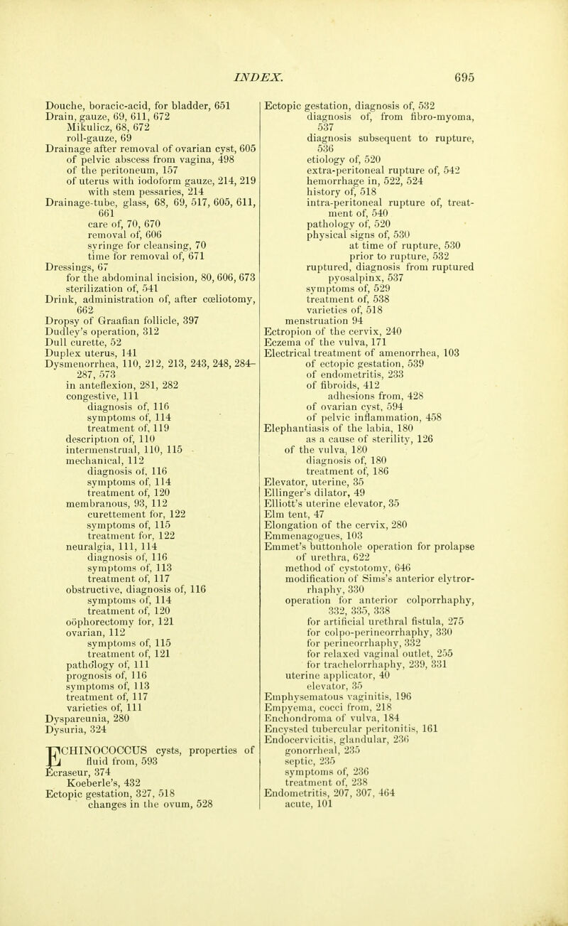 Douche, boracic-acid, for bladder, 651 Drain, gauze, 69, 611, 672 Mikulicz, 68, 672 roll-gauze, 69 Drainage after removal of ovarian cyst, 605 of pelvic abscess from vagina, 498 of the peritoneum, 157 of uterus with iodoform gauze, 214, 219 with stem pessaries, 214 Drainage-tube, glass, 68, 69, 517, 605, 611, 661 care of, 70, 670 removal of, 606 syringe for cleansing, 70 time for removal of, 671 Dressings, 67 for the abdominal incision, 80, 606, 673 sterilization of, 541 Drink, administration of, after cceliotomy, 662 Dropsy of Graafian follicle, 397 Dudley's operation, 312 Dull curette, 52 Duplex uterus, 141 Dysmenorrhea, 110, 212, 213, 243, 248, 284- 287, 573 in anteflexion, 281, 282 congestive, 111 diagnosis of, 116 symptoms of, 114 treatment of, 119 description of, 110 intermenstrual, 110, 115 mechanical, 112 diagnosis of, 116 symptoms of, 114 treatment of, 120 membranous, 93, 112 curettement for, 122 symptoms of, 115 treatment for, 122 neuralgia, 111, 114 diagnosis of, 116 symptoms of, 113 treatment of, 117 obstructive, diagnosis of, 116 symptoms of, 114 treatment of, 120 oophorectomy for, 121 ovarian, 112 symptoms of, 115 treatment of, 121 pathology of, 111 prognosis of, 116 symptoms of, 113 treatment of, 117 varieties of, 111 Dyspareunia, 280 Dysuria, 324 T71CHINOCOCCUS cysts, properties of jTj fluid from, 593 Ecraseur, 374 Koeberle's, 432 Ectopic gestation, 327, 518 changes in the ovum, 528 Ectopic gestation, diagnosis of, 532 diagnosis of, from fibro-myoma, 537 diagnosis subsequent to rupture, 536 etiology of, 520 extra-peritoneal rupture of, 542 hemorrhage in, 522, 524 history of, 518 intra-peritoneal rupture of, treat- ment of, 540 pathology of, 520 physical signs of, 530 at time of rupture, 530 prior to rupture, 532 ruptured, diagnosis from ruptured pyosalpinx, 537 symptoms of, 529 treatment of, 538 varieties of, 518 menstruation 94 Ectropion of the cervix, 240 Eczema of the vulva, 171 Electrical treatment of amenorrhea, 103 of ectopic gestation, 539 of endometritis, 233 of fibroids, 412 adhesions from, 428 of ovarian cyst, 594 of pelvic inflammation, 458 Elephantiasis of the labia, 180 as a cause of sterility, 126 of the vulva, 180 diagnosis of, 180 treatment of, 186 Elevator, uterine, 35 Ellinger's dilator, 49 Elliott's uterine elevator, 35 Elm tent, 47 Elongation of the cervix, 280 Emmeuagogues, 103 Emmet's buttonhole operation for prolapse of urethra, 622 method of cystotomy, 646 modification of Sims's anterior elvtror- rhaphy,330 operation for anterior colporrhaphy, 332, 335, 338 for artificial urethral fistula, 275 for colpo-perineorrhaphy, 330 for perineorrhaphy, 332 for relaxed vaginal outlet, 255 for trachelorrhaphy, 239, 331 uterine applicator, 40 elevator, 35 Emphysematous vaginitis, 196 Empyema, cocci from, 218 Enchondroma of vulva, 184 Encysted tubercular peritonitis, 161 Endocervicitis, glandular, 236 gonorrheal, 235 septic, 235 symptoms of, 236 treatment of, 238 Endometritis, 207, 307, 464 acute, 101