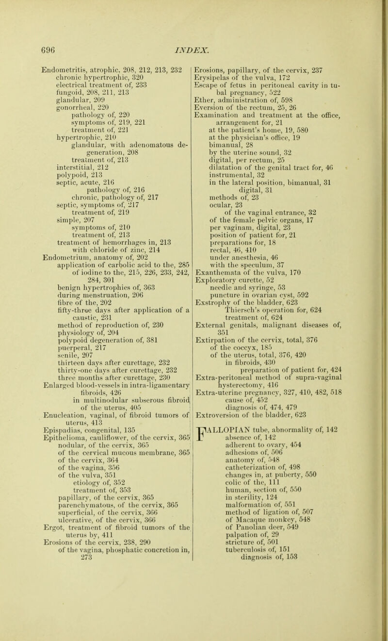 Endometritis, atrophic, 208, 212, 213, 232 chronic hypertrophic, 320 electrical treatment of, 233 fungoid, 208, 211, 213 glandular, 209 gonorrheal, 220 pathology of, 220 symptoms of, 219, 221 treatment of, 221 hypertrophic, 210 glandular, with adenomatous de- generation, 208 treatment of, 213 interstitial, 212 polypoid, 213 septic, acute, 216 pathology of, 216 chronic, pathology of, 217 septic, symptoms of, 217 treatment of, 219 simple, 207 symptoms of, 210 treatment of, 213 treatment of hemorrhages in, 213 with chloride of zinc, 214 Endometrium, anatomy of, 202 application of carbolic acid to the, 285 of iodine to the, 215, 226, 233, 242, 284, 301 benign hypertrophies of, 363 during menstruation, 206 fibre of the, 202 fifty-three days after application of a caustic, 231 method of reproduction of, 230 physiology of, 204 polypoid degeneration of, 381 puerperal, 217 senile, 207 thirteen days after curettage, 232 thirty-one days after curettage, 232 three months after curettage, 230 Enlarged blood-vessels in intra-ligamentary fibroids, 426 in multinodular subserous fibroid of the uterus, 405 Enucleation, vaginal, of fibroid tumors of uterus, 413 Epispadias, congenital, 135 Epithelioma, cauliflower, of the cervix, 365 nodular, of the cervix, 365 of the cervical mucous membrane, 365 of the cervix, 364 of the vagina, 356 of the vulva, 351 etiology of, 352 treatment of, 353 papillary, of the cervix, 365 parenchymatous, of the cervix, 365 superficial, of the cervix, 366 ulcerative, of the cervix, 366 Ergot, treatment of fibroid tumors of the uterus by, 411 Erosions of the cervix, 238, 290 of the vagina, phosphatic concretion in, 273 Erosions, papillary, of the cervix, 237 Erysipelas of the vulva, 172 Escape of fetus in peritoneal cavity in tu- bal pregnancy, 522 Ether, administration of, 598 Eversion of the rectum, 25, 26 Examination and treatment at the office, arrangement for, 21 at the patient's home, 19, 580 at the physician's office, 19 bimanual, 28 by the uterine sound, 32 digital, per rectum, 25 dilatation of the genital tract for, 46 instrumental, 32 in the lateral position, bimanual, 31 digital, 31 methods of, 23 ocular, 23 of the vaginal entrance, 32 of the female pelvic organs, 17 per vaginam, digital, 23 position of patient for, 21 preparations for, 18 rectal, 46, 410 under anesthesia, 46 with the speculum, 37 Exanthemata of the vulva, 170 Exploratory curette, 52 needle and syringe, 53 puncture in ovarian cyst, 592 Exstrophy of the bladder, 623 Thiersch's operation for, 624 treatment of, 624 External genitals, malignant diseases of, 351 Extirpation of the cervix, total, 376 of the coccvx, 185 of the uterus, total, 376, 420 in fibroids, 430 preparation of patient for, 424 Extra-peritoneal method of supra-vaginal hysterectomy, 416 Extra-uterine pregnancy, 327, 410, 482, 518 cause of, 452 diagnosis of, 474, 479 Extroversion of the bladder, 623 FALLOPIAN tube, abnormality of, 142 absence of, 142 adherent to ovary, 454 adhesions of, 506 anatomy of, 548 catheterization of, 498 changes in, at puberty, 550 colic of the, 111 human, section of, 550 in sterility, 124 malformation of, 551 method of ligation of, 507 of Macaque monkey, 548 of Panolian deer, 549 palpation of, 29 stricture of, 501 tuberculosis of, 151 diagnosis of, 153