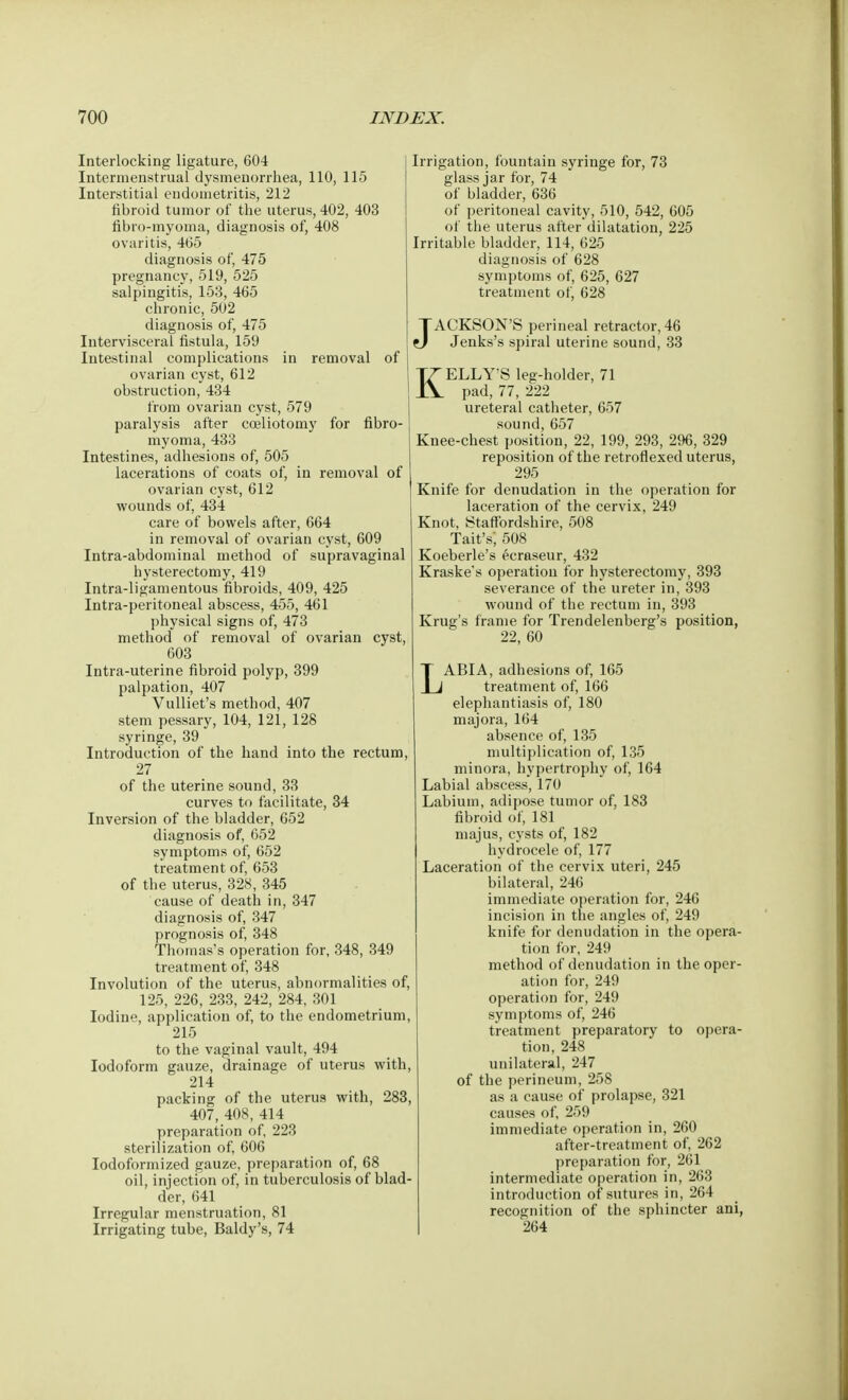 Interlocking ligature, 604 Intermenstrual dysmenorrhea, 110, 115 Interstitial endometritis, 212 fibroid tumor of the uterus, 402, 403 fibro-myoma, diagnosis of, 408 ovaritis, 465 diagnosis of, 475 pregnancy, 519, 525 salpingitis, 153, 465 chronic, 502 diagnosis of, 475 Intervisceral fistula, 159 Intestinal complications in removal of ovarian cyst, 612 obstruction, 434 from ovarian cyst, 579 paralysis after coeliotomy for fibro- myoma, 433 Intestines, adhesions of, 505 lacerations of coats of, in removal of ovarian cyst, 612 wounds of, 434 care of bowels after, 664 in removal of ovarian cyst, 609 Intra-abdominal method of supravaginal hysterectomy, 419 Intra-ligamentous fibroids, 409, 425 Intra-peritoneal abscess, 455, 461 physical signs of, 473 method of removal of ovarian cyst, 603 Intra-uterine fibroid polyp, 399 palpation, 407 Vulliet's method, 407 stem pessary, 104, 121, 128 syringe, 39 Introduction of the hand into the rectum, 27 of the uterine sound, 33 curves to facilitate, 34 Inversion of the bladder, 652 diagnosis of, 652 symptoms of, 652 treatment of, 653 of the uterus, 328, 345 cause of death in, 347 diagnosis of, 347 prognosis of, 348 Thomas's operation for, 348, 349 treatment of, 348 Involution of the uterus, abnormalities of, 125, 226, 233, 242, 284, 301 Iodine, application of, to the endometrium, 215 to the vaginal vault, 494 Iodoform gauze, drainage of uterus with, 214 packing of the uterus with, 283, 407, 408, 414 preparation of, 223 sterilization of, 606 Iodoformized gauze, preparation of, 68 oil, injection of, in tuberculosis of blad- der, 641 Irregular menstruation, 81 Irrigating tube, Baldy's, 74 Irrigation, fountain syringe for, 73 glass jar for, 74 of bladder, 636 of peritoneal cavity, 510, 542, 605 of the uterus after dilatation, 225 Irritable bladder, 114, 625 diagnosis of 628 symptoms of, 625, 627 treatment of, 628 JACKSON'S perineal retractor, 46 Jenks's spiral uterine sound, 33 KELLY'S leg-holder, 71 pad, 77, 222 ureteral catheter, 657 sound,657 Knee-chest position, 22, 199, 293, 296, 329 reposition of the retroflexed uterus, 295 Knife for denudation in the operation for laceration of the cervix, 249 Knot, Staffordshire, 508 Tait's', 508 Koeberle's ecraseur, 432 Kraske's operation for hysterectomy, 393 severance of the ureter in, 393 wound of the rectum in, 393 Krug's frame for Trendelenberg's position, 22, 60 LABIA, adhesions of, 165 treatment of, 166 elephantiasis of, 180 majora, 164 absence of, 135 multiplication of, 135 minora, hypertrophy of, 164 Labial abscess, 170 Labium, adipose tumor of, 183 fibroid of, 181 majus, cysts of, 182 hydrocele of, 177 Laceration of the cervix uteri, 245 bilateral, 246 immediate operation for, 246 incision in the angles of, 249 knife for denudation in the opera- tion for, 249 method of denudation in the oper- ation for, 249 operation for, 249 symptoms of, 246 treatment preparatory to opera- tion, 248 unilateral, 247 of the perineum, 258 as a cause of prolapse, 321 causes of, 259 immediate operation in, 260 after-treatment of, 262 preparation for, 261 intermediate operation in, 263 introduction of sutures in, 264 recognition of the sphincter ani, 264