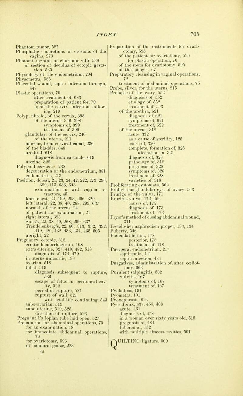 Phantom tumor, 587 Phosphatic concretions in erosions of the vagina, 273 Photomicrograph of chorionic villi, 538 of section of decidua of ectopic gesta- tion, 535 Physiology of the endometrium, 204 Physometra, 585 Placental wound, septic infection through, 448 Plastic operations, 70 after-treatment of, 683 preparation of patient for, 70 upon the cervix, infection follow- ing, 219 Polyp, fibroid, of the cervix, 398 of the uterus, 346, 398 symptoms of, 399 treatment of, 399 glandular, of the cervix, 240 of the uterus, 211 mucous, from cervical canal, 236 of the bladder, 648 urethral, 618 diagnosis from caruncle, 619 uterine, 328 Polypoid cervicitis, 238 degeneration of the endometrium, 381 endometritis, 213 Position, dorsal, 21, 23, 24, 42, 222, 273, 296, 389, 413, 636, 643 examination in, with vaginal re- tr£icto rs 45 knee-chest, 22, 199, 293, 296, 329 left lateral, 22, 38, 40, 268, 299, 637 normal, of the uterus, 24 of patient, for examination, 21 right lateral, 393 Sims's, 22, 38, 40, 268, 299, 637 Trendelenberg's, 22, 60, 313, 332, 392, 419, 420, 432, 433, 434, 435, 505 upright, 22 Pregnancy, ectopic, 318 erratic hemorrhages in. 108 extra-uterine, 327. 410,'482, 518 diagnosis of, 474, 479 in uterus unicornis, 138 ovarian, 518 tubal, 519 diagnosis subsequent to rupture, 536 escape of fetus in peritoneal cav- ity, 522 period of rupture, 527 rupture of wall, 521 with fetal life continuing, 543 tubo-ovarian, 519 tubo-uterine, 519, 525 direction of rupture, 526 Pregnant Fallopian tube laid open, 527 Preparation for abdominal operations, 75 for an examination, 18 for immediate abdominal operations, 76 for ovariotomy, 596 of iodoform gauze, 223 45 Preparation of the instruments for ovari- otomy, 595 of the patient for ovariotomy, 595 for plastic operation, 70 of the room for ovariotomy, 595 of the sponges, 67 Preparatory cleansing in vaginal operations, 72 treatment of abdominal operations, 75 Probe, silver, for the uterus, 215 Prolapse of the ovary, 552 diagnosis of, 552 etiology of, 552 treatment of, 553 of the urethra, 621 diagnosis of, 621 symptoms of, 621 treatment of, 622 of the uterus, 318 acute, 332 as a cause of sterility, 125 cause of, 320 complete, formation of, 325 ulceration in, 321 diagnosis of, 328 pathology of, 318 prognosis of, 328 symptoms of, 326 treatment of, 328 varieties of, 318 Proliferating cystomata, 562 Proligerous glandular cyst of ovary, 563 Prurigo of the vulva, 171 Pruritus vulvae, 172, 466 causes of, 172 diagnosis of, 173 treatment of, 173 Pryor's method of closing abdominal wound, 311 Pseudo-hermaphrodism proper, 133, 134 Puberty, 546 Pudendal hernia, 178 posterior, 178 treatment of, 178 Puerperal endometrium, 217 septicemia, 441 septic infection, 484 Purgatives, administration of, after cceliot- omy, 663 Purulent salpingitis, 502 vulvitis, 167 symptoms of, 167 treatment of, 167 Pyokolpos, 191 Pyometra, 191 Pyonephrosis, 626 Pyosalpinx, 437, 455, 468 acute, 461 diagnosis of, 478 in a woman over sixty years old, 515 prognosis of, 484 tubercular, 152 with multiple abscess-cavities, 501 QUILTING ligature, 509