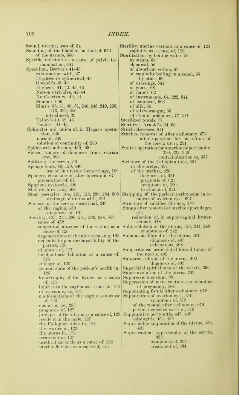 Sound, uterine, uses of, 34 Sounding of the bladder, method of, 643 of the ureters, 656 Specific infection as a cause of pelvic in- flammation, 441 Speculum, Brewer's 41-43 examination with, 37 Fergusson's cylindrical, 43 GoodelPs 40, 42 Higbee's, 41, 42, 43, 46 Nelson's trivalve, 42-44 Nott's trivalve, 42, 44 Simon's, 656 Sims's, 38, 41, 46, 51, 246, 248, 249, 268, 273, 295, 656 introduced, 39 Tallev's 40, 42, 43 Taylor's, 41-43 Sphincter ani, union of, in Hegar's opera- tion, 340 normal, 260 solution of continuity of, 260 Spider-web adhesion, 459, 460 Spleen, tumors of, diagnosis from ovarian cyst, 590 Splitting the cervix, 50 Sponge tents, 49, 120, 440 use of, in uterine hemorrhage, 109 Sponges, cleansing of, after operation, 67 preparation of, 67 Spurious cvstocele, 240 Staffordshire knot, 508 Stem pessaries, 104, 121, 128, 239, 284, 305 drainage of uterus with, 214 Stenosis of the cervix, cicatricial, 240 of the vagina, 189 diagnosis of, 191 Sterility, 123, 213, 280, 281, 282, 284, 557 cause of, 452 congenital absence of the vagina as a cause of, 126 degenerations of the uterus causing, 125 dependent upon incompatibility of the parties, 126 diagnosis of, 127 elephantiasis labiorum as a cause of, 126 etiology of, 123 general state of the patient's health in, 126 hypertrophy of the hvmen as a cause 'of, 126 injuries to the vagina as a cause of, 126 in ovarian cysts, 573 malformations of the vagina as a cause of, 126 operation for, 283 prognosis of, 127 prolapse of the uterus as a cause of, 125 resident in the male, 127 the Fallopian tubes in, 124 the ovaries in, 123 the uterus in, 124 treatment of, 127 urethral caruncle as a cause of, 126 uterine flexions as a cause of, 125 Sterility, uterine versions as a cause of, 125 vaginitis as a cause of, 126 Sterilization by boiling water, 56 by steam, 66 chemical, 56 of absorbent cotton, 67 of catgut by boiling in alcohol, 66 by ether, 66 of dressings, 541 of gauze, 68 of hands, 62 of instruments, 64, 222, 541 of iodoform, 606 of silk, 65 of silkworm-gut, 66 of skin of abdomen, 77, 541 Sterilized towels, 77 Sterilizer, Arnold's, 64, 66 Stitch-abscesses, 611 Stitches, removal of, after cceliotomy, 673 after operation for laceration of the cervix uteri, 251 Stoltz's operation for anterior colporrhaphy, 330, 332, 336 contraindication to, 337 Stricture of the Fallopian tube, 501 of the ureter, 657 of the urethra, 620 diagnosis of, 621 prognosis of, 621 symptoms of, 620 treatment of, 621 Stripping off the parietal peritoneum in re- moval of ovarian cyst, 607 Structure of calcified fibroma, 570 Stump after removal of uterine appendages, 511 reduction of, in supra-vaginal hyster- ectomv, 418 Subinvolution of the uterus, 125, 241, 248 symptoms of, 242 Submucous fibroid of the uterus, 401 diagnosis of, 407 oedematous, 408 Subperitoneal pediculated fibroid tumor of the uterus, 402 Subserous fibroid of the uterus, 402 diagnosis of, 409 Superficial epithelioma of the cervix, 366 Superinvolution of the uterus, 243 Suppressio mensium, 98 Suppression of menstruation as a symptom of pregnancy, 584 Suppurating fistula after cceliotomy, 678 Suppuration of ovarian cyst, 574 symptoms of, 575 of the wound after cieliotomy, 674 pelvic, neglected cases of, 516 Suppurative peritonitis, 447, 449 salpingitis, 454, 45!) Supra-pubic amputation of the uterus, 430, 431 Supra-vaginal hypertrophy of the cervix, 333 symptoms of, 334 treatment of, 334