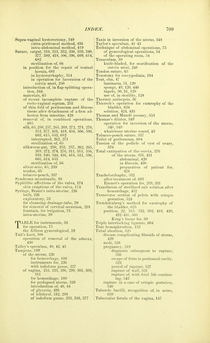 Supra-vaginal hysterectomy, 349 extra-peritoneal method, 416 intra-abdominal method, 419 Suture, catgut, 310, 313, 332, 336, 339, 340, 377, 389, 418, 506, 596, 609, 614, 682 sterilization of, 66 in position for the repair of ventral hernia, 681 in hysterorrhaphy, 314 in operation for laceration of the cervix uteri, 250 introduction of, in flap-splitting opera- tion, 344 materials, 65 of recent incomplete rupture of the recto-vaginal septum, 253 of thin fold of peritoneum and fibrous tissue after detachment of a firm ad- hesion from intestine, 428 removal of, in combined operations, 685 silk, 65,250, 257, 265, 269, 272, 274, 276, 312, 377, 416, 418, 434, 506, 596, 603, 615, 653, 682 interrupted, 262, 271 sterilization of, 65 silkworm-gut, 250, 253, 257, 262, 265, 269, 272, 274, 276, 311, 313, 336, 339, 340, 344, 416, 418, 511, 596, 605, 614, 653 sterilization of, 66 silver-wire, 65, 239 tendon, 65 tobacco-pouch, 337 Syndroma menstrualis, 93 Syphilitic affections of the vulva, 174 skin eruptions of the vulva, 174 Syringe, Braun's intra-uterine, 226 bulb, 226 exploratory, 53 for cleansing drainage-tube, 70 for removal of cervical secretion, 218 fountain, for irrigation, 73 intra-uterine, 39 TABLE for instruments, 58 for operation, 75 the Allison gynecological, 19 Tait's knot, 508 operation of removal of the adnexa, 430 Talley's speculum, 40, 42, 43 Tampons, 199 of the uterus, 226 for hemorrhage, 109 instruments for, 226 with iodoform gauze, 227 of vagina, 215, 233, 296, 299, 301, 309, 311 for hemorrhage, 109 for prolapsed uterus, 329 introduction of, 40, 44 of glycerin, 493 of ichthvol, 242, 294 of iodoform gauze, 253, 316, 377 Taxis in inversion of the uterus, 348 Taylor's speculum, 41-43 Technique of abdominal operations, 75 of gynecological operations, 54 of the operating room, 54 Tenaculum, 39 knife-bladed, for scarification of the cervix uteri, 248 Tendon suture, 65 Tenotomy for coccygodinia, 184 Tent, elm, 47 laminaria, 51, 120 sponge, 49, 120, 440 tupelo, 50, 51, 120 use of, in sterility, 128 Thermic antisepsis, 56 Thiersch's operation for exstrophy of the bladder, 624 solution, 424, 433 Thomas and Munde pessary, 553 Thomas's dilator, 349 operation for inversion of the uterus, 348, 349 whalebone uterine sound, 33 Tobacco-pouch suture, 337 Toilet of peritoneum, 604 Torsion of the pedicle of cyst of ovary, 576 Total extirpation of the cervix, 376 of the uterus, 376, 431 abdominal, 420 in fibroids, 430 preparation of patient for, 424 Trachelorrhaphy, 332 after-treatment of, 683 Emmet's operation for, 239, 331 Transfusion of sterilized salt solution after hemorrhage, 432 Transverse section of pelvis with ectopic gestation, 524 Trendelenberg's method for exstrophy of the bladder, 625 position, 22, 313. 332, 392, 419, 420, 432 -435, 505 Krug's frame for, 60 Triple interlocking ligature, 604 True hemaphrodism, 132 Tubal abortion, 525 disease complicating fibroids of uterus, 4i».i mole, 528 pregnancy, 51!) diagnosis subsequent to rupture, 536 escape of I'd us in peritoneal cavity, 522 period of rupture, 527 rupture of wall, 521 rupture of, with fetal life continu- ing, 543 rupture in a case of ectopic gestation, 540 Tubercle bacilli, recognition of, in urine, 639 Tubercular fistula of the vagina, 147