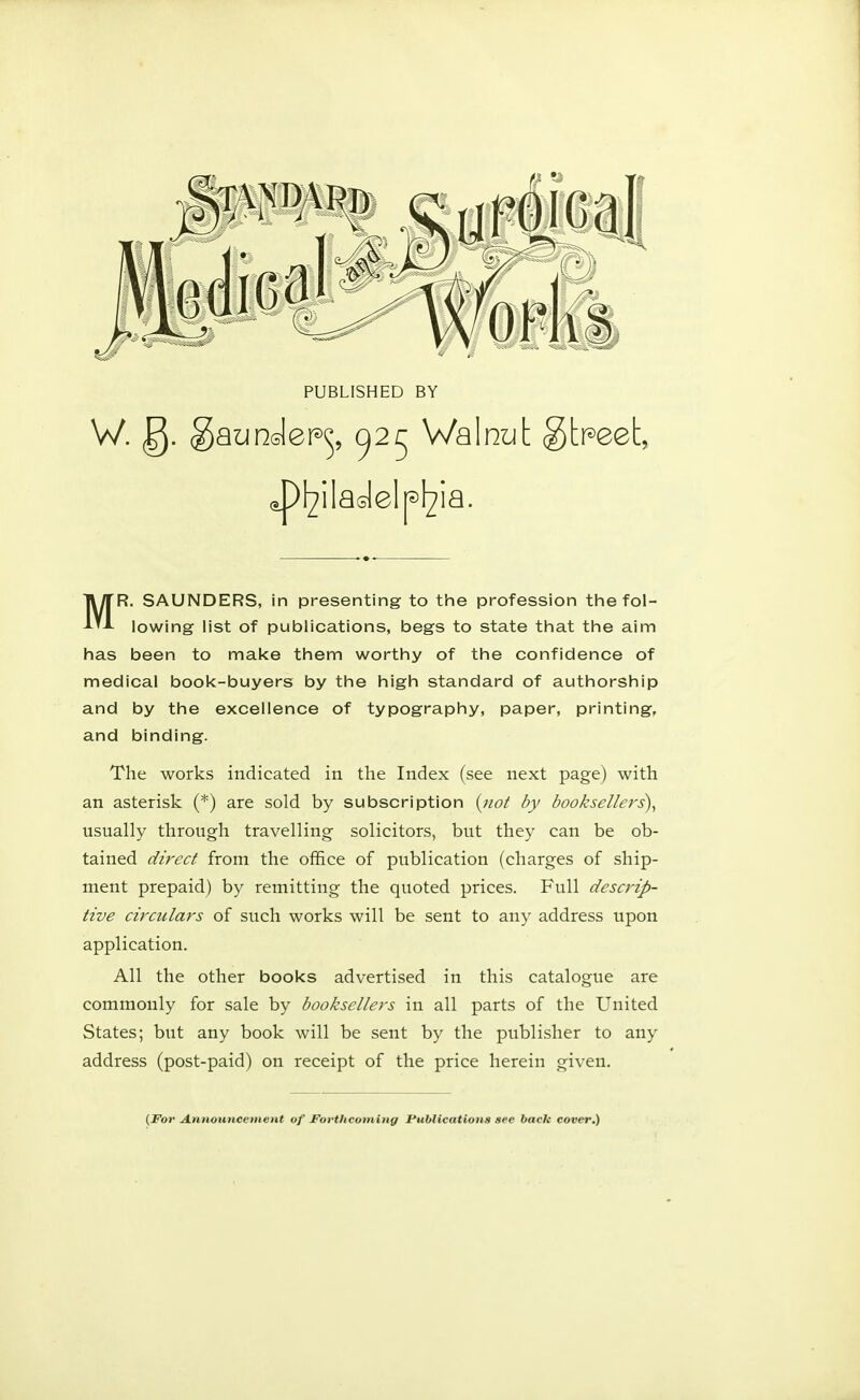 PUBLISHED BY W.g.g aunde'p^ ^25 Walnut aP^iladelp^ia. itpeet, MR. SAUNDERS, in presenting to the profession the fol- lowing list of publications, begs to state that the aim has been to make them worthy of the confidence of medical book-buyers by the high standard of authorship and by the excellence of typography, paper, printing, and binding. The works indicated in the Index (see next page) with an asterisk (*) are sold by subscription (not by booksellers), usually through travelling solicitors, but they can be ob- tained direct from the office of publication (charges of ship- ment prepaid) by remitting the quoted prices. Full descrip- tive circulars of such works will be sent to any address upon application. All the other books advertised in this catalogue are commonly for sale by booksellers in all parts of the United States; but any book will be sent by the publisher to any address (post-paid) on receipt of the price herein given. {For Announcement of Forthcoming Publications see back cover.)