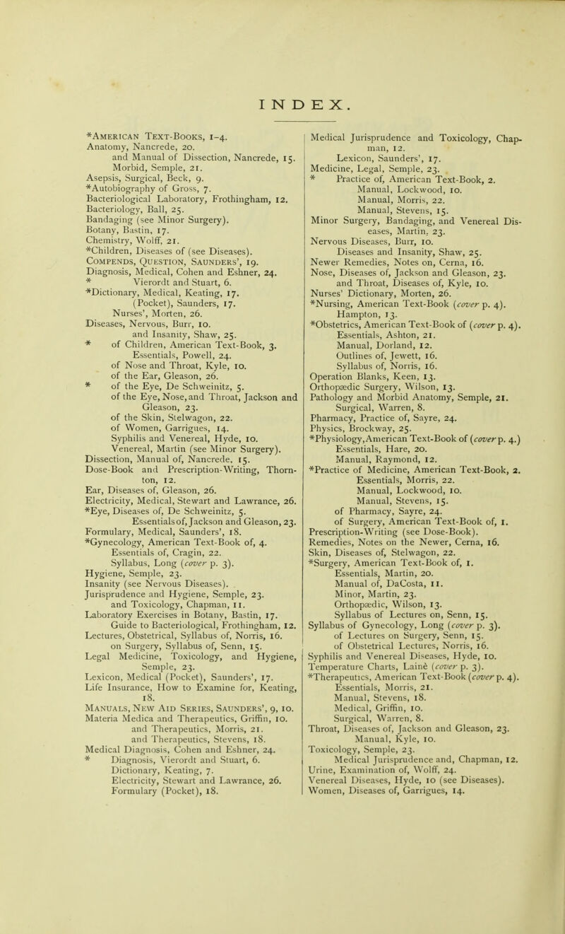 ♦American Text-Books, 1-4. Anatomy, Nancrede, 20. and Manual of Dissection, Nancrede, 15. Morbid, Semple, 21. Asepsis, Surgical, Beck, 9. ♦Autobiography of Gross, 7. Bacteriological Laboratory, Frothingham, 12. Bacteriology, Ball, 25. Bandaging (see Minor Surgery). Botany, Bastin, 17. Chemistry, Wolff, 21. ♦Children, Diseases of (see Diseases). Compends, Question, Saunders', 19. Diagnosis, Medical, Cohen and Eshner, 24. * Vierordt and Stuart, 6. ♦Dictionary, Medical, Keating, 17. (Pocket), Saunders, 17. Nurses', Morten, 26. Diseases, Nervous, Burr, 10. and Insanity, Shaw, 25. * of Children, American Text-Book, 3. Essentials, Powell, 24. of Nose and Throat, Kyle, 10. of the Ear, Gleason, 26. * of the Eye, De Schweinitz, 5. of the Eye, Nose, and Throat, Jackson and Gleason, 23. of the Skin, Stelwagon, 22. of Women, Garrigues, 14. Syphilis and Venereal, Hyde, 10. Venereal, Martin (see Minor Surgery). Dissection, Manual of, Nancrede, 15. Dose-Book and Prescription-Writing, Thorn- ton, 12. Ear, Diseases of, Gleason, 26. Electricity, Medical, Stewart and Lawrance, 26. ♦Eye, Diseases of, De Schweinitz, 5. Essentials of, Jackson and Gleason, 23. Formulary, Medical, Saunders', 18. ♦Gynecology, American Text-Book of, 4. Essentials of, Cragin, 22. Syllabus, Long [cover p. 3). Hygiene, Semple, 23. Insanity (see Nervous Diseases). . Jurisprudence and Hygiene, Semple, 23. and Toxicology, Chapman, 11. Laboratory Exercises in Botanv, Bastin, 17. Guide to Bacteriological, Frothingham, 12. Lectures, Obstetrical, Syllabus of, Norris, 16. on Surgery, Syllabus of, Senn, 15. Legal Medicine, Toxicology, and Hygiene, Semple, 23. Lexicon, Medical (Pocket), Saunders', 17. Life Insurance, How to Examine for, Keating, 18. Manuals, New Aid Series, Saunders', 9, 10. Materia Medica and Therapeutics, Griffin, 10. and Therapeutics, Morris, 21. and Therapeutics, Stevens, 18. Medical Diagnosis, Cohen and Eshner, 24. * Diagnosis, Vierordt and Stuart, 6. Dictionary, Keating, 7. Electricity, Stewart and Lawrance, 26. Formulary (Pocket), 18. Medical Jurisprudence and Toxicology, Chap- man, 12. Lexicon, Saunders', 17. Medicine, Legal, Semple, 23. ♦ Practice of, American Text-Book, 2. Manual, Lockwood, 10. Manual, Morris, 22. Manual, Stevens, 15. Minor Surgery, Bandaging, and Venereal Dis- eases, Martin. 23. Nervous Diseases, Burr, 10. Diseases and Insanity, Shaw, 25. Newer Remedies, Notes on, Cerna, 16. Nose, Diseases of, Jackson and Gleason, 23. and Throat, Diseases of, Kyle, 10. Nurses' Dictionary, Morten, 26. ♦Nursing, American Text-Book [cover p. 4). Hampton, 13. ♦Obstetrics, American Text-Book of [cover p. 4). Essentials, Ashton, 21. Manual, Dorland, 12. Outlines of, Jewett, 16. Syllabus of, Norris, 16. Operation Blanks, Keen, 13. Orthopasdic Surgery, Wilson, 13. Pathology and Morbid Anatomy, Semple, 21. Surgical, Warren, 8. Pharmacy, Practice of, Sayre, 24. Physics, Brockway, 25. ♦Physiology, American Text-Book of [cover p. 4.) Essentials, Hare, 20. Manual, Raymond, 12. ♦Practice of Medicine, American Text-Book, 2. Essentials, Morris, 22. Manual, Lockwood, 10. Manual, Stevens, 15. of Pharmacy, Sayre, 24. of Surgery, American Text-Book of, I. Prescription-Writing (see Dose-Book). Remedies, Notes on the Newer, Cerna, 16. Skin, Diseases of, Stelwagon, 22. ♦Surgery, American Text-Book of, I. Essentials, Martin, 20. Manual of, DaCosta, II. Minor, Martin, 23. Orthopaedic, Wilson, 13. Syllabus of Lectures on, Senn, 15. Syllabus of Gynecology, Long [cover p. 3). of Lectures on Surgery, Senn, 15. of Obstetrical Lectures, Norris, 16. Syphilis and Venereal Diseases, Hyde, 10. Temperature Charts, Laine [cover p. 3). ♦Therapeutics, American Text-Book [cover p. 4). Essentials, Morris, 21. Manual, Stevens, 18. Medical, Griffin, 10. Surgical, Warren, 8. Throat, Diseases of, Jackson and Gleason, 23. Manual, Kyle, 10. Toxicology, Semple, 23. Medical Jurisprudence and, Chapman, 12. Urine, Examination of, Wolff, 24. Venereal Diseases, Hyde, 10 (see Diseases). Women, Diseases of, Garrigues, 14.