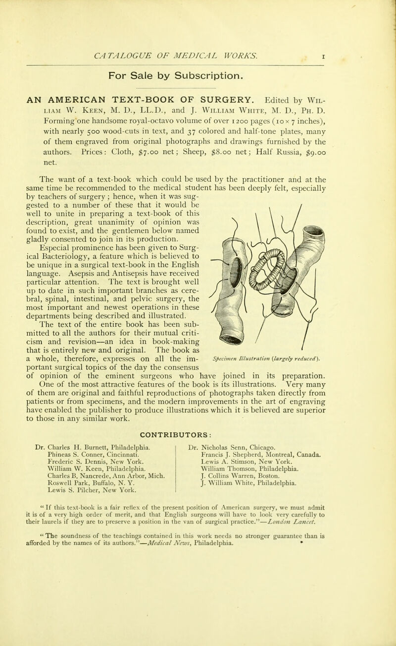 For Sale by Subscription. AN AMERICAN TEXT-BOOK OF SURGERY. Edited by Wil- liam W. Keen, M. D., LL.D., and J. William White, M. D., Ph. D. Forming'one handsome royal-octavo volume of over 1200 pages (10x7 inches), with nearly 500 wood-cuts in text, and 37 colored and half-tone plates, many of them engraved from original photographs and drawings furnished by the authors. Prices: Cloth, $7.00 net; Sheep, $8.00 net; Half Russia, $9.00 net. The want of a text-book which could be used by the practitioner and at the same time be recommended to the medical student has been deeply felt, especially by teachers of surgery ; hence, when it was sug- gested to a number of these that it would be well to unite in preparing a text-book of this description, great unanimity of opinion was found to exist, and the gentlemen below named gladly consented to join in its production. Especial prominence has been given to Surg- ical Bacteriology, a feature which is believed to be unique in a surgical text-book in the English language. Asepsis and Antisepsis have received particular attention. The text is brought well up to date in such important branches as cere- bral, spinal, intestinal, and pelvic surgery, the most important and newest operations in these departments being described and illustrated. The text of the entire book has been sub- mitted to all the authors for their mutual criti- cism and revision—an idea in book-making that is entirely new and original. The book as a whole, therefore, expresses On all the im- Specimen Illustration (largely reduced). portant surgical topics of the day the consensus of opinion of the eminent surgeons who have joined in its preparation. One of the most attractive features of the book is its illustrations. Very many of them are original and faithful reproductions of photographs taken directly from patients or from specimens, and the modern improvements in the art of engraving have enabled the publisher to produce illustrations which it is believed are superior to those in any similar work. CONTRIBUTORS: Dr. Charles H. Burnett, Philadelphia. Phineas S. Conner, Cincinnati. Frederic S. Dennis, New York. William W. Keen, Philadelphia. Charles B. Nancrede, Ann Arbor, Mich. Roswell Park, Buffalo, N. Y. Lewis S. Pilcher, New York. Dr. Nicholas Senn, Chicago. Francis J. Shepherd, Montreal, Canada. Lewis A. Stimson, New York. William Thomson, Philadelphia. J. Collins Warren, Boston. J. William White, Philadelphia.  If this text-book is a fair reHex of the present position of American surgery, we must admit it is of a very high order of merit, and that English surgeons will have to look very carefully to their laurels if they are to preserve a position in the van of surgical practice.—London Lancet.  The soundness of the teachings contained in this work needs no stronger guarantee than is afforded by the names of its authors.—Medical News, Philadelphia. *