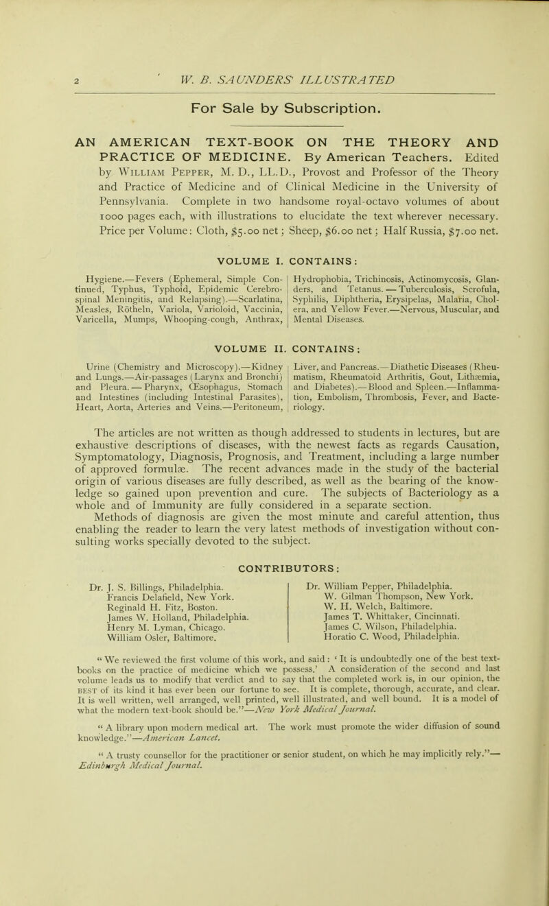 For Sale by Subscription. AN AMERICAN TEXT-BOOK ON THE THEORY AND PRACTICE OF MEDICINE. By American Teachers. Edited by William Pepper, M. D., LL.D., Provost and Professor of the Theory and Practice of Medicine and of Clinical Medicine in the University of Pennsylvania. Complete in two handsome royal-octavo volumes of about iooo pages each, with illustrations to elucidate the text wherever necessary. Price per Volume: Cloth, $5.00 net; Sheep, $6.00 net; Half Russia, $7.00 net. VOLUME I. CONTAINS: Hygiene.—Fevers (Ephemeral, Simple Con- tinued, Typhus, Typhoid, Epidemic Cerebro- spinal Meningitis, and Relapsing).—Scarlatina, Measles, Rotheln, Variola, Varioloid, Vaccinia, Varicella, Mumps, Whooping-cough, Anthrax, Hydrophobia, Trichinosis, Actinomycosis, Glan- ders, and Tetanus. — Tuberculosis, Scrofula, Syphilis, Diphtheria, Erysipelas, Malaria, Chol- era, and Yellow Fever.—Nervous, Muscular, and Mental Diseases. VOLUME II. CONTAINS: Urine (Chemistry and Microscopy).—Kidney i Liver, and Pancreas.— Diathetic Diseases (Rheu- and Lungs.—Air-passages (Larynx and Bronchi) I matism, Rheumatoid Arthritis, Gout, Lithpemia, and Pleura. — Pharynx, CEsophagus, Stomach and Diabetes).— Blood and Spleen.—Inflamma- and Intestines (including Intestinal Parasites), I tion, Embolism, Thrombosis, Fever, and Bacte- Heart, Aorta, Arteries and Veins.—Peritoneum, | riology. The articles are not written as though addressed to students in lectures, but are exhaustive descriptions of diseases, with the newest facts as regards Causation, Symptomatology, Diagnosis, Prognosis, and Treatment, including a large number of approved formulae. The recent advances made in the study of the bacterial origin of various diseases are fully described, as well as the bearing of the know- ledge so gained upon prevention and cure. The subjects of Bacteriology as a whole and of Immunity are fully considered in a separate section. Methods of diagnosis are given the most minute and careful attention, thus enabling the reader to learn the very latest methods of investigation without con- sulting works specially devoted to the subject. CO Dr. J. S. Billings, Philadelphia. Francis Delafield, New York. Reginald H. Fitz, Boston. James W. Holland, Philadelphia. Henry M. Lyman, Chicago. William Osier, Baltimore. TORS : Dr. William Pepper, Philadelphia. W. Gilman Thompson, New York. W. H. Welch, Baltimore. James T. Whittaker, Cincinnati. James C. Wilson, Philadelphia. Horatio C. Wood, Philadelphia.  We reviewed the first volume of this work, and said : ♦ It is undoubtedly one of the best text- books on the practice of medicine which we possess.' A consideration of the second and last volume leads us to modify that verdict and to say that the completed work is, in our opinion, the BEST of its kind it has ever been our fortune to see. It is complete, thorough, accurate, and clear. It is well written, well arranged, well printed, well illustrated, and well bound. It is a model of what the modern text-book should be.—New York Medical Journal.  A library upon modern medical art. The work must promote the wider diffusion of sound knowledge.—American Lancet.  A trusty counsellor for the practitioner or senior student, on which he may implicitly rely.— Edinburgh Medical Journal.