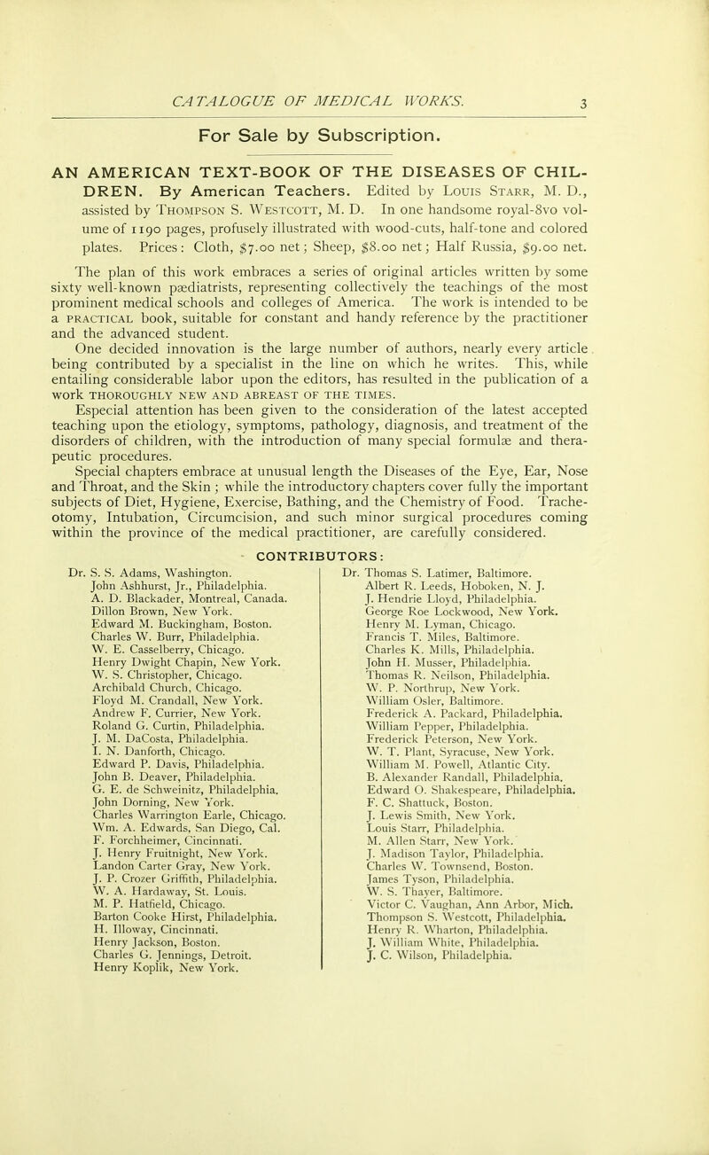 For Sale by Subscription. AN AMERICAN TEXT-BOOK OF THE DISEASES OF CHIL- DREN. By American Teachers. Edited by Louis Starr, M. D., assisted by Thompson S. Westcott, M. D. In one handsome royal-8vo vol- ume of 1190 pages, profusely illustrated with wood-cuts, half-tone and colored plates. Prices: Cloth, $7.00 net; Sheep, $8.00 net; Half Russia, $9.00 net. The plan of this work embraces a series of original articles written by some sixty well-known psediatrists, representing collectively the teachings of the most prominent medical schools and colleges of America. The work is intended to be a practical book, suitable for constant and handy reference by the practitioner and the advanced student. One decided innovation is the large number of authors, nearly every article being contributed by a specialist in the line on which he writes. This, while entailing considerable labor upon the editors, has resulted in the publication of a WOrk THOROUGHLY NEW AND ABREAST OF THE TIMES. Especial attention has been given to the consideration of the latest accepted teaching upon the etiology, symptoms, pathology, diagnosis, and treatment of the disorders of children, with the introduction of many special formulae and thera- peutic procedures. Special chapters embrace at unusual length the Diseases of the Eye, Ear, Nose and Throat, and the Skin ; while the introductory chapters cover fully the important subjects of Diet, Hygiene, Exercise, Bathing, and the Chemistry of Food. Trache- otomy, Intubation, Circumcision, and such minor surgical procedures coming within the province of the medical practitioner, are carefully considered. CONTRIBUTORS: Dr. S. S. Adams, Washington. John Ashhurst, Jr., Philadelphia. A. D. Blackader, Montreal, Canada. Dillon Brown, New York. Edward M. Buckingham, Boston. Charles W. Burr, Philadelphia. W. E. Casselberry, Chicago. Henry Dwight Chapin, New York. W. S. Christopher, Chicago. Archibald Church, Chicago. Floyd M. Crandall, New York. Andrew F. Currier, New York. Roland G. Curtin, Philadelphia. J. M. DaCosta, Philadelphia. I. N. Danforth, Chicago. Edward P. Davis, Philadelphia. John B. Deaver, Philadelphia. G. E. de Schweinitz, Philadelphia. John Doming, New York. Charles Warrington Earle, Chicago. Wm. A. Edwards, San Diego, Cal. F. Forchheimer, Cincinnati. J. Henry Fruitnight, New York. Landon Carter Gray, New York. J. P. Crozer Griffith, Philadelphia. W. A. Hardaway, St. Louis. M. P. Hatfield, Chicago. Barton Cooke Hirst, Philadelphia. H. Illoway, Cincinnati. Henry Jackson, Boston. Charles G. Jennings, Detroit. Henry Koplik, New York. Dr. Thomas S. Latimer, Baltimore. Albert R. Leeds, Hoboken, N. J. J. Hendrie Lloyd, Philadelphia. George Roe Lockwood, New York. Henry M. Lyman, Chicago. Francis T. Miles, Baltimore. Charles K. Mills, Philadelphia. John H. Musser, Philadelphia. Thomas R. Neilson, Philadelphia. W. P. Northrup, New York. William Osier, Baltimore. Frederick A. Packard, Philadelphia. William Pepper, Philadelphia. Frederick Peterson, New York. W. T. Plant, Syracuse, New York. William M. Powell, Atlantic City. B. Alexander Randall, Philadelphia. Edward O. Shakespeare, Philadelphia. F. C. Shattuck, Boston. J. Lewis Smith, New York. Louis Starr, Philadelphia. M. Allen Starr, New York. J. Madison Taylor, Philadelphia. Charles W. Townsend, Boston. James Tyson, Philadelphia. W. S. Thayer, Baltimore. Victor C. Vaughan, Ann Arbor, Mich. Thompson S. Westcott, Philadelphia. Henry R. Wharton, Philadelphia. J. William White, Philadelphia. J. C. Wilson, Philadelphia.