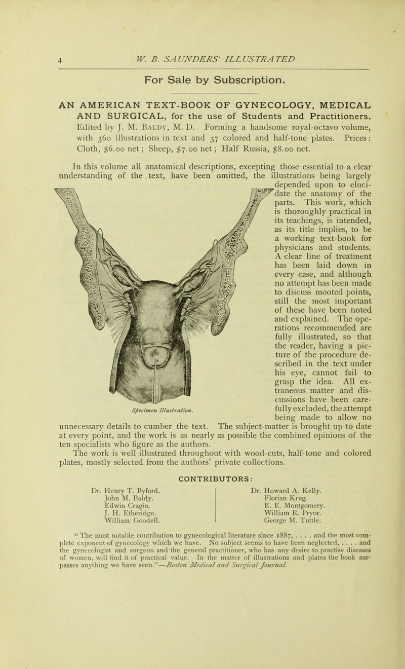 For Sale by Subscription. AN AMERICAN TEXT-BOOK OF GYNECOLOGY, MEDICAL AND SURGICAL, for the use of Students and Practitioners. Edited by J. M. Baldy, M. D. Forming a handsome royal-octavo volume, with 360 illustrations in text and 37 colored and half-tone plates. Prices: Cloth, $6.00 net; Sheep, $7.00 net; Half Russia, $8.00 net. In this volume all anatomical descriptions, excepting those essential to a clear understanding of the text, have been omitted, the illustrations being largely depended upon to eluci- date the anatomy of the parts. This work, which is thoroughly practical in its teachings, is intended, as its title implies, to be a working text-book for physicians and students. A clear line of treatment has been laid down in every case, and although no attempt has been made to discuss mooted points, still the most important of these have been noted and explained. The ope- rations recommended are fully illustrated, so that the reader, having a pic- ture of the procedure de- scribed in the text under his eye, cannot fail to grasp the idea. All ex- traneous matter and dis- cussions have been care- fully excluded, the attempt being made to allow no unnecessary details to cumber the text. The subject-matter is brought up to date at every point, and the work is as nearly as possible the combined opinions of the ten specialists who figure as the authors. The work is well illustrated throughout with wood-cuts, half-tone and colored plates, mostly selected from the authors' private collections. Specimen Illustration. Dr. Henry T. Byford. John M. Baldy. Edwin Cragin. J. H. Etheridge. William Goodell. CONTRIBUTORS: Dr. Howard A. Kelly. Florian Krug. E. E. Montgomery. William R. Pryor. George M. Tuttle. The most notable contribution to gynecological literature since 1887, .... and the most com- plete exponent of gynecology which we have. No subject seems to have been neglected, .... and the gynecologist and surgeon and the general practitioner, who has any desire to practise diseases of women, will find it of practical value. In the matter of illustrations and plates the book sur- passes anything we have seen.—Boston Medical and Surgical Journal.