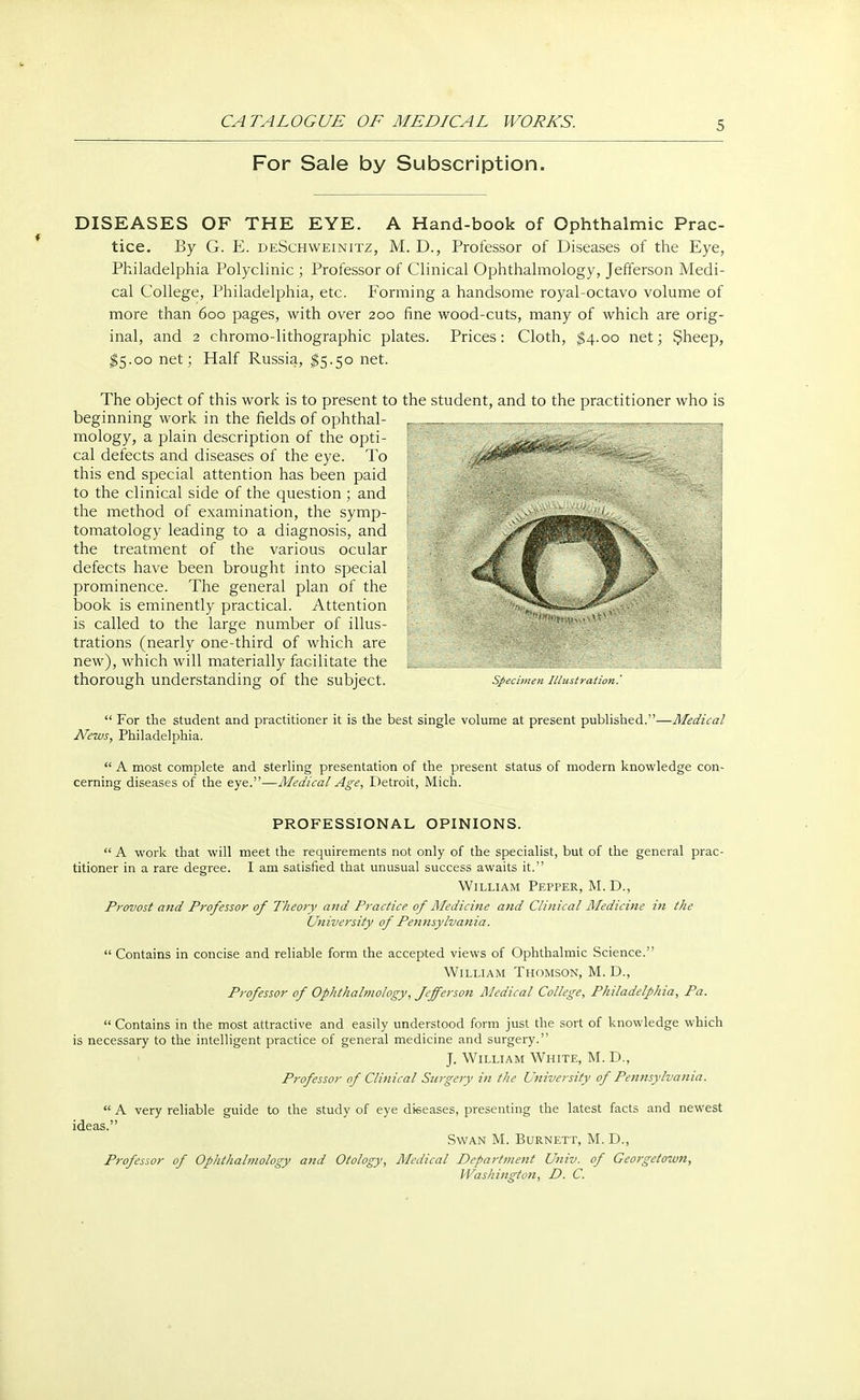 For Sale by Subscription. DISEASES OF THE EYE. A Hand-book of Ophthalmic Prac- tice. By G. E. deSchweinitz, M. D., Professor of Diseases of the Eye, Philadelphia Polyclinic ; Professor of Clinical Ophthalmology, Jefferson Medi- cal College, Philadelphia, etc. Forming a handsome royal-octavo volume of more than 600 pages, with over 200 fine wood-cuts, many of which are orig- inal, and 2 chromo-lithographic plates. Prices: Cloth, $4.00 net; Sheep, $5.00 net; Half Russia, $5.50 net. The object of this work is to present to the student, and to the practitioner who is beginning work in the fields of ophthal- mology, a plain description of the opti- cal defects and diseases of the eye. To this end special attention has been paid to the clinical side of the question ; and the method of examination, the symp- tomatology leading to a diagnosis, and the treatment of the various ocular defects have been brought into special prominence. The general plan of the book is eminently practical. Attention is called to the large number of illus- trations (nearly one-third of which are new), which will materially facilitate the thorough understanding of the subject. specimen illustration:  For the student and practitioner it is the best single volume at present published.—Medical News, Philadelphia.  A most complete and sterling presentation of the present status of modern knowledge con- cerning diseases of the eye.—Medical Age, Detroit, Mich. PROFESSIONAL OPINIONS.  A work that will meet the requirements not only of the specialist, but of the general prac- titioner in a rare degree. I am satisfied that unusual success awaits it. William Pepper, M. D., Provost and Professor of Theory and Practice of Medicine and Clinical Medicine in the University of Pennsylvania.  Contains in concise and reliable form the accepted views of Ophthalmic Science. William Thomson, M. D., Professor of Ophthalmology, Jefferson Medical College, Philadelphia, Pa.  Contains in the most attractive and easily understood form just the sort of knowledge which is necessary to the intelligent practice of general medicine and surgery. J. William White, M. D., Professor of Clinical Surgery in the University of Pennsylvania.  A very reliable guide to the study of eye diseases, presenting the latest facts and newest ideas. Swan M. Burnett, M. D., Professor of Ophthalmology and Otology, Medical Department Univ. of Georgetown, Washington, D. C.