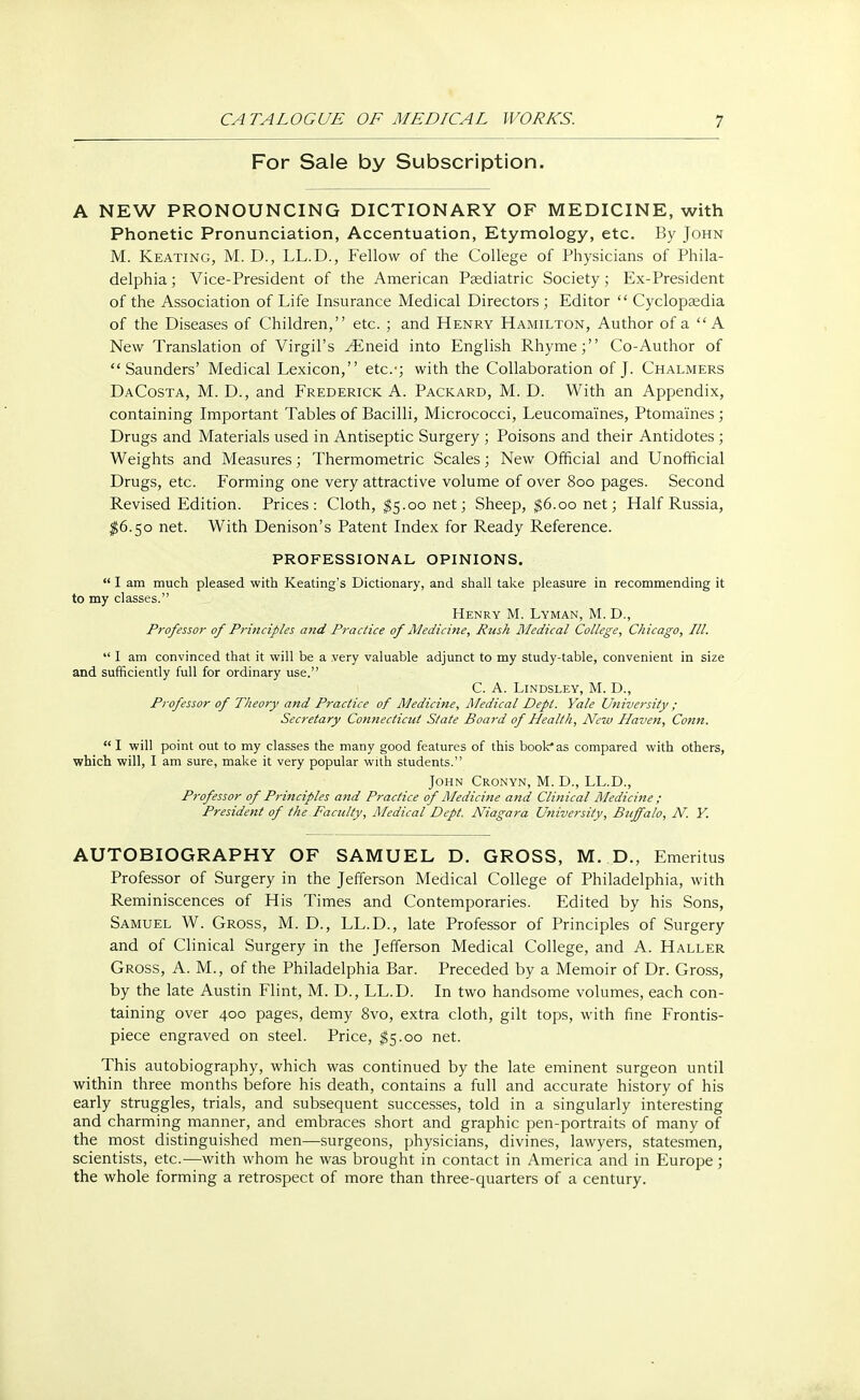 For Sale by Subscription. A NEW PRONOUNCING DICTIONARY OF MEDICINE, with Phonetic Pronunciation, Accentuation, Etymology, etc. By John M. Keating, M. D., LL.D., Fellow of the College of Physicians of Phila- delphia ; Vice-President of the American Paediatric Society ; Ex-President of the Association of Life Insurance Medical Directors; Editor  Cyclopaedia of the Diseases of Children, etc. ; and Henry Hamilton, Author of a A New Translation of Virgil's ^Eneid into English Rhyme; Co-Author of Saunders' Medical Lexicon, etc.-; with the Collaboration of J. Chalmers DaCosta, M. D., and Frederick A. Packard, M. D. With an Appendix, containing Important Tables of Bacilli, Micrococci, Leucoma'ines, Ptomaines ; Drugs and Materials used in Antiseptic Surgery ; Poisons and their Antidotes ; Weights and Measures; Thermometric Scales; New Official and Unofficial Drugs, etc. Forming one very attractive volume of over 800 pages. Second Revised Edition. Prices: Cloth, $5.00 net; Sheep, $6.00 net; Half Russia, $6.50 net. With Denison's Patent Index for Ready Reference. PROFESSIONAL OPINIONS.  I am much pleased with Keating's Dictionary, and shall take pleasure in recommending it to my classes. Henry M. Lyman, M. D., Professor of Principles and Practice of Medicine, Rush Medical College, Chicago, III.  I am convinced that it will be a very valuable adjunct to my study-table, convenient in size and sufficiently full for ordinary use. C. A. Lindsley, M. D., Professor of Theory and Practice of Medicine, Medical Dept. Yale University ; Secretary Connecticut State Board of Health, New Haven, Conn.  I will point out to my classes the many good features of this book* as compared with others, which will, I am sure, make it very popular with students. John Cronyn, M. D., LL.D., Professor of Principles and Practice of Medicine and Clinical Medicine ; President of the Faculty, Medical Dept. Niagara University, Buffalo, N. Y. AUTOBIOGRAPHY OF SAMUEL D. GROSS, M. D., Emeritus Professor of Surgery in the Jefferson Medical College of Philadelphia, with Reminiscences of His Times and Contemporaries. Edited by his Sons, Samuel W. Gross, M. D., LL.D., late Professor of Principles of Surgery and of Clinical Surgery in the Jefferson Medical College, and A. Haller Gross, A. M., of the Philadelphia Bar. Preceded by a Memoir of Dr. Gross, by the late Austin Flint, M. D., LL.D. In two handsome volumes, each con- taining over 400 pages, demy 8vo, extra cloth, gilt tops, with fine Frontis- piece engraved on steel. Price, $5.00 net. This autobiography, which was continued by the late eminent surgeon until within three months before his death, contains a full and accurate history of his early struggles, trials, and subsequent successes, told in a singularly interesting and charming manner, and embraces short and graphic pen-portraits of many of the most distinguished men—surgeons, physicians, divines, lawyers, statesmen, scientists, etc.—with whom he was brought in contact in America and in Europe; the whole forming a retrospect of more than three-quarters of a century.