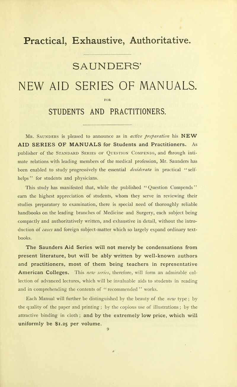 Practical, Exhaustive, Authoritative SAUNDERS' NEW AID SERIES OF MANUALS. FOR STUDENTS AND PRACTITIONERS. Mr. Saunders is pleased to announce as in active preparatioii his NEW AID SERIES OF MANUALS for Students and Practitioners. As publisher of the Standard Series of Question Compends, and through inti- mate relations with leading members of the medical profession, Mr. Saunders has been enabled to study progressively the essential desiderata in practical self- helps '' for students and physicians. This study has manifested that, while the published Question Compends earn the highest appreciation of students, whom they serve in reviewing their studies preparatory to examination, there is special need of thoroughly reliable handbooks on the leading branches of Medicine and Surgery, each subject being compactly and authoritatively written, and exhaustive in detail, without the intro- duction of cases and foreign subject-matter which so largely expand ordinary text- books. The Saunders Aid Series will not merely be condensations from present literature, but will be ably written by well-known authors and practitioners, most of them being teachers in representative American Colleges. This new series, therefore, will form an admirable col- lection of advanced lectures, which will be invaluable aids to students in reading and in comprehending the contents of  recommended  works. Each Manual will further be distinguished by the beauty of the new type ; by the quality of the paper and printing ; by the copious use of illustrations; by the attractive binding in cloth; and by the extremely low price, which will uniformly be $1.25 per volume.