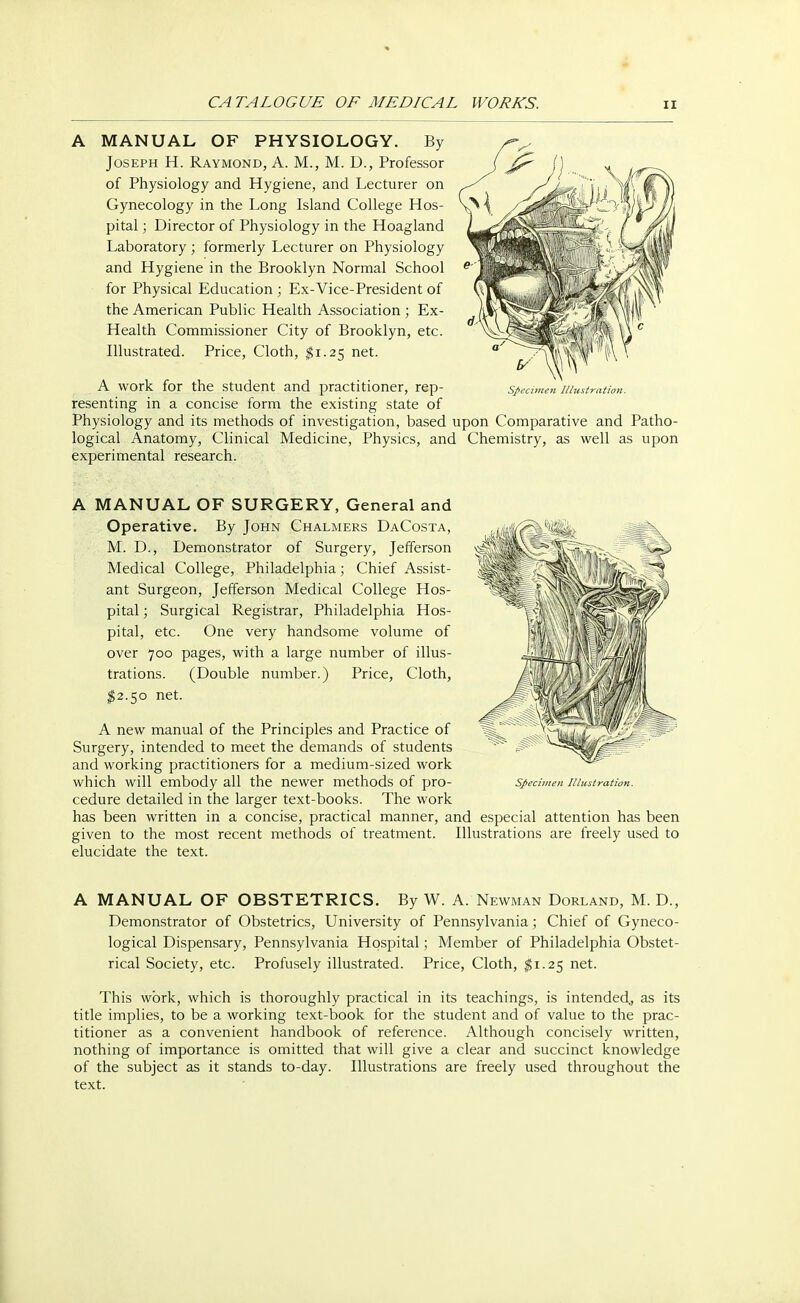 A MANUAL OF PHYSIOLOGY. By Joseph H. Raymond, A. M., M. D., Professor of Physiology and Hygiene, and Lecturer on Gynecology in the Long Island College Hos- pital ; Director of Physiology in the Hoagland Laboratory ; formerly Lecturer on Physiology and Hygiene in the Brooklyn Normal School for Physical Education ; Ex-Vice-President of the American Public Health Association ; Ex- Health Commissioner City of Brooklyn, etc. Illustrated. Price, Cloth, $1.25 net. Specimen lllustratio?i. A work for the student and practitioner, rep- resenting in a concise form the existing state of Physiology and its methods of investigation, based upon Comparative and Patho- logical Anatomy, Clinical Medicine, Physics, and Chemistry, as well as upon experimental research. A MANUAL OF SURGERY, General and Operative. By John Chalmers DaCosta, M. D., Demonstrator of Surgery, Jefferson Medical College, Philadelphia; Chief Assist- ant Surgeon, Jefferson Medical College Hos- pital ; Surgical Registrar, Philadelphia Hos- pital, etc. One very handsome volume of over 700 pages, with a large number of illus- trations. (Double number.) Price, Cloth, $2.50 net. A new manual of the Principles and Practice of Surgery, intended to meet the demands of students and working practitioners for a medium-sized work which will embody all the newer methods of pro- cedure detailed in the larger text-books. The work has been written in a concise, practical manner, and especial attention has been given to the most recent methods of treatment. Illustrations are freely used to elucidate the text. Specimen Illustration. A MANUAL OF OBSTETRICS. By W. A. Newman Dorland, M. D., Demonstrator of Obstetrics, University of Pennsylvania; Chief of Gyneco- logical Dispensary, Pennsylvania Hospital; Member of Philadelphia Obstet- rical Society, etc. Profusely illustrated. Price, Cloth, $1.25 net. This work, which is thoroughly practical in its teachings, is intended, as its title implies, to be a working text-book for the student and of value to the prac- titioner as a convenient handbook of reference. Although concisely written, nothing of importance is omitted that will give a clear and succinct knowledge of the subject as it stands to-day. Illustrations are freely used throughout the text.