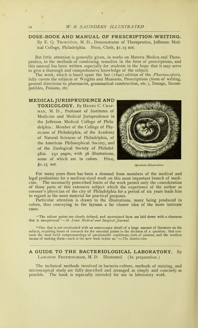 DOSE-BOOK AND MANUAL OF PRESCRIPTION-WRITING. By E. Q. Thornton, M. D., Demonstrator of Therapeutics, Jefferson Med- ical College, Philadelphia. Price, Cloth, #1.25 net. But little attention is generally given, in works on Materia Medica and Thera- peutics, to the methods of combining remedies in the form of prescriptions, and this manual has been written especially for students in the hope that it may serve to give a thorough and comprehensive knowledge of the subject. The work, which is based upon the last (1890) edition of the Pharmacopeia, fully covers the subjects of Weights and Measures, Prescriptions (form of writing, general directions to pharmacist, grammatical construction, etc.), Dosage, Incom- patibles, Poisons, etc. MEDICAL JURISPRUDENCE AND TOXICOLOGY. By Henry C. Chap- man, M. D., Professor of Institutes of Medicine and Medical Jurisprudence in the Jefferson Medical College of Phila- delphia ; Member of the College of Phy- sicians of Philadelphia, of the Academy of Natural Sciences of Philadelphia, of the American Philosophical Society, and of the Zoological Society of Philadel- phia. 232 pages, with 36 illustrations, some of which are in colors. Price, $1.25 net. For many years there has been a demand from members of the medical and legal professions for a medium-sized work on this most important branch of medi- cine. The necessarily proscribed limits of the work permit only the consideration of those parts of this extensive subject which the experience of the author as coroner's physician of the city of Philadelphia for a period of six years leads him to regard as the most material for practical purposes. Particular attention is drawn to the illustrations, many being produced in colors, thus conveying to the layman a far clearer idea of the more intricate cases. The salient points are clearly defined, and ascertained facts are laid down with a clearness that is unequivocal.—St. Louis Medical and Surgical Journal.  One that is not overloaded with an unnecessary detail of a large amount of literature on the subject, requiring hours of research for the essential points in the decision of a question ; that con- tains the most lucid symptomatology of questionable conditions, tests of poisons, and the readiest means of making them—such is the new book before us.—The Sanitarian. A GUIDE TO THE BACTERIOLOGICAL LABORATORY. By Langdon Frothingham, M. D. Illustrated. (In preparation.) The technical methods involved in bacteria-culture, methods of staining, and microscopical study are fully described and arranged as simply and concisely as possible. The book is especially intended for use in laboratory work. Specimen Illustration.