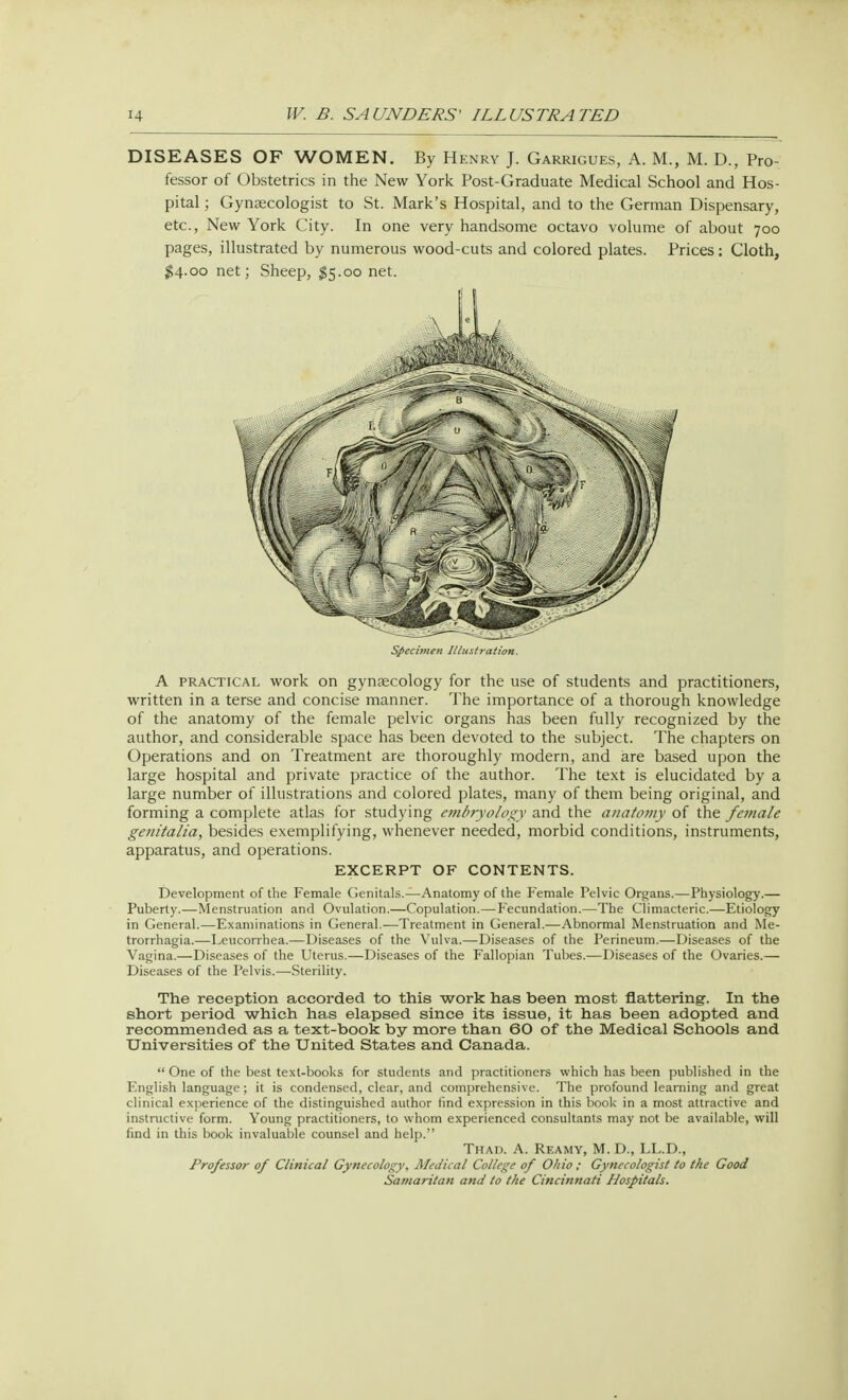 DISEASES OF WOMEN. By Henry J. Garrigues, A. M., M. D., Pro- fessor of Obstetrics in the New York Post-Graduate Medical School and Hos- pital ; Gynaecologist to St. Mark's Hospital, and to the German Dispensary, etc., New York City. In one very handsome octavo volume of about 700 pages, illustrated by numerous wood-cuts and colored plates. Prices: Cloth, $4.00 net; Sheep, $5.00 net. Specimen Illustration. A practical work on gynsecology for the use of students and practitioners, written in a terse and concise manner. The importance of a thorough knowledge of the anatomy of the female pelvic organs has been fully recognized by the author, and considerable space has been devoted to the subject. The chapters on Operations and on Treatment are thoroughly modern, and are based upon the large hospital and private practice of the author. The text is elucidated by a large number of illustrations and colored plates, many of them being original, and forming a complete atlas for studying embryology and the anatomy of the female genitalia, besides exemplifying, whenever needed, morbid conditions, instruments, apparatus, and operations. EXCERPT OF CONTENTS. Development of the Female Genitals.—Anatomy of the Female Felvic Organs.—Physiology.— Puberty.—Menstruation and Ovulation.—Copulation.—Fecundation.—The Climacteric.—Etiology in General.—Examinations in General.—Treatment in General.—Abnormal Menstruation and Me- trorrhagia.—Leucorrhea.—Diseases of the Vulva.—Diseases of the Perineum.—Diseases of the Vagina.—Diseases of the Uterus.—Diseases of the Fallopian Tubes.—Diseases of the Ovaries.— Diseases of the Pelvis.—Sterility. The reception accorded to this work has been most flattering. In the short period which has elapsed since its issue, it has been adopted and recommended as a text-book by more than 60 of the Medical Schools and Universities of the United States and Canada.  One of the best text-books for students and practitioners which has been published in the English language ; it is condensed, clear, and comprehensive. The profound learning and great clinical experience of the distinguished author find expression in this book in a most attractive and instructive form. Young practitioners, to whom experienced consultants may not be available, will find in this book invaluable counsel and help. Thad. A. Reamy, M. D., LL.D., Professor of Clinical Gynecology, Medical College of Ohio ; Gynecologist to the Good Samaritan and to the Cincinnati Hospitals.