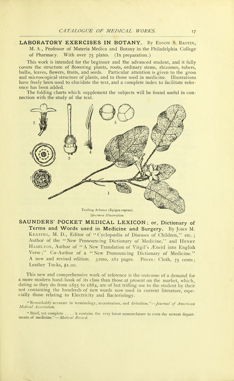 LABORATORY EXERCISES IN BOTANY. By Edson S. Bastin, M. A., Professor of Materia Medica and Botany in the Philadelphia College of Pharmacy. With over 75 plates. (In preparation.) This work is intended for the beginner and the advanced student, and it fully covers the structure of flowering plants, roots, ordinary stems, rhizomes, tubers, bulbs, leaves, flowers, fruits, and seeds. Particular attention is given to the gross and microscopical structure of plants, and to those used in medicine. Illustrations have freely been used to elucidate the text, and a complete index to facilitate refer- ence has been added. The folding charts which supplement the subjects will be found useful in con- nection with the study of the text. Specimen Illustration. SAUNDERS' POCKET MEDICAL LEXICON; or, Dictionary of Terms and Words used in Medicine and Surgery. By John M. Keating, M. D., Editor of Cyclopaedia of Diseases of Children, etc.; Author of the New Pronouncing Dictionary of Medicine, and Henry Hamilton, Author of A New Translation of Virgil's y£neid into English Verse; Co-Author of a New Pronouncing Dictionary of Medicine. A new and revised edition. 321T10, 282 pages. Prices: Cloth, 75 cents; Leather Tucks, $1.00. This new and comprehensive work of reference is the outcome of a demand for a more modern hand-book of its class than those at present on the market, which, dating as they do from 1855 to 1884, are of but trifling use to the student by their not containing the hundreds of new words now used in current literature, espe- cially those relating to Electricity and Bacteriology.  Remarkably accurate in terminology, accentuation, and definition.—Journal of American Medical Association.  Brief, yet complete .... it contains the very latest nomenclature in even the newest depart- ments of medicine.—Medical Record.