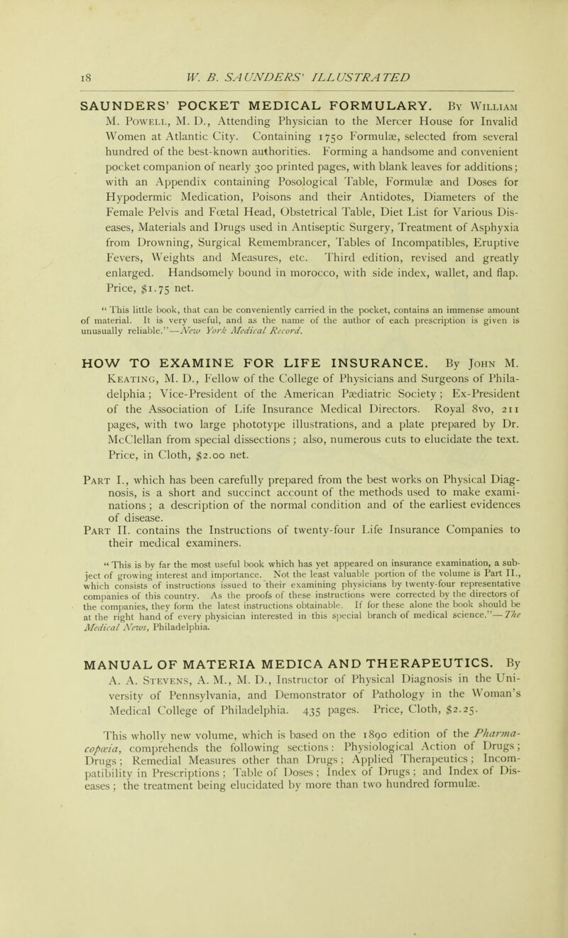 SAUNDERS' POCKET MEDICAL FORMULARY. By William M. Powell, M. D., Attending Physician to the Mercer House for Invalid Women at Atlantic City. Containing 1750 Formula;, selected from several hundred of the best-known authorities. Forming a handsome and convenient pocket companion of nearly 300 printed pages, with blank leaves for additions; with an Appendix containing Posological Table, Formulae and Doses for Hypodermic Medication, Poisons and their Antidotes, Diameters of the Female Pelvis and Foetal Head, Obstetrical Table, Diet List for Various Dis- eases, Materials and Drugs used in Antiseptic Surgery, Treatment of Asphyxia from Drowning, Surgical Remembrancer, Tables of Incompatibles, Eruptive Fevers, Weights and Measures, etc. Third edition, revised and greatly enlarged. Handsomely bound in morocco, with side index, wallet, and flap. Price, $1.75 net.  This little book, that can be conveniently carried in the pocket, contains an immense amount of material. It is very useful, and as the name of the author of each prescription is given is unusually reliable.—New York Medical Record. HOW TO EXAMINE FOR LIFE INSURANCE. By John M. Keating, M. D., Fellow of the College of Physicians and Surgeons of Phila- delphia ; Vice-President of the American Pediatric Society; Ex-President of the Association of Life Insurance Medical Directors. Royal 8vo, 211 pages, with two large phototype illustrations, and a plate prepared by Dr. McClellan from special dissections; also, numerous cuts to elucidate the text. Price, in Cloth, $2.00 net. Part I., which has been carefully prepared from the best works on Physical Diag- nosis, is a short and succinct account of the methods used to make exami- nations ; a description of the normal condition and of the earliest evidences of disease. Part II. contains the Instructions of twenty-four Life Insurance Companies to their medical examiners.  This is by far the most useful book which has yet appeared on insurance examination, a sub- ject of growing interest and importance. Not the least valuable portion of the volume is Part II., which consists of instructions issued to their examining physicians by twenty-four representative companies of this country. As the proofs of these instructions were corrected by the directors of the companies, they form the latest instructions obtainable. If for these alone the book should be at the right hand of every physician interested in this special branch of medical science.—The Medical Arews, Philadelphia. MANUAL OF MATERIA MEDICA AND THERAPEUTICS. By A. A. Stevens, A. M., M. D., Instructor of Physical Diagnosis in the Uni- versity of Pennsylvania, and Demonstrator of Pathology in the Woman's Medical College of Philadelphia. 435 pages. Price, Cloth, $2.25. This wholly new volume, which is based on the 1890 edition of the Pharma- copoeia, comprehends the following sections: Physiological Action of Drugs; Drugs; Remedial Measures other than Drugs: Applied Therapeutics; Incom- patibility in Prescriptions ; Table of Doses ; Index of Drugs ; and Index of Dis- eases ; the treatment being elucidated by more than two hundred formulae.