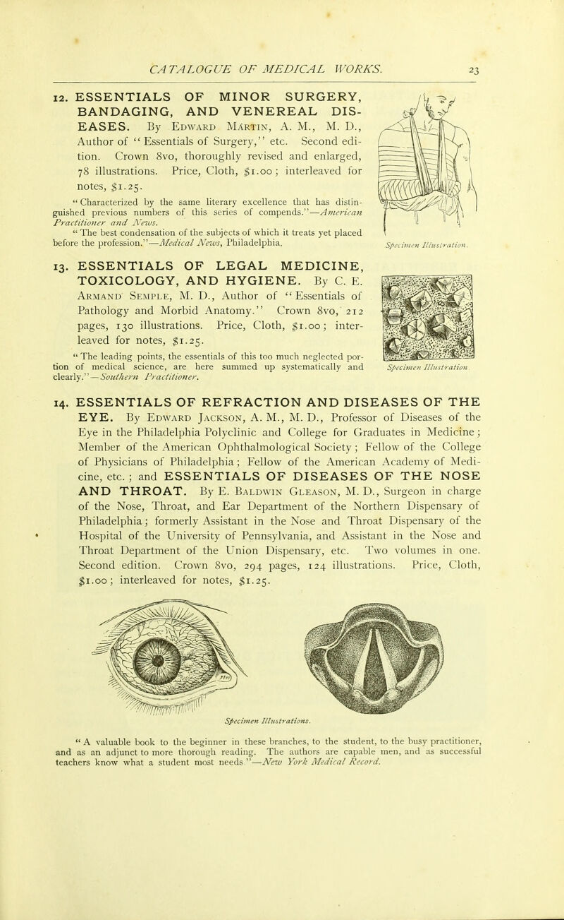 12. ESSENTIALS OF MINOR SURGERY, BANDAGING, AND VENEREAL DIS- EASES. By Edward Martin, A. M., M. D., Author of Essentials of Surgery, etc. Second edi- tion. Crown 8vo, thoroughly revised and enlarged, 78 illustrations. Price, Cloth, $1.00; interleaved for notes, $1.25.  Characterized by the same literary excellence that has distin- guished previous numbers of this series of compends.—A??iericati Practitioner and News.  The best condensation of the subjects of which it treats yet placed before the profession.—Medical News, Philadelphia. 13. ESSENTIALS OF LEGAL MEDICINE, TOXICOLOGY, AND HYGIENE. By C. E. Armand Semple, M. D., Author of Essentials of Pathology and Morbid Anatomy. Crown 8vo, 212 pages, 130 illustrations. Price, Cloth, $1.00; inter- leaved for notes, $1.25.  The leading points, the essentials of this too much neglected por- tion of medical science, are here summed up systematically and clearly. — Southern Practitioner. Specimen Iltuslration. Spech 14. ESSENTIALS OF REFRACTION AND DISEASES OF THE EYE. By Edward Jackson, A. M., M. D., Professor of Diseases of the Eye in the Philadelphia Polyclinic and College for Graduates in Medicine; Member of the American Ophthalmological Society ; Fellow of the College of Physicians of Philadelphia; Fellow of the American Academy of Medi- cine, etc. ; and ESSENTIALS OF DISEASES OF THE NOSE AND THROAT. By E. Baldwin Gleason, M. D., Surgeon in charge of the Nose, Throat, and Ear Department of the Northern Dispensary of Philadelphia; formerly Assistant in the Nose and Throat Dispensary of the Hospital of the University of Pennsylvania, and Assistant in the Nose and Throat Department of the Union Dispensary, etc. Two volumes in one. Second edition. Crown 8vo, 294 pages, 124 illustrations. Price, Cloth, $1.00; interleaved for notes, $1.25. Specimen Illustrations.  A valuable book to the beginner in these branches, to the student, to the busy practitioner, and as an adjunct to more thorough reading. The authors are capable men, and as successful teachers know what a student most needs —New York Medical Record.