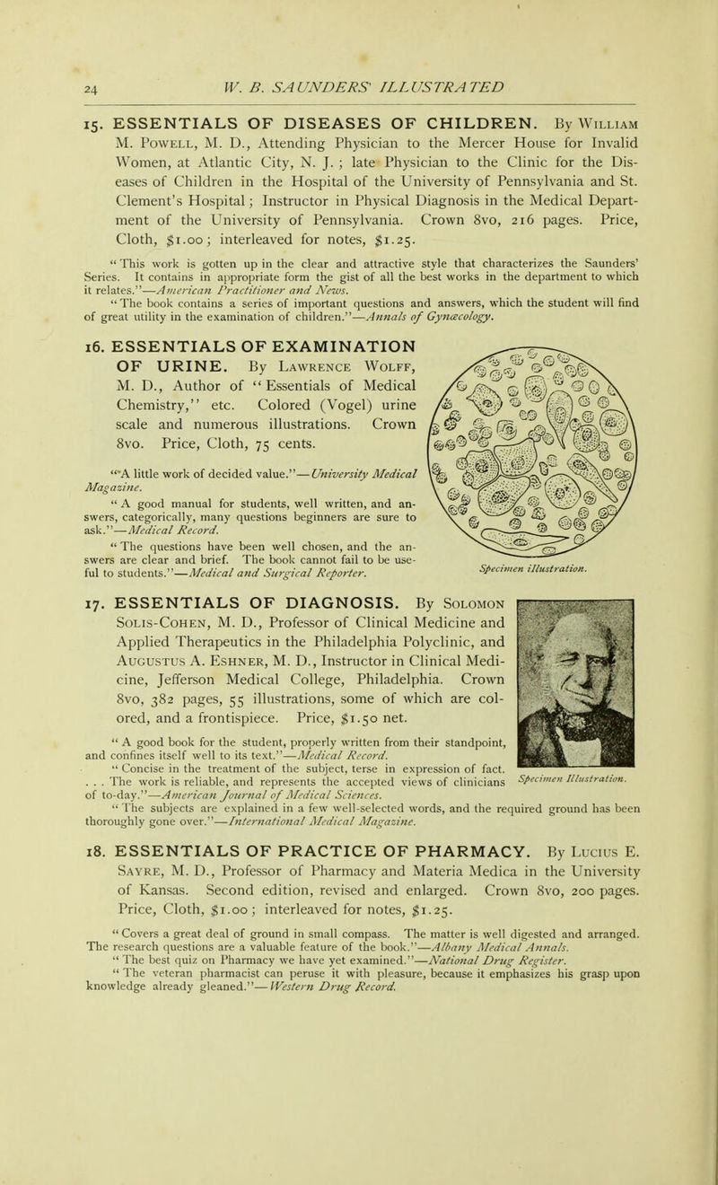 15. ESSENTIALS OF DISEASES OF CHILDREN. By William M. Powell, M. D., Attending Physician to the Mercer House for Invalid Women, at Atlantic City, N. J. ; late Physician to the Clinic for the Dis- eases of Children in the Hospital of the University of Pennsylvania and St. Clement's Hospital; Instructor in Physical Diagnosis in the Medical Depart- ment of the University of Pennsylvania. Crown 8vo, 216 pages. Price, Cloth, $1.00; interleaved for notes, $1.25.  This work is gotten up in the clear and attractive style that characterizes the Saunders' Series. It contains in appropriate form the gist of all the best works in the department to which it relates.—American Practitioner and News.  The book contains a series of important questions and answers, which the student will find of great utility in the examination of children.—Annals of Gynecology. 16. ESSENTIALS OF EXAMINATION OF URINE. By Lawrence Wolff, M. D., Author of Essentials of Medical Chemistry, etc. Colored (Vogel) urine scale and numerous illustrations. Crown 8vo. Price, Cloth, 75 cents. A little work of decided value.—University Medical Magazine.  A good manual for students, well written, and an- swers, categorically, many questions beginners are sure to ask.—Medical Record.  The questions have been well chosen, and the an- swers are clear and brief. The book cannot fail to be use- ful to students.—Medical and Surgical Reporter. Specimen illustration. 17. ESSENTIALS OF DIAGNOSIS. By Solomon Solis-Cohen, M. D., Professor of Clinical Medicine and Applied Therapeutics in the Philadelphia Polyclinic, and Augustus A. Eshner, M. D., Instructor in Clinical Medi- cine, Jefferson Medical College, Philadelphia. Crown 8vo, 382 pages, 55 illustrations, some of which are col- ored, and a frontispiece. Price, $1.50 net.  A good book for the student, properly written from their standpoint, and confines itself well to its text.—Medical Record.  Concise in the treatment of the subject, terse in expression of fact. . . . The work is reliable, and represents the accepted views of clinicians of to-day.—American Journal of Medical Sciences.  The subjects are explained in a few well-selected words, and the required ground has been thoroughly gone over.—international Medical Magazine. Specimen Illustration. 18. ESSENTIALS OF PRACTICE OF PHARMACY. By Lucius E. Sayre, M. D., Professor of Pharmacy and Materia Medica in the University of Kansas. Second edition, revised and enlarged. Crown 8vo, 200 pages. Price, Cloth, $1.00; interleaved for notes, $1.25.  Covers a great deal of ground in small compass. The matter is well digested and arranged. The research questions are a valuable feature of the book.—Albany Medical Annals.  The best quiz on Pharmacy we have yet examined.—National Drug Register.  The veteran pharmacist can peruse it with pleasure, because it emphasizes his grasp upon knowledge already gleaned.—Western Drug Record.