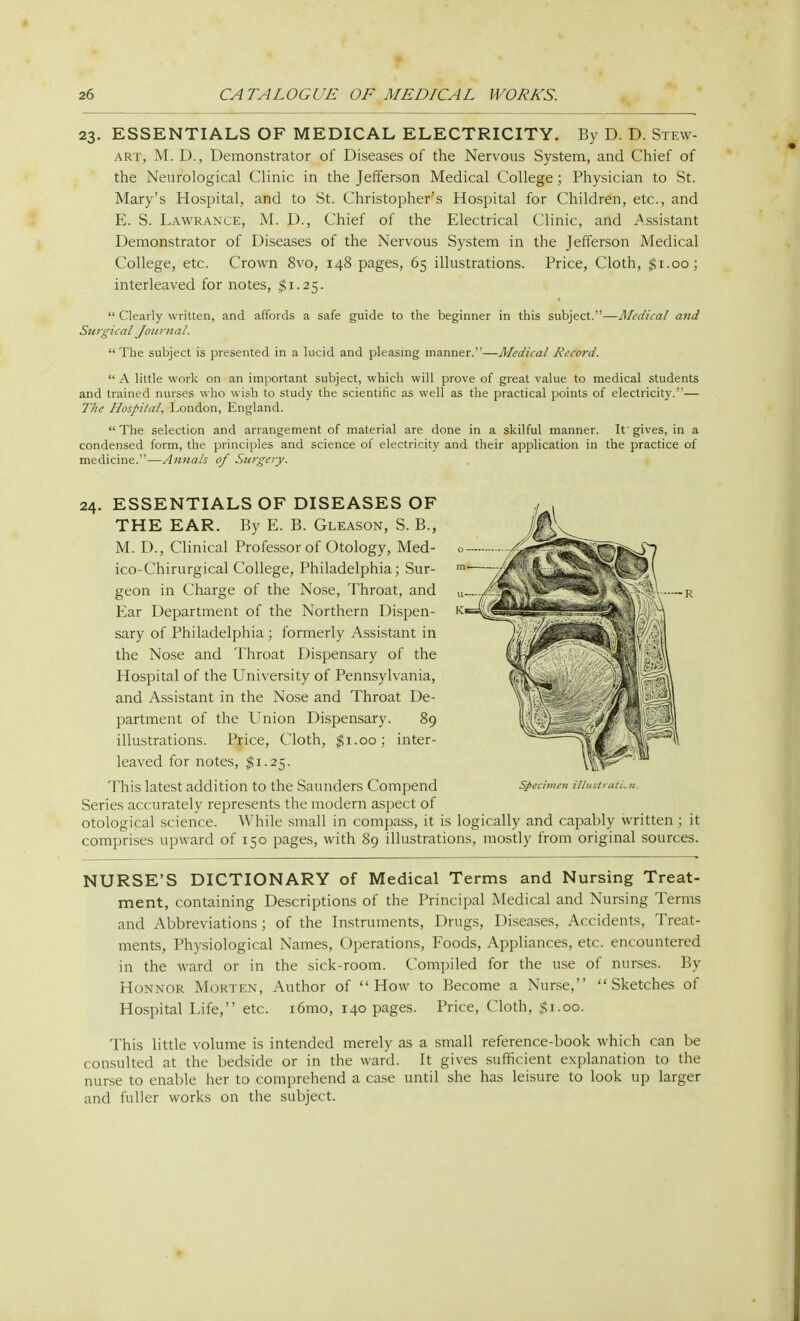 23. ESSENTIALS OF MEDICAL ELECTRICITY. By D. D. Stew- art, M. D., Demonstrator of Diseases of the Nervous System, and Chief of the Neurological Clinic in the Jefferson Medical College; Physician to St. Mary's Hospital, and to St. Christopher's Hospital for Children, etc., and E. S. Lawrance, M. D., Chief of the Electrical Clinic, and Assistant Demonstrator of Diseases of the Nervous System in the Jefferson Medical College, etc. Crown 8vo, 148 pages, 65 illustrations. Price, Cloth, $1.00; interleaved for notes, $1.25.  Clearly written, and affords a safe guide to the beginner in this subject.—Medical and Surgical Journal. The subject is presented in a lucid and pleasing manner.—Medical Record.  A little work on an important subject, which will prove of great value to medical students and trained nurses who wish to study the scientific as well as the practical points of electricity.— The Hospital, London, England. The selection and arrangement of material are done in a skilful manner. It'gives, in a condensed form, the principles and science of electricity and their application in the practice of medicine.—Annals of Surgery. 24. ESSENTIALS OF DISEASES OF THE EAR. By E. B. Gleason, S. B., M. D., Clinical Professor of Otology, Med- ico-Chirurgical College, Philadelphia; Sur- geon in Charge of the Nose, Throat, and Ear Department of the Northern Dispen- sary of Philadelphia ; formerly Assistant in the Nose and Throat Dispensary of the Hospital of the University of Pennsylvania, and Assistant in the Nose and Throat De- partment of the Union Dispensary. 89 illustrations. Price, Cloth, $1.00; inter- leaved for notes, $1.25. Series accurately represents the modern aspect of otological science. While small in compass, it is logically and capably written; it comprises upward of 150 pages, with 89 illustrations, mostly from original sources. NURSE'S DICTIONARY of Medical Terms and Nursing Treat- ment, containing Descriptions of the Principal Medical and Nursing Terms and Abbreviations ; of the Instruments, Drugs, Diseases, Accidents, Treat- ments, Physiological Names, Operations, Foods, Appliances, etc. encountered in the ward or in the sick-room. Compiled for the use of nurses. By Honnor Morten, Author of How to Become a Nurse, Sketches of Hospital Life, etc. i6mo, 140 pages. Price, Cloth, $1.00. This little volume is intended merely as a small reference-book which can be consulted at the bedside or in the ward. It gives sufficient explanation to the nurse to enable her to comprehend a case until she has leisure to look up larger and fuller works on the subject.