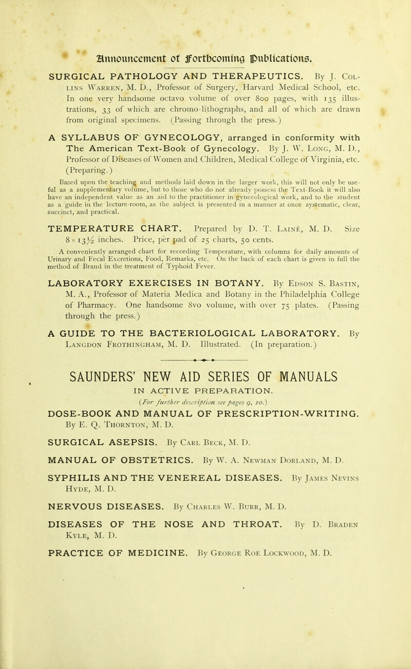 SURGICAL PATHOLOGY AND THERAPEUTICS. By J. Col- lins Warren, M. D., Professor of Surgery, Harvard Medical School, etc. In one very handsome octavo volume of over 800 pages, with 135 illus- trations, 33 of which are chromo lithographs, and all of which are drawn from original specimens. (Passing through the press.) A SYLLABUS OF GYNECOLOGY, arranged in conformity with The American Text-Book of Gynecology. By J. W. Long, M. I)., Professor of Diseases of Women and Children, Medical College of Virginia, etc. (Preparing.) Based upon the teaching and methods laid down in the larger work, this will not only be use- ful as a supplementary volume, but to those who do not already possess the Text-Book it will also have an independent value as an aid to the practitioner in gynecological work, and to the student as a guide in the lecture-room, as the subject is presented in a manner at once systematic, clear, succinct, and practical. TEMPERATURE CHART. Prepared by D. T. Laine, M. D. Size 8x 13^ inches. Price, per pad of 25 charts, 50 cents. A conveniently arranged chart for recording Temperature, with columns for daily amounts of Urinary and Fecal Excretions, Food, Remarks, etc. On the back of each chart is given in full the method of Brand in the treatment of Typhoid Fever. LABORATORY EXERCISES IN BOTANY. By Edson S. Bastin, M. A., Professor of Materia Medica and Botany in the Philadelphia College of Pharmacy. One handsome 8vo volume, with over 75 plates. (Passing through the press.) A GUIDE TO THE BACTERIOLOGICAL LABORATORY. By Langdon Frothingham, M. D. Illustrated. (In preparation.) SAUNDERS' NEW AID SERIES OF MANUALS IN ACTIVE PREPARATION. [For further description see pages q, 10.) DOSE-BOOK AND MANUAL OF PRESCRIPTION-WRITING. By E. Q. Thornton, M. D. SURGICAL ASEPSIS. By Carl Beck, M. D. MANUAL OF OBSTETRICS. By W. A. Newman Dorland, M. D. SYPHILIS AND THE VENEREAL DISEASES. By James Nevins Hyde, M. D. NERVOUS DISEASES. By Charles W. Burr, M. D. DISEASES OF THE NOSE AND THROAT. By D. Braden Kyle, M. D. PRACTICE OF MEDICINE. By George Roe Lockwood, M. D.