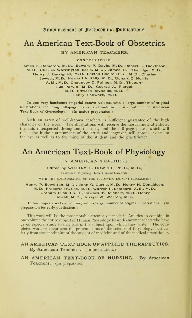 An American Text-Book of Obstetrics BY AMERICAN TEACHERS. CONTRIBUTORS: James C. Cameron, M.D., Edward P. Davis, M. D., Robert L. Dickinson, M. D., Charles Warrington Earle, M. D., James H. Etheridge, M. D., Henry J. Carrigues, M. D., Barton Cooke Hirst, M. D., Charles Jewett, M. D., Howard A. Kelly, M. D., Richard C. Norris, A. M., M. D., Chauncey D. Palmer, M. D., Theoph- ilus Parvin, M. D., George A. Piersol, M.D., Edward Reynolds, M. D., Henry Schwarz, M. D. In one very handsome imperial-octavo volume, with a large number of original illustrations, including full-page plates, and uniform in size with  The American Text-Book of Gynecology. (In active preparation.) Such an array of well-known teachers is sufficient guarantee of the high character of the work. The illustrations will receive the most minute attention ; the cuts interspersed throughout the text, and the full-page plates, which will reflect the highest attainments of the artist and engraver, will appeal at once to the eye as well as to the mind of the student and the practitioner. An American Text-Book of Physiology BY AMERICAN TEACHERS. Edited by WILLIAM H. HOWELL, Ph. D., M. D., Professor of Physiology, Johns Hopkins University. WITH THE COLLABORATION OF THE FOLLOWING EMINENT SPECIALISTS : Henry P. Bowdltch, M. D., John G. Curtis, M. D., Henry H. Donaldson, M. D., Frederick S. Lee, M. D., Warren P. Lombard, A. B., M. D., Graham Lusk, Ph. D., Edward T. Reichert, M. D., Henry Sewall, M.D., Joseph W. Warren, M. D. In one imperial-octavo volume, with a large number of original illustrations. (In preparation for early publication.) This work will be the most notable attempt yet made in America to combine in one volume the entire subject of Human Physiology by well-known teachers who have given especial study to that part of the subject upon which they write. The com- pleted work will represent the present status of the science of Physiology, particu- larly from the standpoint of the student of medicine and of the medical practitioner. AN AMERICAN TEXT-BOOK OF APPLIED THERAPEUTICS. By American Teachers. (In preparation.) AN AMERICAN TEXT-BOOK OF NURSING. By American Teachers. (In prqjaration.)