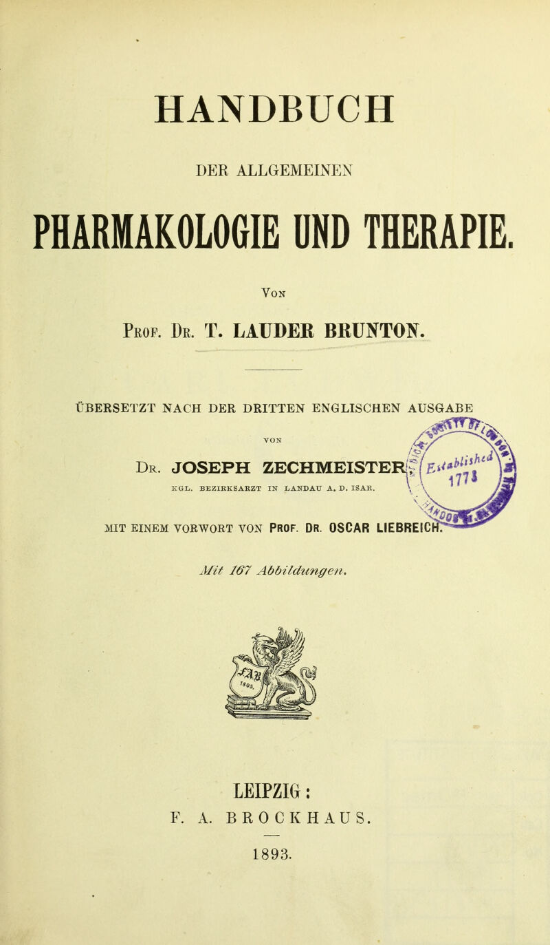 DER ALLGEMEINEN PHARMAKOLOGIE UND THERAPIE. Von Prof. Dr. T. LAüDER BRUNTON. ÜBERSETZT NACH DER DRITTEN ENGLISCHEN AUSGABE VON ^ ^V»- Dr. JOSEPH ZECHMEISTERi; KGL. BEZIKKSAEZT IN XjANDAU A. D. ISAR. \ \ MIT EINEM VORWORT VON PROF. DR. OSCAR LIEBRElCrfT MiY 167 Abbildungen. LEIPZIG: F. A. BROCK HAUS. 1893.