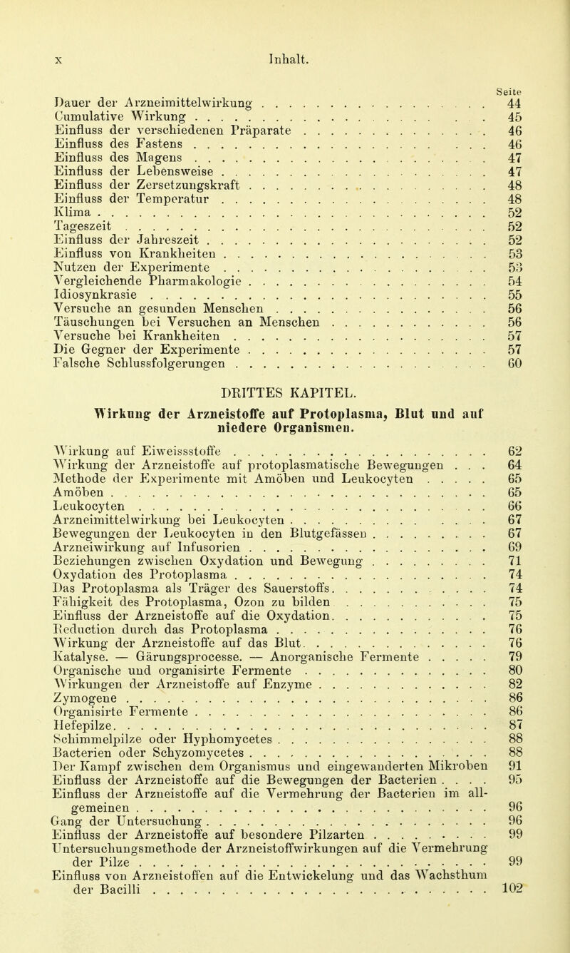 Seite Dauer der Arzneimittelwirkung 44 Cumulative Wirkung 45 Einfluss der verschiedenen Präparate 46 Einfluss des Fastens 46 Einfluss des Magens 47 Einfluss der Lebensweise 47 Einfluss der Zersetzungskraft 48 Einfluss der Temperatur 48 Klima 52 Tageszeit 52 Einfluss der Jahreszeit 52 Einfluss von Krankheiten 53 Nutzen der Experimente 53 Vergleichende Pharmakologie 54 Idiosynkrasie 55 Versuche an gesunden Menschen 56 Täuschungen bei Versuchen an Menschen 56 Versuche bei Krankheiten 57 Die Gegner der Experimente 57 Falsche Schlussfolgerungen 60 DRITTES KAPITEL. irküng der Arzneistoffe auf Protoplasma, Blut und auf niedere Organismen. AV irkung auf Eiweissstofle 62 Wirkung der Arzneistoffe auf protoplasmatische Bew-egungen ... 64 Methode der P^xperimente mit Amöben und Leukocyten 65 Amöben 65 Leukocyten 66 Arzneimittelwirkung bei Leukocyten 67 Bewegungen der licukocyten in den Blutgefässen 67 Arzneiwirkung auf Infusorien 69 Beziehungen zwischen Oxydation und Bewegung 71 Oxydation des Protoplasma 74 Das Protoplasma als Träger des Sauerstoffs 74 Fähigkeit des Protoplasma, Ozon zu bilden 75 Einfluss der Arzneistoffe auf die Oxydation , . 75 Iicduction durch das Protoplasma 76 Wirkung der Arzneistoffe auf das Blut 76 Katalyse. — Gärungsprocesse. — Anorganische Fermente 79 Organische und organisirte Fermente 80 Wirkungen der Arzneistoffe auf Enzyme 82 Zymogene 86 Organisirte Fermente 86 Ilefepilze 87 Schimmelpilze oder Hyphomycetes 88 Bacterien oder Schyzomycetes 88 Der Kampf zwischen dem Organismus und eingewanderten Mikroben 91 Einfluss der Arzneistoffe auf die Bewegungen der Bacterien .... 95 Einfluss der Arzneistoffe auf die Vermehrung der Bacterien im all- gemeinen 96 Gang der Untersuchung 96 Einfluss der Arzneistoffe auf besondere Pilzarten 99 Untersuchungsmethode der Arzneistoffwirkungen auf die Vermehrung der Pilze 99 Einfluss von Arzneistoffen auf die Entwickelung und das Wachsthum der Bacilli 102
