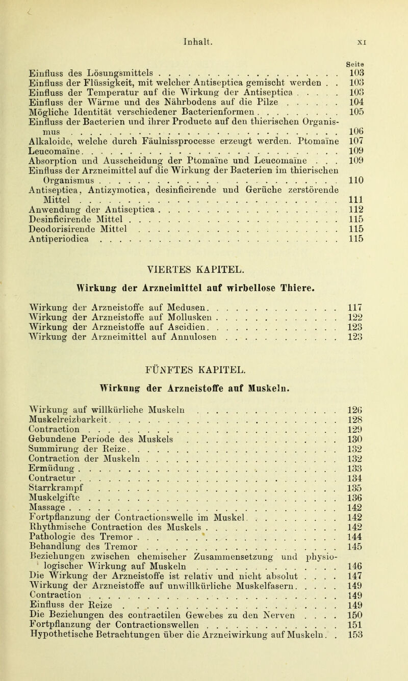 Seite Einfluss des Lösungsmittels 103 Einfluss der Flüssigkeit, mit welcher Antiseptica gemischt werden . . lOo Einfluss der Temperatur auf die Wirkung der Antiseptica 103 Einfluss der Wärme und des Nährbodens auf die Pilze 104 Mögliche Identität verschiedener Bacterienformen 105 Einfluss der Bacterien und ihrer Producte auf den thierischen Organis- mus lOG Alkaloide, welche durch Fäulnissprocesse erzeugt werden. Ptomaine 107 Leucomaine. 109 Absorption und Ausscheidung der Ptomaine und Leucomaine . . . 109 Einfluss der Arzneimittel auf die Wirkung der Bacterien im thierischen Organismus 110 Antiseptica, Antizymotica, desinficirende und Gerüche zerstörende Mittel III Anwendung der Antiseptica 112 Desinficirende Mittel 115 Deodorisirende Mittel 115 Antiperiodica 115 VIERTES KAPITEL. Wirkung der Arzneimittel auf wirbellose Tliiere. Wirkung der Arzneistoffe auf Medusen 117 Wirkung der Arzneistoffe auf Mollusken 122 Wirkung der Arzneistoffe auf Ascidien 123 Wirkung der Arzneimittel auf Annulosen 123 FÜNFTES KAPITEL. Wirkung der Arzneistoffe auf Muskeln. AVirkung auf willkürliche Muskeln 12G Muskelreizbarkeit 128 Contraction 129 Gebundene Periode des Muskels 130 Summirung der Reize 132 Contraction der Muskeln 132 Ermüdung 133 Contractur 134 Starrkrampf 135 Muskelgifte 136 Massage 142 Fortpflanzung der Contractionswelle im Muskel 142 Pthythmische Contraction des Muskels 142 Pathologie des Tremor 144 Behandlung des Tremor 145 BeziehuDgen zwischen chemischer Zusammensetzung und physio- ' logischer AVirkung auf Muskeln 146 Die Wirkung der Arzneistoffe ist relativ und nicht absolut .... 147 Wirkung der Arzneistoffe auf unwillkürliche Muskelfasern 149 Contraction 149 Einfluss der Reize 149 Die Beziehungen des contractilen Gewebes zu den Nerven .... 150 Fortpflanzung der Contractionswellen 151 Hypothetische Betrachtungen über die Arzneiwirkung auf Muskeln. . 153