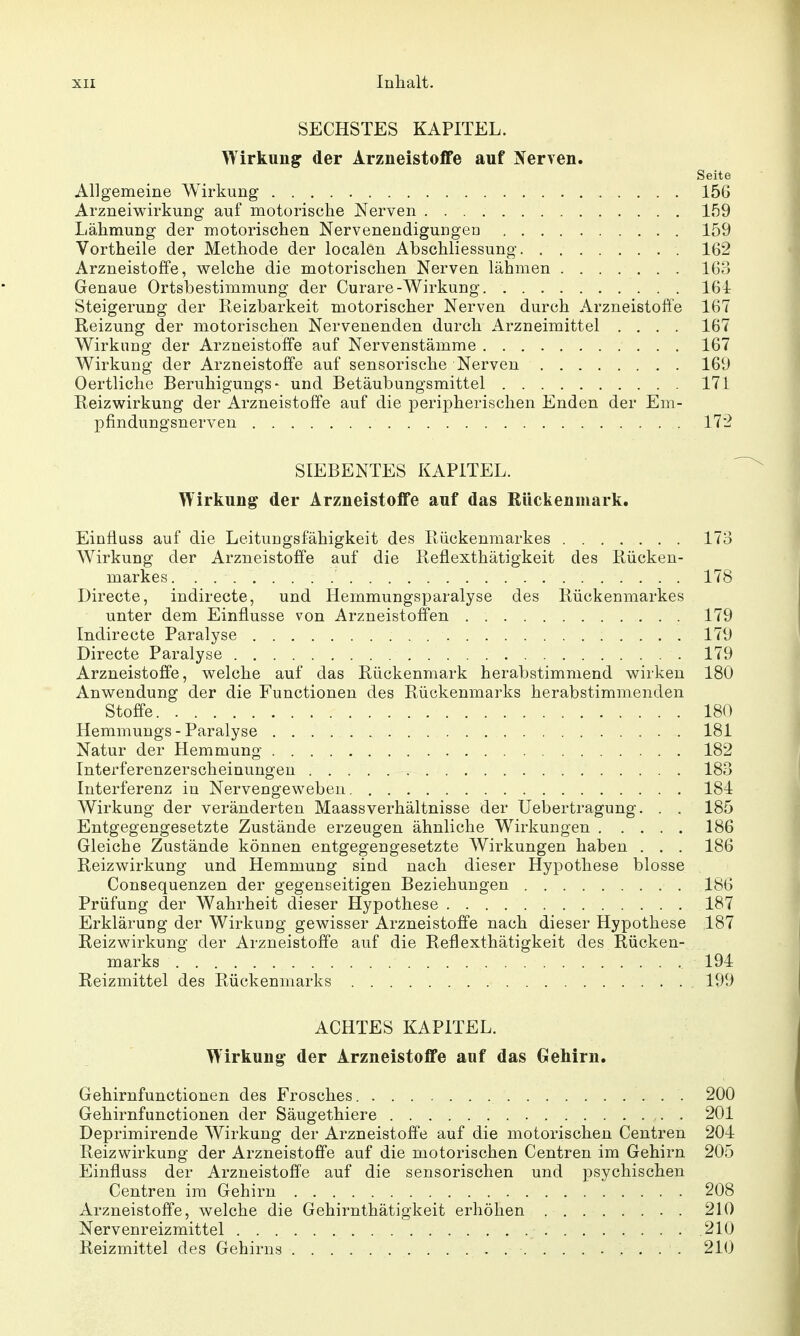 SECHSTES KAPITEL. Wirkung der Arzneistoflfe auf Nerven. Seite Allgemeine Wirkung 156 Arzneiwirkung auf motorische Nerven 159 Lähmung der motorischen Nervenendigungen 159 Vortheile der Methode der localen Abschliessung 162 Arzneistoffe, welche die motorischen Nerven lähmen 163 Genaue Ortsbestimmung der Curare-Wirkung. 164 Steigerung der Reizbarkeit motorischer Nerven durch Arzneistoffe 167 Reizung der motorischen Nervenenden durch Arzneimittel .... 167 Wirkung der Arzneistoffe auf Nervenstämme 167 Wirkung der Arzneistoffe auf sensorische Nerven 169 Oertliclie Beruhigungs- und Betäubungsmittel 171 Reizwirkung der Arzneistoffe auf die peripherischen Enden der Em- pfindungsnerveu 172 SIEBENTES KAPITEL. Wirkung der Arzneistoffe auf das Rückenmark. Einfluss auf die Leitungsfähigkeit des Rückenmarkes 173 Wirkung der Arzneistoffe auf die Reflexthätigkeit des Rücken- markes 178 Directe, indirecte, und Hemmungsparalyse des Rückenmarkes unter dem Einflüsse von Arzneistoffen 179 Indirecte Paralyse 179 Directe Paralyse 179 Arzneistoffe, welche auf das Rückenmark herabstimmend wirken 180 Anwendung der die Functionen des Rückenmarks herabstimmenden Stoffe 180 Hemmungs - Paralyse 181 Natur der Hemmung 182 Interferenzerscheinungen 183 Interferenz in Nervengeweben 184 Wirkung der veränderten MaassVerhältnisse der Uebertragung. . . 185 Entgegengesetzte Zustände erzeugen ähnliche Wirkungen 186 Gleiche Zustände können entgegengesetzte Wirkungen haben . . . 186 Reizwirkung und Hemmung sind nach dieser Hypothese blosse Consequenzen der gegenseitigen Beziehungen 186 Prüfung der Wahrheit dieser Hypothese 187 Erklärung der Wirkung gewisser Arzneistoffe nach dieser Hypothese 187 Reiz Wirkung der Arzneistoffe auf die Reflexthätigkeit des Rücken- marks 194 Reizmittel des Rückenmarks 199 ACHTES KAPITEL. Wirkung der Arzneistoffe auf das Gehirn. Gehirnfunctionen des Frosches 200 Gehirnfunctionen der Säugethiere 201 Deprimirende Wirkung der Arzneistoffe auf die motorischen Centren 204 Reizwirkung der Arzneistoffe auf die motorischen Centren im Gehirn 205 Einfluss der Arzneistoffe auf die sensorischen und psychischen Centren im Gehirn 208 Arzneistoffe, welche die Gehirnthätigkeit erhöhen 210 Nervenreizmittel .210 Reizmittel des Gehirns 210
