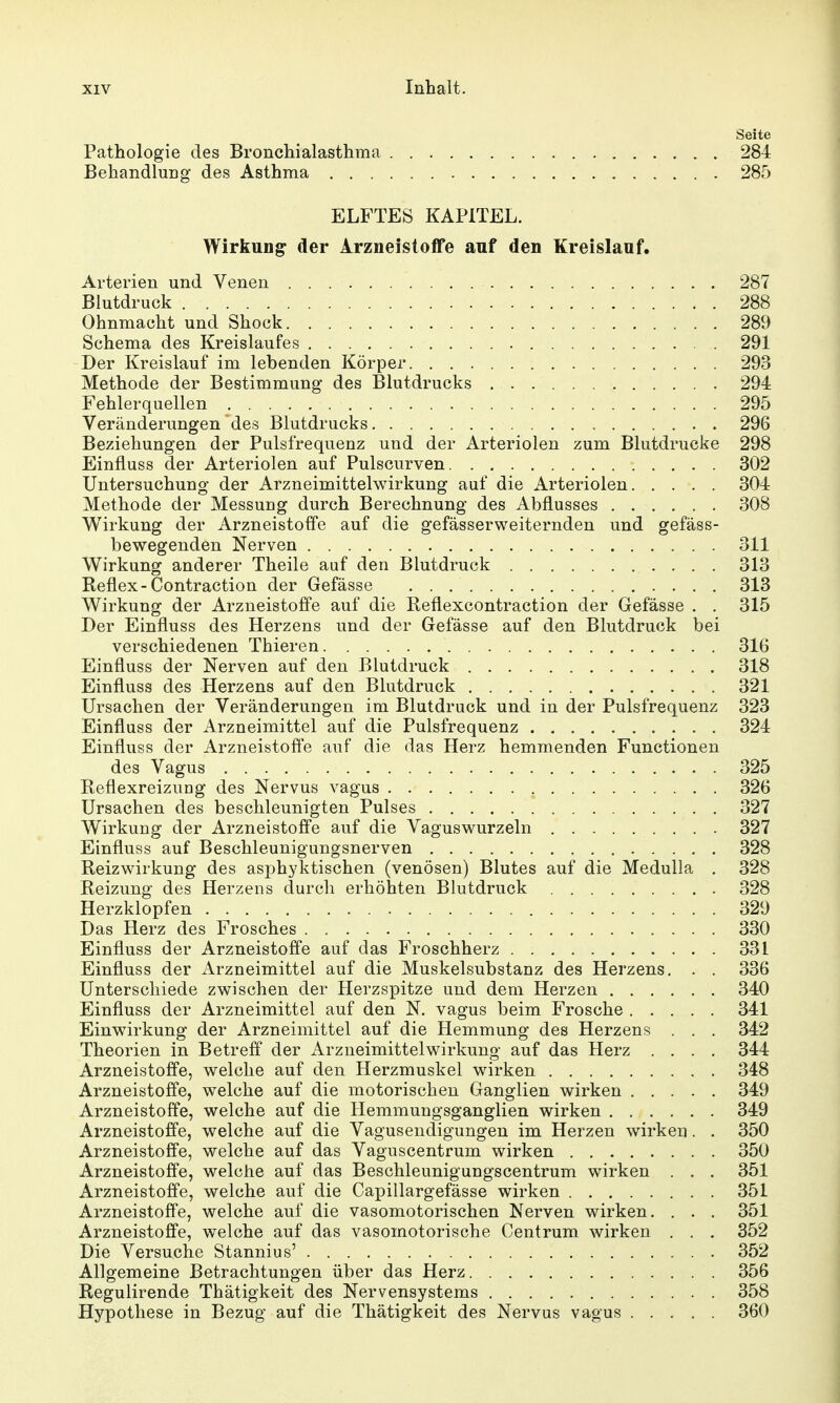 Seite Pathologie des Bronchialasthma 284 Behandlung des Asthma 285 ELFTES KAPITEL. Wirkung der Arzneistoffe auf den Kreislauf. Arterien und Venen 287 Blutdruck 288 Ohnmacht und Shock 289 Schema des Kreislaufes 291 Der Kreislauf im lebenden Körper 293 Methode der Bestimmung des Blutdrucks 294 Fehlerquellen 295 Veränderungen des Blutdrucks 296 Beziehungen der Pulsfrequenz und der Arteriolen zum Blutdrucke 298 Einfluss der Arteriolen auf Pulscurven 302 Untersuchung der Arzneimittelwirkung auf die Arteriolen 304 Methode der Messung durch Berechnung des Abflusses 308 Wirkung der Arzneistoffe auf die gefässerweiternden und gefäss- bewegenden Nerven 311 Wirkung anderer Theile auf den Blutdruck 313 Reflex-Contraction der Gefässe 313 Wirkung der Arzneistoffe auf die Reflexcontraction der Gefässe . . 315 Der Einfluss des Herzens und der Gefässe auf den Blutdruck bei verschiedenen Thieren 316 Einfluss der Nerven auf den Blutdruck 318 Einfluss des Herzens auf den Blutdruck 321 Ursachen der Veränderungen im Blutdruck und in der Pulsfrequenz 323 Einfluss der Arzneimittel auf die Pulsfrequenz 324 Einfluss der Arzneistoffe auf die das Herz hemmenden Functionen des Vagus 325 Reflexreizung des Nervus vagus 326 Ursachen des beschleunigten Pulses 327 Wirkung der Arzneistoffe auf die Vaguswurzeln 327 Einfluss auf Beschleunigungsnerven 328 Reizwirkung des asphyktischen (venösen) Blutes auf die Medulla . 328 Reizung des Herzens durch erhöhten Blutdruck 328 Herzklopfen 329 Das Herz des Frosches 330 Einfluss der Arzneistoffe auf das Froschherz 331 Einfluss der Arzneimittel auf die Muskelsubstanz des Herzens. . . 336 Unterschiede zwischen der flerzspitze und dem Herzen 340 Einfluss der Arzneimittel auf den N. vagus beim Frosche 341 Einwirkung der Arzneimittel auf die Hemmung des Herzens . . . 342 Theorien in Betreff der Arzneimittel Wirkung auf das Herz .... 344 Arzneistoffe, welche auf den Herzmuskel wirken 348 Arzneistoffe, welche auf die motorischen Ganglien wirken 349 Arzneistoffe, welche auf die Hemmungsganglien wirken 349 Arzneistoffe, welche auf die Vaguseudigungen im Herzen wirken. . 350 Arzneistoffe, welche auf das Vaguscentrum wirken 350 Arzneistoffe, welche auf das Beschleunigungscentrum wirken . . . 351 Arzneistoffe, welche auf die Capillargefässe wirken 351 Arzneistoffe, welche auf die vasomotorischen Nerven wirken. . . . 351 Arzneistoffe, welche auf das vasomotorische Centrum wirken . . . 352 Die Versuche Stannius' 352 Allgemeine Betrachtungen über das Herz 356 Regulirende Thätigkeit des Nervensystems 358 Hypothese in Bezug auf die Thätigkeit des Nervus vagus 360