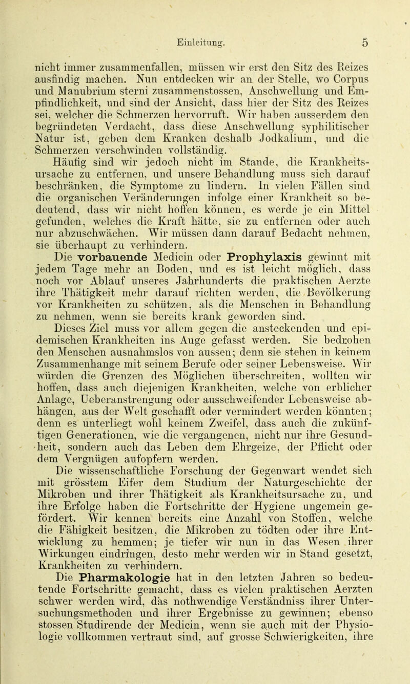 nicht immer zusammenfallen, müssen wir erst den Sitz des Reizes ausfindig machen. Nun entdecken wir an der Stelle, wo Corpus und Manubrium sterni zusammenstossen, Anschwellung und Em- pfindlichkeit, und sind der Ansicht, dass hier der Sitz des Reizes sei, welcher die Schmerzen hervorruft. Wir haben ausserdem den begründeten Verdacht, dass diese Anschwellung syphilitischer Natur ist, geben dem Kranken deshalb Jodkalium, und die Schmerzen verschwinden vollständig. Häufig sind wir jedoch nicht im Stande, die Krankheits- ursache zu entfernen, und unsere Behandlung muss sich darauf beschränken, die Symptome zu lindern. In vielen Fällen sind die organischen Veränderungen infolge einer Krankheit so be- deutend, dass wir nicht hoffen können, es werde je ein Mittel gefunden, welches die Kraft hätte, sie zu entfernen oder auch nur abzuschwächen. Wir müssen dann darauf Bedacht nehmen, sie überhaupt zu verhindern. Die vorbauende Medicin oder Prophylaxis gewinnt mit jedem Tage mehr an Boden, und es ist leicht möglich, dass noch vor Ablauf unseres Jahrhunderts die praktischen Aerzte ihre Thätigkeit mehr darauf richten werden, die Bevölkerung vor Krankheiten zu schützen, als die Menschen in Behandlung zu nehmen, wenn sie bereits krank geworden sind. Dieses Ziel muss vor allem gegen die ansteckenden und epi- demischen Krankheiten ins Auge gefasst werden. Sie bedrohen den Menschen ausnahmslos von aussen; denn sie stehen in keinem Zusammenhange mit seinem Berufe oder seiner Lebensweise. Wir würden die Grenzen des Möglichen überschreiten, wollten wir hoffen, dass auch diejenigen Krankheiten, welche von erblicher Anlage, üeberanstrengung oder ausschweifender Lebensweise ab- hängen, aus der Welt geschafft oder vermindert werden könnten; denn es unterliegt wohl keinem Zweifel, dass auch die zukünf- tigen Generationen, wie die vergangenen, nicht nur ihre Gesund- heit, sondern auch das Leben dem Ehrgeize, der Pflicht oder dem Vergnügen aufopfern werden. Die wissenschaftliche Forschung der Gegenwart wendet sich mit grösstem Eifer dem Studium der Naturgeschichte der Mikroben und ihrer Thätigkeit als Krankheitsursache zu, und ihre Erfolge haben die Fortschritte der Hygiene ungemein ge- fördert. Wir kennen bereits eine Anzahl von Stoffen, welche die Fähigkeit besitzen, die Mikroben zu tödten oder ihre Ent- wicklung zu hemmen; je tiefer wir nun in das Wesen ihrer Wirkungen eindringen, desto mehr werden wir in Stand gesetzt, Krankheiten zu verhindern. Die Pharmakologie hat in den letzten Jahren so bedeu- tende Fortschritte gemacht, dass es vielen praktischen Aerzten schwer werden wird, das nothwendige Verständniss ihrer Unter- suchungsmethoden und ihrer Ergebnisse zu gewinnen; ebenso stossen Studirende der Medicin, wenn sie auch mit der Physio- logie vollkommen vertraut sind, auf grosse Schwierigkeiten, ihre