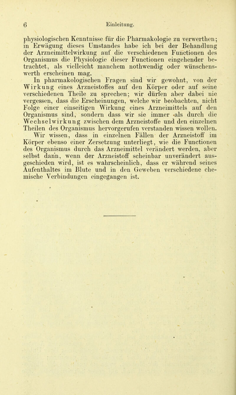 physiologischen Kenntnisse für die Pharmakologie zu verwerthen; in Erwägung dieses ümstandes habe ich bei der Behandlung der iVrzneimittelwirkung auf die verschiedenen Functionen des Organismus die Physiologie dieser Functionen eingehender be- trachtet, als vielleicht manchem nothwendig oder wünschens- werth erscheinen mag. In pharmakologischen Fragen sind wir gewohnt, von der Wirkung eines Arzneistoffes auf den Körper oder auf seine verschiedenen Theile zu sprechen; wir dürfen aber dabei nie vergessen, dass die Erscheinungen, welche wir beobachten, nicht Folge einer einseitigen Wirkung eines Arzneimittels auf den Organismus sind, sondern dass wir sie immer ^als durch die Wechselwirkung zwischen dem Arzneistoffe und den einzelnen Theilen des Organismus hervorgerufen verstanden wissen wollen. Wir wissen, dass in einzelnen Fällen der Arzneistoff im Körper ebenso einer Zersetzung unterliegt, wie die Functionen des Organismus durch das Arzneimittel verändert werden, aber selbst dann, wenn der Arzneistoff scheinbar unverändert aus- geschieden wird, ist es wahrscheinlich, dass er während seines Aufenthaltes im Blute und in den Geweben verschiedene che- mische Verbindungen eingegangen ist.