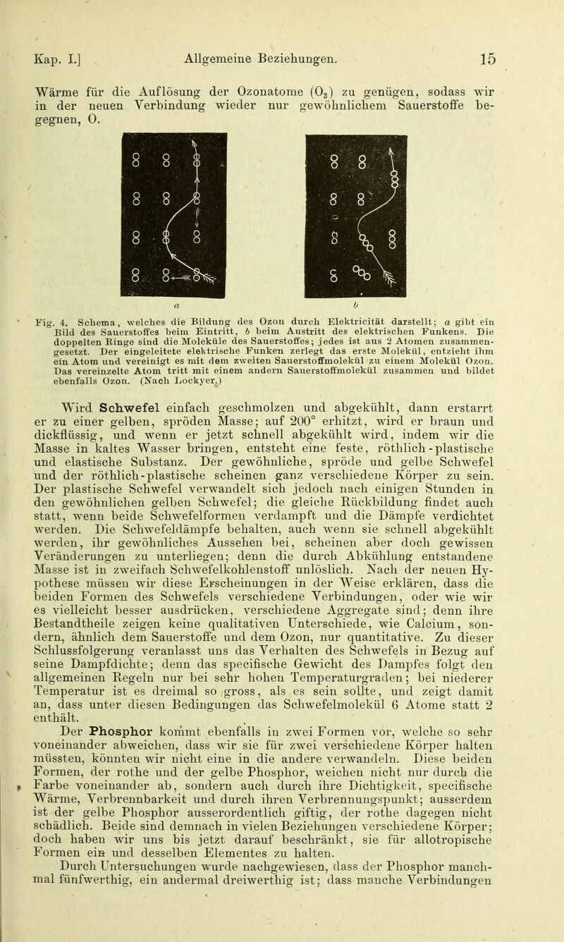 Wärme für die Auflösung der Ozonatome (O3) zu genügen, sodass wir in der neuen Verbindung wieder nur gewöhnlichem Sauerstoffe be- gegnen, 0. Fig. 4. Schema, welches die Bildung des Ozon durch Elektricität darstellt; a gibt ein Bild des Sauerstoffes beim Eintritt, h beim Austritt des elektrischen Punkens. Die doppelten Einge sind die Moleküle des Sauerstoffes; jedes ist aus 2 Atomen zusammen- gesetzt. Der eingeleitete elektrische Funken zerlegt das erste Molekül, entzieht ihm ein Atom und vereinigt es mit dem zweiten Sauerstoffmolekül zu einem Molekül Ozon. Das vereinzelte Atom tritt mit einem andern Sauerstoffmolekül zusammen und bildet ebenfalls Ozon. (Nach Lockyer.) Wird Schwefel einfach geschmolzen und abgekühlt, dann erstarrt er zu einer gelben, spröden Masse; auf 200° erhitzt, wird er braun und dickflüssig, und wenn er jetzt schnell abgekühlt wird, indem wir die Masse in kaltes Wasser bringen, entsteht eine feste, röthlich-plastische und elastische Substanz. Der gewöhnliche, spröde und gelbe Schwefel und der röthlich-plastische scheinen ganz verschiedene Körper zu sein. Der plastische Schwefel verwandelt sich jedoch nach einigen Stunden in den gewöhnlichen gelben Schwefel; die gleiche Rückbildung findet auch statt, wenn beide Schwefelformen verdampft und die Dämpfe verdichtet werden. Die Schwefeldämpfe behalten, auch wenn sie schnell abgekühlt werden, ihr gewöhnliches Aussehen bei, scheinen aber doch gewissen Veränderungen zu unterliegen; denn die durch Abkühluag entstandene Masse ist in zweifach Schwefelkohlenstoff unlöslich. Nach der neuen Hy- pothese müssen wir diese Erscheinungen in der Weise erklären, dass die beiden Formen des Schwefels verschiedene Verbindungen, oder wie wir es vielleicht besser ausdrücken, verschiedene Aggregate sind; denn ihre Bestandtheile zeigen keine qualitativen Unterschiede, wie Calcium, son- dern, ähnlich dem Sauerstoffe und dem Ozon, nur quantitative. Zu dieser Schlussfolgerung veranlasst uns das Verhalten des Schwefels in Bezug auf seine Dampfdichte; denn das specifische Gewicht des Dampfes folgt den allgemeinen Regeln nur bei sehr hohen Temperaturgraden; bei niederer Temperatur ist es dreimal so gross, als es sein sollte, und zeigt damit an, dass unter diesen Bedingungen das Schwefelmolekül 6 Atome statt 2 enthält. Der Phosphor kommt ebenfalls in zwei Formen vor, welche so sehr voneinander abweichen, dass wir sie für zwei verschiedene Körper halten müssten, könnten wir nicht eine in die andere verwandeln. Diese beiden Formen, der rothe und der gelbe Phosphor, weichen nicht nur durch die Farbe voneinander ab, sondern auch durch ihre Dichtigkeit, specifische Wärme, Verbrennbarkeit und durch ihren Verbrennungspunkt; ausserdem ist der gelbe Phosphor ausserordentlich giftig, der rothe dagegen nicht schädlich. Beide sind demnach in vielen Beziehungen verschiedene Körper; doch haben wir uns bis jetzt darauf beschränkt, sie für allotropische Formen eis und desselben Elementes zu halten. Durch Untersuchungen wurde nachgewiesen, dass der Phosphor manch- mal fünfwerthig, ein andermal dreiwerthig ist; dass manche Verbindungen