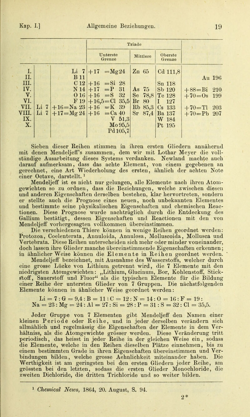 Triade Grenze Mittlere Oberste Grenze I. Li 7 + 17 =Mg24 Zn 65 Cd 111,8 IL Bll III. C12 + 16 =Si 28 Sn 118 IV. N14 117 p Q1 -f- i 1 — I: OL ClVi 1 Ort V. 016 + 16 =S 32 Se 78,8 Te 128 VI. F19 + 16,5 = C1 35,5 Br 80 I 127 VII. Li 7 + 16=Na 23 + 16 =K 39 Rb 85,3 Cs 133 VIII. Li 7 + 17=Mg 24 + 16 =Ca40 Sr 87,4 Ba 137 IX. V 51,3 W 184 X. Mo 95,5 Pt 195 Pd 105,7 Au 196 + 88=Bi 210 + 70=0s 199 + 70=T1 203 + 70=Pb 207 Sieben dieser Reihen stimmen in ihren ersten Gliedern annähernd mit denen Mendeljeff's zusammen, dem wir mit Lothar Meyer die voll- ständige Ausarbeitung dieses Systems verdanken. Newland machte auch darauf aufmerksam, dass das achte Element, von einem gegebenen an gerechnet, eine Art Wiederholung des ersten, ähnlich der achten Note einer Octave, darstellt. ^ Mendeljeff ist es nicht nur gelungen, alle Elemente nach ihren Atom- gewichten so zu ordnen, dass die Beziehungen, welche zwischen diesen und anderen Eigenschaften derselben bestehen, klar hervortreten, sondern er stellte auch die Prognose eines neuen, noch unbekannten Elementes und bestimmte seine physikalischen Eigenschaften und chemischen Reac- tionen. Diese Prognose wurde nachträglich durch die Entdeckung des Gallium bestätigt, dessen Eigenschaften und Reactionen mit den von Mendeljeff vorhergesagten vollkommen übereinstimmen. Die verschiedenen Thiere können in wenige Reihen geordnet werden: Protozoa, Coelenterata, Annuloida, Annulosa, Molluscoida, Mollusca und Vertebrata. Diese Reihen unterscheiden sich mehr oder minder voneinander, doch lassen ihre Glieder manche übereinstimmende Eigenschaften erkennen; in ähnlicher Weise können die Elemente in Reihen geordnet werden. Mendeljeff bezeichnet, mit Ausnahme des Wasserstoffs, welcher durch eine grosse Lücke von Lithium getrennt wird, die 7 Elemente mit den niedrigsten Atomgewichten: „Lithium, Glucinum, Bor, Kohlenstoff, Stick- stoff, Sauerstoff und Fluor als die typischen Elemente für die Bildung einer Reihe der untersten Glieder von 7 Gruppen. Die nächstfolgenden Elemente können in ähnlicher Weise geordnet werden: Li = 7 : G = 9,4 : B = 11: C = 12 : N = 14: 0 = 16 : F = 19 : Na = 23 : Mg = 24: AI = 27 : Si = 28 : P = 31: S = 32 : Gl = 35,5. Jeder Gruppe von 7 Elementen gibt Mendeljeff den Namen einer kleinen Periode oder Reihe, und in jeder derselben verändern sich allmählich und regelmässig die Eigenschaften der Elemente in dem Ver- hältniss, als die Atomgewichte grösser werden. Diese Veränderung tritt periodisch, das heisst in jeder Reihe in der gleichen Weise ein, sodass die Elemente, welche in den Reihen dieselben Plätze einnehmen, bis zu einem bestimmten Grade in ihren Eigenschaften übereinstimmen und Ver- bindungen bilden, welche grosse Aehnlichkeit miteinander haben. Die Werthigkeit ist am geringsten bei den ersten Gliedern jeder Reihe, am grössten bei den letzten, sodass die ersten Glieder Monochloride, die zweiten Dichloride, die dritten Trichloride und so weiter bilden. 1 Chemical Nexus, 1864, 20. August, S. 94. 2*