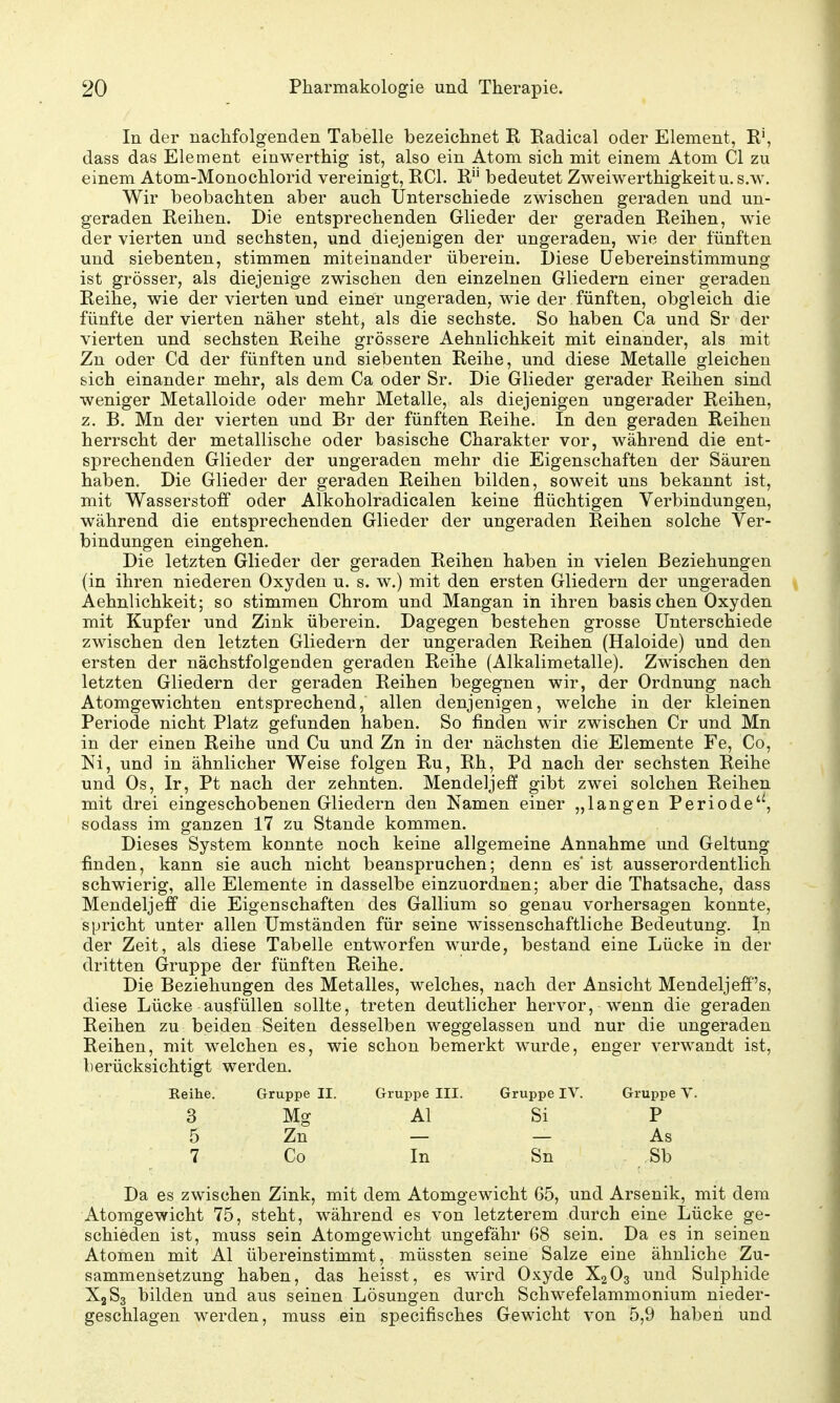 In der nachfolgenden Tabelle bezeichnet II Radical oder Element, R', dass das Element einwerthig ist, also ein Atom sich mit einem Atom Cl zu einem Atom-Monochlorid vereinigt, RCl. R bedeutet Zweiwerthigkeitu. s.w. Wir beobachten aber auch Unterschiede zwischen geraden und un- geraden Reihen. Die entsprechenden Glieder der geraden Reihen, wie der vierten und sechsten, und diejenigen der ungeraden, wie der fünften und siebenten, stimmen miteinander überein. Diese üebereinstimmung ist grösser, als diejenige zwischen den einzelnen Gliedern einer geraden Reihe, wie der vierten und einer ungeraden, wie der fünften, obgleich die fünfte der vierten näher steht, als die sechste. So haben Ca und Sr der vierten und sechsten Reihe grössere Aehnlichkeit mit einander, als mit Zn oder Cd der fünften und siebenten Reihe, und diese Metalle gleichen sich einander mehr, als dem Ca oder Sr. Die Glieder gerader Reihen sind weniger Metalloide oder mehr Metalle, als diejenigen ungerader Reihen, z. B. Mn der vierten und Br der fünften Reihe. In den geraden Reihen herrscht der metallische oder basische Charakter vor, während die ent- sprechenden Glieder der ungeraden mehr die Eigenschaften der Säuren haben. Die Glieder der geraden Reihen bilden, soweit uns bekannt ist, mit Wasserstoff oder Alkoholradicalen keine flüchtigen Verbindungen, während die entsprechenden Glieder der ungeraden Reihen solche Ver- bindungen eingehen. Die letzten Glieder der geraden Reihen haben in vielen Beziehungen (in ihren niederen Oxyden u. s. w.) mit den ersten Gliedern der ungeraden Aehnlichkeit; so stimmen Chrom und Mangan iii ihren basis chen Oxyden mit Kupfer und Zink überein. Dagegen bestehen grosse Unterschiede zwischen den letzten Gliedern der ungeraden Reihen (Haloide) und den ersten der nächstfolgenden geraden Reihe (Alkalimetalle). Zwischen den letzten Gliedern der geraden Reihen begegnen wir, der Ordnung nach Atomgewichten entsprechend, allen denjenigen, welche in der kleinen Periode nicht Platz gefunden haben. So finden wir zwischen Cr und Mn in der einen Reihe und Cu und Zn in der nächsten die Elemente Fe, Co, Ni, und in ähnlicher Weise folgen Ru, Rh, Pd nach der sechsten Reihe und Os, Ir, Pt nach der zehnten. Mendeljeff gibt zwei solchen Reihen mit drei eingeschobenen Gliedern den Namen einer „langen Periode^, sodass im ganzen 17 zu Stande kommen. Dieses System konnte noch keine allgemeine Annahme und Geltung finden, kann sie auch nicht beanspruchen; denn es* ist ausserordentlich schwierig, alle Elemente in dasselbe einzuordnen; aber die Thatsache, dass Mendeljeff die Eigenschaften des Gallium so genau vorhersagen konnte, spricht unter allen Umständen für seine wissenschaftliche Bedeutung. In der Zeit, als diese Tabelle entworfen wurde, bestand eine Lücke in der dritten Gruppe der fünften Reihe. Die Beziehungen des Metalles, welches, nach der Ansicht Mendeljeff's, diese Lücke ausfüllen sollte, treten deutlicher hervor, wenn die geraden Reihen zu beiden Seiten desselben weggelassen und nur die ungeraden Reihen, mit welchen es, wie schon bemerkt wurde, enger verwandt ist, berücksichtigt werden. Eeihe. Gruppe II. Gruppe III. Gruppe IV. Gruppe Y. 3 Mg AI Si P 5 Zn — — As 7 Co In Sn Sb Da es zwischen Zink, mit dem Atomgewicht 65, und Arsenik, mit dem Atomgewicht 75, steht, während es von letzterem durch eine Lücke ge- schieden ist, muss sein Atomgewicht ungefähr 68 sein. Da es in seinen Atomen mit AI übereinstimmt, müssten seine Salze eine ähnliche Zu- sammensetzung haben, das heisst, es wird Oxyde X2O3 und Sulphide X2S3 bilden und aus seinen Lösungen durch Schwefelammonium nieder- geschlagen werden, muss ein specifisches Gewicht von 5,9 haben und