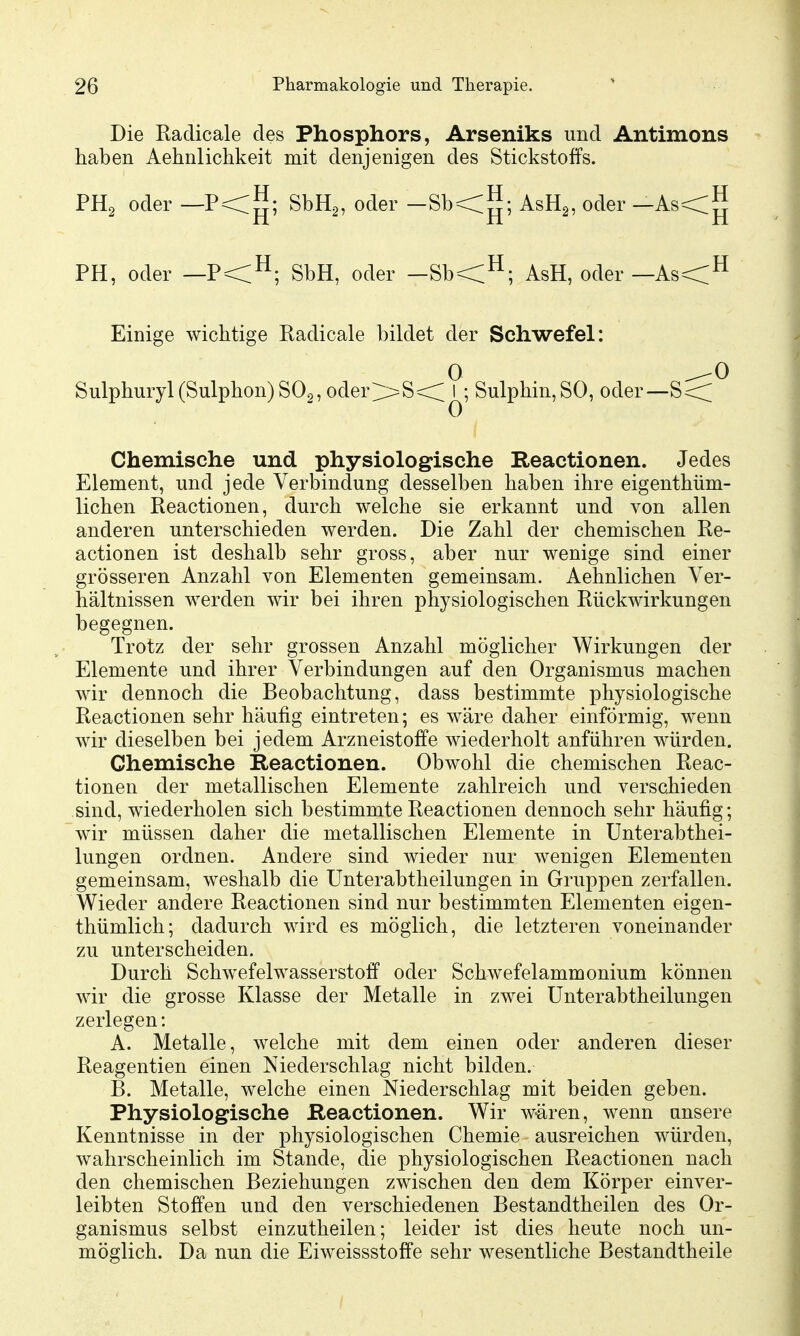 Die Radicale des Phosphors, Arseniks und Antimons haben Aehnlichkeit mit denjenigen des Stickstoffs. ^; SbHg, oder -Sb<^; AsHg, oder —As<^ PH, oder —P<^; SbH, oder _Sb<^; AsH, oder—As<H Einige wichtige Kadicale biklet der Schwefel: 0 ^0 Sulphuryl (Sulphon)SOg, oder;>=S<^; Sulphin,SO, oder—S<:^ Chemische und physiologische Reactionen. Jedes Element, und jede Verbindung desselben haben ihre eigenthüm- lichen Reactionen, durch welche sie erkannt und von allen anderen unterschieden werden. Die Zahl der chemischen Re- actionen ist deshalb sehr gross, aber nur wenige sind einer grösseren Anzahl von Elementen gemeinsam. Aehnlichen Ver- hältnissen werden wir bei ihren physiologischen Rückwirkungen begegnen. Trotz der sehr grossen Anzahl möglicher Wirkungen der Elemente und ihrer Verbindungen auf den Organismus machen wir dennoch die Beobachtung, dass bestimmte physiologische Reactionen sehr häufig eintreten; es wäre daher einförmig, wenn wir dieselben bei jedem Arzneistoffe wiederholt anführen würden. Chemische Reactionen. Obwohl die chemischen Reac- tionen der metallischen Elemente zahlreich und verschieden sind, wiederholen sich bestimmte Reactionen dennoch sehr häufig; wir müssen daher die metallischen Elemente in ünterabthei- lungen ordnen. Andere sind wieder nur wenigen Elementen gemeinsam, weshalb die TJnterabtheilungen in Gruppen zerfallen. Wieder andere Reactionen sind nur bestimmten Elementen eigen- thümlich; dadurch wird es möglich, die letzteren voneinander zu unterscheiden. Durch Schwefelwasserstoff oder Schwefelammonium können wir die grosse Klasse der Metalle in zwei Unterabtheilungen zerlegen: A. Metalle, welche mit dem einen oder anderen dieser Reagentien einen Niederschlag nicht bilden. B. Metalle, welche einen Niederschlag mit beiden geben. Physiologische Reactionen. Wir wären, wenn unsere Kenntnisse in der physiologischen Chemie ausreichen würden, wahrscheinlich im Stande, die physiologischen Reactionen nach den chemischen Beziehungen zwischen den dem Körper einver- leibten Stoffen und den verschiedenen Bestandtheilen des Or- ganismus selbst einzutheilen; leider ist dies heute noch un- möglich. Da nun die Eiweissstoffe sehr wesentliche Bestandtheile