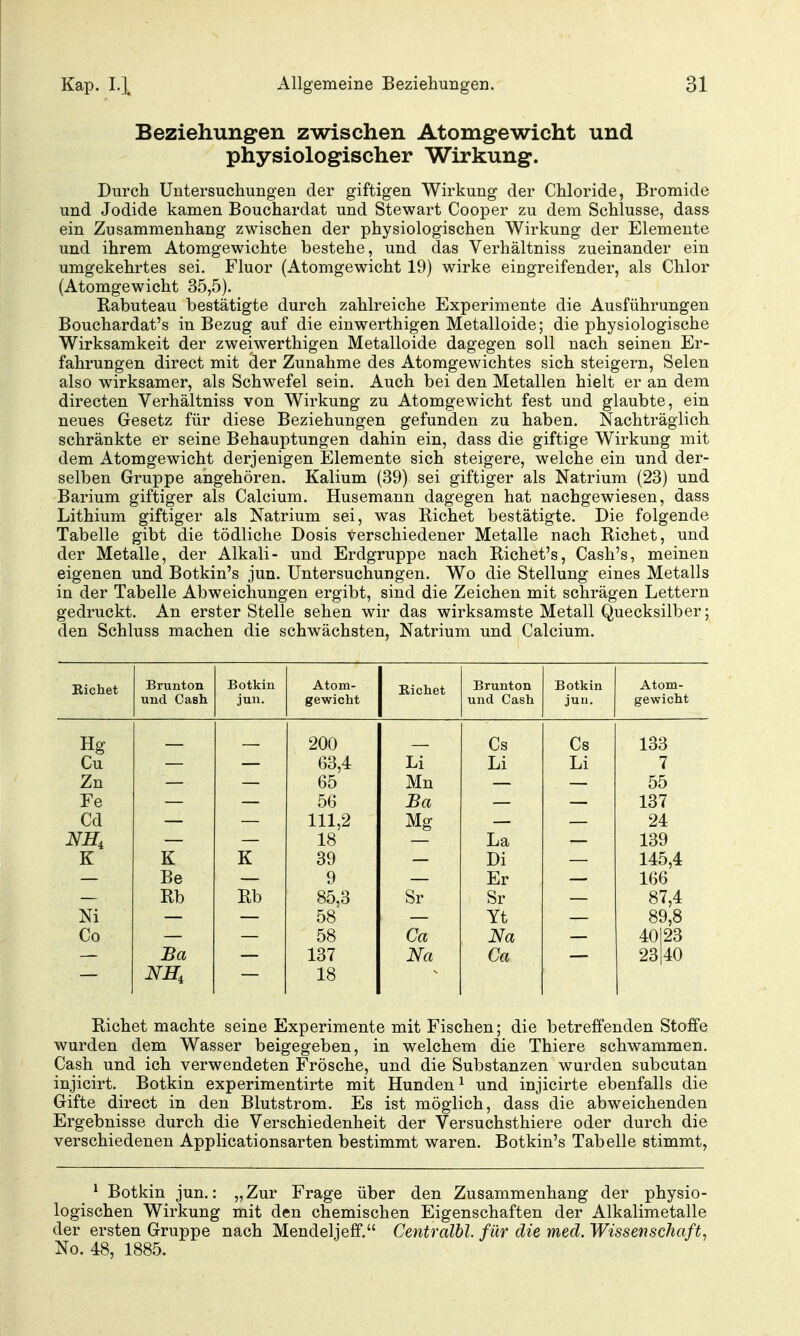 Beziehungen zwischen Atomgewicht und physiologischer Wirkung. Durch Untersuchungen der giftigen Wirkung der Chloride, Bromide und Jodide kamen Bouchardat und Stewart Cooper zu dem Schlüsse, dass ein Zusammenhang zwischen der physiologischen Wirkung der Elemente und ihrem Atomgewichte bestehe, und das Verhältniss zueinander ein umgekehrtes sei. Fluor (Atomgewicht 19) wirke eingreifender, als Chlor (Atomgewicht 35,5). Rabuteau bestätigte durch zahlreiche Experimente die Ausführungen Bouchardat's in Bezug auf die einwerthigen Metalloide; die physiologische Wirksamkeit der zweiwerthigen Metalloide dagegen soll nach seinen Er- fahrungen direct mit der Zunahme des Atomgewichtes sich steigern, Selen also wirksamer, als Schwefel sein. Auch bei den Metallen hielt er an dem directen Verhältniss von Wirkung zu Atomgewicht fest und glaubte, ein neues Gesetz für diese Beziehungen gefunden zu haben. Nachträglich schränkte er seine Behauptungen dahin ein, dass die giftige Wirkung mit dem Atomgewicht derjenigen Elemente sich steigere, welche ein und der- selben Gruppe angehören. Kalium (39) sei giftiger als Natrium (23) und Barium giftiger als Calcium. Husemann dagegen hat nachgewiesen, dass Lithium giftiger als Natrium sei, was Riebet bestätigte. Die folgende Tabelle gibt die tödliche Dosis verschiedener Metalle nach Riebet, und der Metalle, der Alkali- und Erdgruppe nach Richet's, Cash's, meinen eigenen und Botkin's jun. Untersuchungen. Wo die Stellung eines Metalls in der Tabelle Abweichungen ergibt, sind die Zeichen mit schrägen Lettern gedruckt. An erster Stelle sehen wir das wirksamste Metall Quecksilber; den Schluss machen die schwächsten, Natrium und Calcium. Bichet Brunton Botkin Atom- Richet Brunton Botkin Atom- und Cash jun. gewicht und Cash juu. gewicht Hg 200 Cs Cs 133 Cu 63,4 Li Li Li 7 Zn 65 Mn 55 Fe 56 Ba 137 Cd 111,2 Mg 24 NH, 18 La 139 K K K 39 Di 145,4 166 Be 9 Er Rb Rb 85,3 Sr Sr 87,4 Ni 58 Yt 89,8 Co 58 Ca Na 40123 Ba 137 Na Ca 23|40 18 Richet machte seine Experimente mit Fischen; die betreffenden Stoffe wurden dem Wasser beigegeben, in welchem die Thiere schwammen. Cash und ich verwendeten Frösche, und die Substanzen wurden subcutan injicirt. Botkin experimentirte mit Hunden ^ und injicirte ebenfalls die Gifte direct in den Blutstrom. Es ist möglich, dass die abweichenden Ergebnisse durch die Verschiedenheit der Versuchsthiere oder durch die verschiedenen Applicationsarten bestimmt waren. Botkin's Tabelle stimmt, ^ Botkin jun.: „Zur Frage über den Zusammenhang der physio- logischen Wirkung mit den chemischen Eigenschaften der Alkalimetalle der ersten Gruppe nach Mendeljeff. Centralbl. für die med. Wissenschaft, No. 48, 1885.