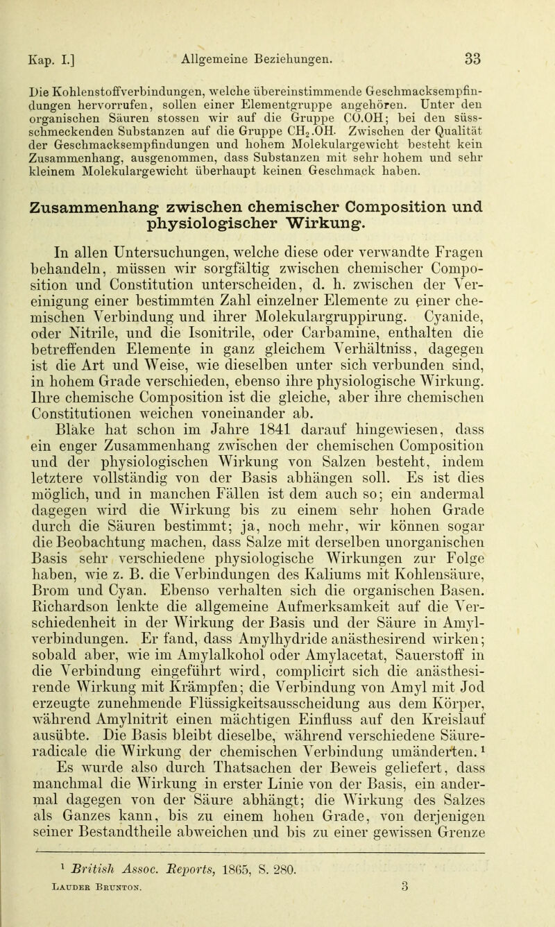 Die Kohlenstoffverbindungen, welche übereinstimmende Geschmacksempfin- dungen hervorrufen, sollen einer Elementgruppe augehören. Unter den organischen Säuren stossen wir auf die Gruppe CO.OH; bei den süss- schmeckenden Substanzen auf die Gruppe CH2.OH. Zwischen der Qualität der Geschmacksempfindungen und hohem Molekulargewicht besteht kein Zusammenhang, ausgenommen, dass Substanzen mit sehr hohem und sehr kleinem Molekulargewicht überhaupt keinen Geschmack haben. Zusammenhang zwischen chemischer Composition und physiologischer Wirkung. In allen Untersuchungen, welche diese oder verwandte Fragen behandeln, müssen wir sorgfältig zwischen chemischer Compo- sition und Constitution unterscheiden, d. h. zwischen der Ver- einigung einer bestimmten Zahl einzelner Elemente zu einer che- mischen Verbindung und ihrer Molekulargruppirung. Cyanide, oder Nitrile, und die Isonitrile, oder Carbamine, enthalten die betreffenden Elemente in ganz gleichem Verhältniss, dagegen ist die Art und Weise, wie dieselben unter sich verbunden sind, in hohem Grade verschieden, ebenso ihre physiologische Wirkung. Ihre chemische Composition ist die gleiche, aber ihre chemischen Constitutionen weichen voneinander ab. Bläke hat schon im Jahre 1841 darauf hingewiesen, dass ein enger Zusammenhang zwischen der chemischen Composition und der physiologischen Wirkung von Salzen besteht, indem letztere vollständig von der Basis abhängen soll. Es ist dies möglich, und in manchen Fällen ist dem auch so; ein andermal dagegen wird die W^irkung bis zu einem sehr hohen Grade durch die Säuren bestimmt; ja, noch mehr, wir können sogar die Beobachtung machen, dass Salze mit derselben unorganischen Basis sehr verschiedene physiologische Wirkungen zur Folge haben, wie z. B. die Verbindungen des Kaliums mit Kohlensäure, Brom und Cyan. Ebenso verhalten sich die organischen Basen. Richardson lenkte die allgemeine Aufmerksamkeit auf die Ver- schiedenheit in der Wirkung der Basis und der Säure in Amyl- verbindungen. Er fand, dass Amylhydride anästhesirend wirken; sobald aber, wie im Amylalkohol oder Amylacetat, Sauerstoff in die Verbindung eingeführt wird, complicirt sich die anästhesi- rende Wirkung mit Krämpfen; die Verbindung von Amyl mit Jod erzeugte zunehmende Flüssigkeitsausscheidung aus dem Körper, während Amylnitrit einen mächtigen Einfluss auf den Kreislauf ausübte. Die Basis bleibt dieselbe, während verschiedene Säure- radicale die Wirkung der chemischen Verbindung umänderten. ^ Es wurde also durch Thatsachen der Beweis geliefert, dass manchmal die Wirkung in erster Linie von der Basis, ein ander- mal dagegen von der Säure abhängt; die Wirkung des Salzes als Ganzes kann, bis zu einem hohen Grade, von derjenigen seiner Bestandtheile abweichen und bis zu einer gewissen Grenze ^ British Assoc. Beports, 1865, S. 280. Lauder Brunton. 3