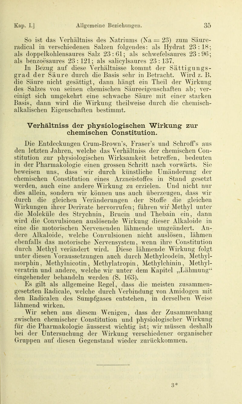 So ist das Verhältniss des Natriums (Na = 23) zum Säure- radical in verschiedenen Salzen folgendes: als Hydrat 23:18; als doppelkolilensaures Salz 23 : 61; als schwefelsaures 23 : 96; als benzoesaures 23:121; als salicylsaures 23:137. In Bezug auf diese Verhältnisse kommt der Sättigungs- grad der Säure durch die Basis sehr in Betracht. Wird z. B. die Säure nicht gesättigt, dann hängt ein Theil der Wirkung des Salzes von seinen chemischen Säureeigenschaften ab; ver- einigt sich umgekehrt eine schwache Säure mit einer starken Basis, dann wird die Wirkung theilweise durch die chemisch- alkalischen Eigenschaften bestimmt. Verhältniss der physiologischen Wirkung zur chemischen Constitution. Die Entdeckungen Crum-Brown's, Eraser's und Schroff's aus den letzten Jahren, welche das Verhältniss der chemischen Con- stitution zur physiologischen Wirksamkeit betreffen, bedeuten in der Pharmakologie einen grossen Schritt nach vorwärts. Sie beweisen uns, dass wir durch künstliche Umänderung der chemischen Constitution eines Arzneistoffes in Stand gesetzt werden, auch eine andere Wirkung zu erzielen. Und nicht nur dies allein, sondern wir können uns auch überzeugen, dass wir durch die gleichen Veränderungen der Stoffe die gleichen Wirkungen ihrer Derivate hervorrufen; führen wir Methyl unter die Moleküle des Strychnin, Brucin und Thebain ein, dann wird die Convulsionen auslösende Wirkung dieser Alkaloide in eine die motorischen Nervenenden lähmende umgeändert. An- dere Alkaloide, welche Convulsionen nicht auslösen, lähmen ebenfalls das motorische Nervensystem, wenn ihre Constitution durch Methyl verändert wird. Diese lähmende Wirkung folgt unter diesen Voraussetzungen auch durch Methylcodein, Methyl- morphin, Methylnicotin, Methylatropin, M-ethylchinin, Methyl- veratrin und andere, welche wir unter dem Kapitel „Lähmung eingehender behandeln werden (S. 163). Es gilt als allgemeine Hegel, dass die meisten zusammen- gesetzten Badicale, welche durch Verbindung von Amidogen mit den Badicalen des Sumpfgases entstehen, in derselben Weise lähmend wirken. Wir sehen aus diesem Wenigen, dass der Zusammenhang zwischen chemischer Constitution und physiologischer Wirkung für die Pharmakologie äusserst wichtig ist; wir müssen deshalb bei der Untersuchung der Wirkung verschiedener organischer Gruppen auf diesen Gegenstand wieder zurückkommen.