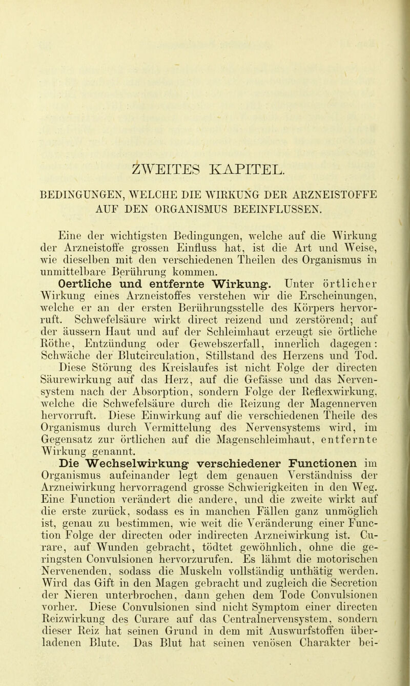 ZWEITES KAPITEL. BEDINGUNGEN, WELCHE DIE WIRKUNG DER ARZNEISTOFFE AUF DEN ORGANISMUS BEEINFLUSSEN. Eine der wichtigsten Bedingungen, welche auf die Wirkung der Arzneistoffe grossen Einfluss hat, ist die Art und Weise, wie dieselben mit den verschiedenen Theilen des Organismus in unmittelbare Berührung kommen. Oertliche und entfernte Wirkung. Unter örtlicher Wirkung eines Arzneistoffes verstehen wir die Erscheinungen, welche er an der ersten Berührungsstelle des Körpers hervor- ruft. Schwefelsäure wirkt direct reizend und zerstörend; auf der äussern Haut und auf der Schleimhaut erzeugt sie örtliche Röthe, Entzündung oder Gewebszerfall, innerlich dagegen: Schwäche der Blutcirculation, Stillstand des Herzens und Tod. Diese Störung des Kreislaufes ist nicht Folge der directen Säurewirkung auf das Herz, auf die Gefässe und das Nerven- system nach der Absorption, sondern Folge der Reflexwirkung, welche die Schwefelsäure durch die Reizung der Magennerven hervorruft. Diese Einwirkung auf die verschiedenen Theile des Organismus durch Vermittelung des Nervensystems wird, im Gegensatz zur örtlichen auf die Magenschleimhaut, entfernte Wirkung genannt. Die Wechselwirkung verschiedener Functionen im Organismus aufeinander legt dem genauen Verständniss der Arzneiwirkung hervorragend grosse Schwierigkeiten in den Weg. Eine Function verändert die andere, und die zweite wirkt auf die erste zurück, sodass es in manchen Fällen ganz unmöglich ist, genau zu bestimmen, wie weit die Veränderung einer Func- tion Folge der directen oder indirecten Arzneiwirkung ist. Cu- rare, auf Wunden gebracht, tödtet gewöhnlich, ohne die ge- ringsten Convulsionen hervorzurufen. Es lähmt die motorischen Nervenenden, sodass die Muskeln vollständig unthätig werden. Wird das Gift in den Magen gebracht und zugleich die Secretion der Nieren unterbrochen, dann gehen dem Tode Convulsionen vorher. Diese Convulsionen sind nicht Symptom einer directen Reizwirkung des Curare auf das Centrainervensystem, sondern dieser Reiz hat seinen Grund in dem mit Auswurfstoffen über- ladenen Blute. Das Blut hat seinen venösen Charakter bei-