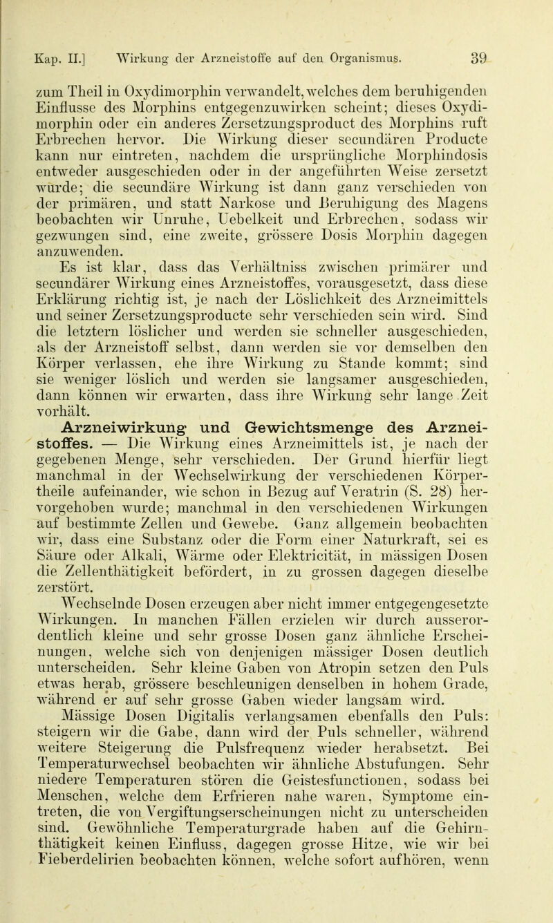 zum Theil in Oxydimorphin verwandelt, welches dem beruliigenden Einflüsse des Morphins entgegenzuwirken scheint; dieses Oxydi- morphin oder ein anderes Zersetzungsproduct des Morphins ruft Erbrechen hervor. Die Wirkung dieser secundären Producte kann nur eintreten, nachdem die ursprüngliche Morphindosis entweder ausgeschieden oder in der angeführten Weise zersetzt wurde; die secundäre Wirkung ist dann ganz verschieden von der primären, und statt Narkose und Beruhigung des Magens beobachten wir Unruhe, Uebelkeit und Erbrechen, sodass wir gezwungen sind, eine zweite, grössere Dosis Morphin dagegen anzuwenden. Es ist klar, dass das Verhältniss zwischen primärer und secundärer Wirkung eines Arzneistoffes, vorausgesetzt, dass diese Erklärung richtig ist, je nach der Löslichkeit des Arzneimittels und seiner Zersetzungsproducte sehr verschieden sein wird. Sind die letztern löslicher und werden sie schneller ausgeschieden, als der Arzneistoff selbst, dann werden sie vor demselben den Körper verlassen, ehe ihre Wirkung zu Stande kommt; sind sie weniger löslich und werden sie langsamer ausgeschieden, dann können wir erwarten, dass ihre Wirkung sehr lange .Zeit vorhält. Arzneiwirkung: und Gewichtsmenge des Arznei- stoffes. — Die Wirkung eines Arzneimittels ist, je nach der gegebenen Menge, sehr verschieden. Der Grund hierfür liegt manchmal in der Wechselwirkung der verschiedenen Körper- theile aufeinander, wie schon in Bezug auf Veratrin (S. 28) her- vorgehoben wurde; manchmal in den verschiedenen Wirkungen auf bestimmte Zellen und Gewebe. Ganz allgemein beobachten wir, dass eine Substanz oder die Form einer Naturkraft, sei es Säure oder Alkali, Wärme oder Elektricität, in mässigen Dosen die Zellenthätigkeit befördert, in zu grossen dagegen dieselbe zerstört. Wechselnde Dosen erzeugen aber nicht immer entgegengesetzte Wirkungen. In manchen Fällen erzielen wir durch ausseror- dentlich kleine und sehr grosse Dosen ganz ähnliche Erschei- nungen, welche sich von denjenigen mässiger Dosen deutlich unterscheiden. Sehr kleine Gaben von Atropin setzen den Puls etwas herab, grössere beschleunigen denselben in hohem Grade, während er auf sehr grosse Gaben wieder langsam wird. Mässige Dosen Digitalis verlangsamen ebenfalls den Puls: steigern wir die Gabe, dann wird der Puls schneller, während weitere Steigerung die Pulsfrequenz wieder herabsetzt. Bei Temperaturwechsel beobachten wir ähnliche Abstufungen. Sehr niedere Temperaturen stören die Geistesfunctionen, sodass bei Menschen, welche dem Erfrieren nahe waren, Symptome ein- treten, die von Vergiftungserscheinungen nicht zu unterscheiden sind. Gewöhnliche Temperaturgrade haben auf die Gehirn- thätigkeit keinen Einfluss, dagegen grosse Hitze, wie wir bei Fieberdelirien beobachten können, welche sofort aufhören, wenn