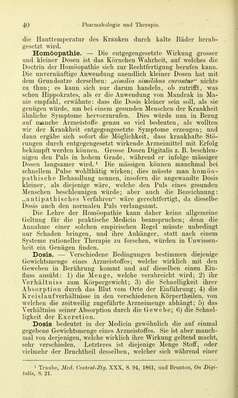 die Hauttemperatur des Kranken durch kalte Bäder herab- gesetzt wird. Homöopathie. — Die entgegengesetzte Wirkung grosser und kleiner Dosen ist das Körnchen Wahrheit, auf welches die Doctrin der Homöopathie sich zur Rechtfertigung berufen kann. Die unvernünftige Anwendung unendlich kleiner Dosen hat mit dem Grundsatze derselben: „simüia simüihus mrantur'^ nichts zu thun; es kann sich nur darum handeln, ob zutrifft, was schon Hippokrates, als er die Anwendung von Mandrak in Ma- nie empfahl, erwähnte: dass die Dosis kleiner sein soll, als sie genügen würde, um bei einem gesunden Menschen der Krankheit ähnliche Symptome hervorzurufen. Dies würde nun in Bezug auf nmnche Arzneistoffe genau so viel bedeuten, als wollten wir der Krankheit entgegengesetzte Symptome erzeugen; und dann ergäbe sich sofort die Möglichkeit, dass krankhafte Stö- rungen durch entgegengesetzt wirkende Arzneimittel mit Erfolg bekämpft werden können. Grosse Dosen Digitalis z. B. beschleu- nigen den Puls in hohem Grade, während er infolge mässiger Dosen langsamer wird. ^ Die mässigen können manchmal bei schnellem Pulse wohlthätig wirken; dies müsste man homöo- pathische Behandlung nennen, insofern die angewandte Dosis kleiner, als diejenige wäre, welche den Puls eines gesunden Menschen beschleunigen würde; aber auch die Bezeichnung: „antipathisches Verfahren wäre gerechtfertigt, da dieselbe Dosis auch den normalen Puls verlangsamt. Die Lehre der Homöopathie kann daher keine allgemeine Geltung für die praktische Medicin beanspruchen; denn die Annahme einer solchen empirischen Regel müsste unbedingt nur Schaden bringen, und ihre Anhänger, statt nach einem Systeme rationeller Therapie zu forschen, würden in Unwissen- heit ein Genügen finden. Dosis. — Verschiedene Bedingungen bestimmen diejenige Gewichtsmenge eines Arzneistoffes; welche wirklich mit den Geweben in Berührung kommt und auf dieselben einen Ein- tiuss ausübt: 1) die Menge, welche verabreicht wird; 2) ihr Verhältniss zum Körpergewicht; 3) die Schnelligkeit ihrer Absorption durch das Blut vom Orte der Einführung; 4) die Kreislauf Verhältnisse in den verschiedenen Körpertheilen, von welchen die zeitweilig zugeführte Arzneimenge abhängt; 5) das Verhältniss seiner Absorption durch die Gewebe; 6) die Schnel- ligkeit der Excretion. Dosis bedeutet in der Medicin gewöhnlich die auf einmal gegebene Gewichtsmenge eines Arzneistoffes. Sie ist aber manch- mal von derjenigen, welche wirklich ihre Wirkung geltend macht, sehr verschieden. Letzteres ist diejenige Menge Stoff, oder vielmehr der Bruchtheil desselben, welcher sich während einer 1 Traube, Med. Central-Ztg. XXX, S. 94, 1861, und Brunton, On Digi- talis, S.21.