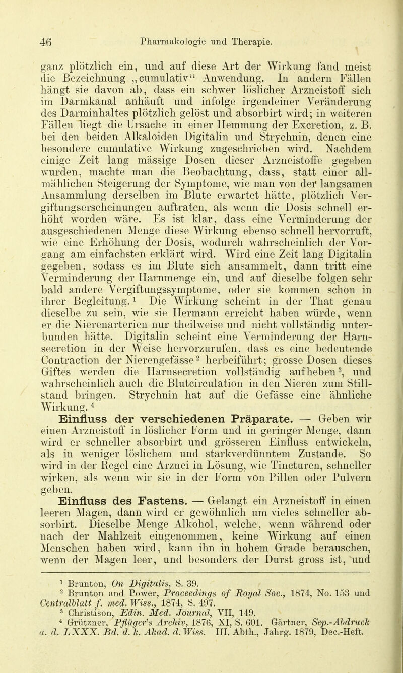 ganz plötzlich ein, und auf diese Art der Wirkung fand meist die Bezeichnung „cumulativ Anwendung. In andern Fällen hängt sie davon ab, dass ein schwer löslicher Arzneistoff sich im Darmkanal anhäuft und infolge irgendeiner Veränderung des Darminhaltes plötzlich gelöst und absorbirt wird; in weiteren Fällen liegt die Ursache in einer Hemmung der Excretion, z. B. bei den beiden Alkaloiden Digitalin und Strychnin, denen eine besondere cumulative Wirkung zugeschrieben wird. Nachdem einige Zeit lang mässige Dosen dieser Arzneistoffe gegeben wurden, machte man die Beobachtung, dass, statt einer all- mählichen Steigerung der Symptome, wie man von dei* langsamen Ansammlung derselben im Blute erwartet hätte, plötzlich Ver- giftungserscheinungen auftraten, als wenn die Dosis schnell er- höht worden wäre. Es ist klar, dass eine Verminderung der ausgeschiedenen Menge diese Wirkung ebenso schnell hervorruft, wie eine Erhöhung der Dosis, wodurch wahrscheinlich der Vor- gang am einfachsten erklärt wird. Wird eine Zeit lang Digitalin gegeben, sodass es im Blute sich ansammelt, dann tritt eine Verminderung der Harnmenge ein, und auf dieselbe folgen sehr bald andere Vergiftungssymptome, oder sie kommen schon in ihrer Begleitung. ^ Die Wirkung scheint in der That genau dieselbe zu sein, wie sie Hermann erreicht haben würde, wenn er die Nierenarterien nur theilweise und nicht vollständig unter- ])unden hätte. Digitalin scheint eine Verminderung der Harn- secretion in der Weise hervorzurufen, dass es eine bedeutende Contraction der Nierengefässe ^ herbeiführt; grosse Dosen dieses Giftes werden die Harnsecretion vollständig aufheben^, und wahrscheinlich auch die Blutcirculation in den Nieren zum Still- stand bringen. Strychnin hat auf die Gefässe eine ähnliche Wirkung. * Einfluss der verschiedenen Präparate. — Geben wir einen Arzneistoff in löslicher Form und in geringer Menge, dann wird er schneller absorbirt und grösseren Einfluss entwickeln, als in weniger löslichem und starkverdünntem Zustande. So wird in der Regel eine Arznei in Lösung, wie Tincturen, schneller Avirken, als wenn wir sie in der Form von Pillen oder Pulvern geben. Einfluss des Fastens. — Gelangt ein Arzneistoff in einen leeren Magen, dann wird er gewöhnlich um vieles schneller ab- sorbirt. Dieselbe Menge Alkohol, welche, wenn während oder nach der Mahlzeit eingenommen, keine Wirkung auf einen Menschen haben wird, kann ihn in hohem Grade berauschen, wenn der Magen leer, und besonders der Durst gross ist, und 1 Brunton, On Digitalis, S. 39. ^ Brunton and Power, Proceedings of Boyal Soc, 1874, No. 153 und Centralhlatt f. med. Wiss., 1874, S. 497. s Christison, Edin. Med. Journal, VII, 149. * Grützner, Pflüger's Archiv, 187G, XI, S. 601. Gärtner, Sep.-Ähdruck a. d. LXXX. Bd. d. Je. Alcad. d. Wiss. III. Abth., Jahrg. 1879, Dec.-Heft.