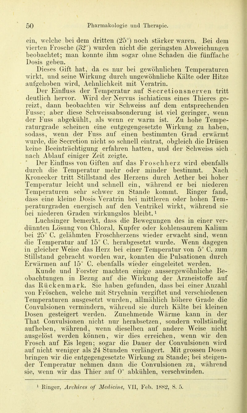 ein, welche bei dem dritten (25°) noch stärker waren. Bei dem vierten Frosche (32°) wurden nicht die geringsten Abweichungen beobachtet; man konnte ihm sogar ohne Schaden die fünffache Dosis geben. Dieses Gift hat, da es nur bei gewöhnlichen Temperaturen wirkt, und seine Wirkung durch ungewöhnliche Kälte oder Hitze aufgehoben wird, Aehnlichkeit mit Veratrin. Der Einfluss der Temperatur auf Secretionsnerven tritt deutlich hervor. Wird der Nervus ischiaticus eines Thieres ge- reizt, dann beobachten wir Schweiss auf dem entsprechenden Fusse; aber diese Schweissabsonderung ist viel geringer, wenn der Fuss abgekühlt, als wenn er warm ist. Zu hohe Tempe- raturgrade scheinen eine entgegengesetzte Wirkung zu haben, sodass, wenn der Fuss auf einen bestimmten Grad erwärmt wurde, die Secretion nicht so schnell eintrat, obgleich die Drüsen keine Beeinträchtigung erfahren hatten, und der Schweiss sich nach Ablauf einiger Zeit zeigte. Der Einfluss von Giften auf das Froschherz wird ebenfalls durch die Temperatur mehr oder minder bestimmt. Nach Kronecker tritt Stillstand des Herzens durch Aether bei hoher Temperatur leicht und schnell ein, während er bei niederen Temperaturen sehr schwer zu Stande kommt. Ringer fand, dass eine kleine Dosis Veratrin bei mittleren oder hohen Tem- peraturgraden energisch auf den Ventrikel wirkt, während sie bei niederen Graden wirkungslos bleibt. ^ Luchsinger bemerkt, dass die Bewegungen des in einer ver- dünnten Lösung von Chloral, Kupfer oder kohlensaurem Kalium bei 25° C. gelähmten Froschherzens wieder erwacht sind, wenn die Temperatur auf 15° C. herabgesetzt wurde. Wenn dagegen in gleicher Weise das Herz bei einer Temperatur von 5° C. zum Stillstand gebracht worden war, konnten die Pulsationen durch Erwärmen auf 15° C. ebenfalls wieder eingeleitet werden. Kunde und Forster machten einige aussergewöhnliche Be- obachtungen in Bezug auf die Wirkung der Arzneistoffe auf das Rückenmark. Sie haben gefunden, dass bei einer Anzahl von Fröschen, welche mit Strychnin vergiftet und verschiedenen Temperaturen ausgesetzt wurden, allmählich höhere Grade die Convulsionen vermindern, während sie durch Kälte bei kleinen Dosen gesteigert werden. Zunehmende Wärme kann in der That Convulsionen nicht nur herabsetzen, sondern vollständig aufheben, während, wenn dieselben auf andere W^eise nicht ausgelöst werden können, wir dies erreichen, wenn wir den Frosch auf Eis legen; sogar die Dauer der Convulsionen wird auf nicht weniger als 24 Stunden verlängert. Mit grossen Dosen bringen wir die entgegengesetzte Wirkung zu Stande; bei steigen- der Temperatur nehmen dann die Convulsionen zu, während sie, wenn wir das Thier auf 0° abkühlen, verschwinden. 1 Kinger, Archives of Medicine, VII, Feb. 1882, S. 5.