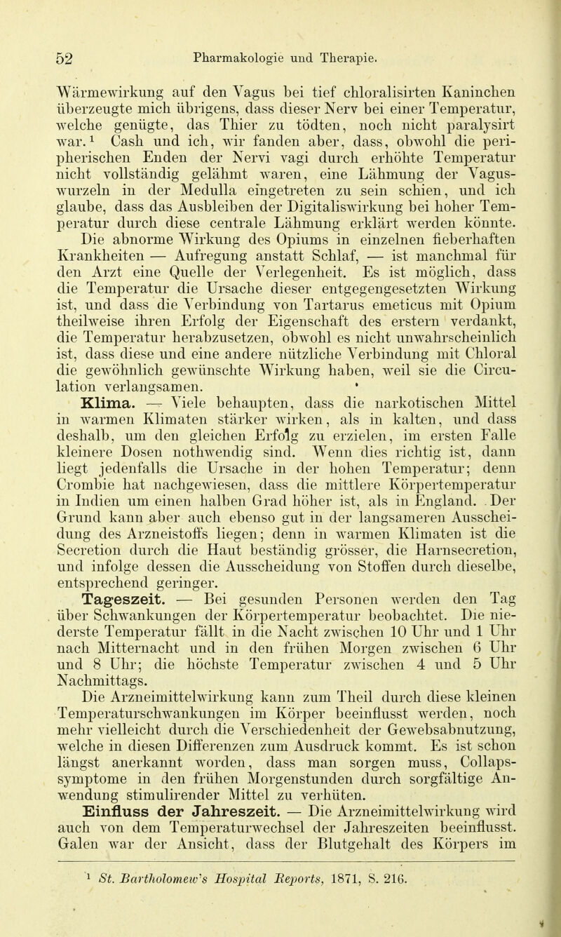 Wärmewirkung auf den Vagus bei tief chloralisirten Kaninclien überzeugte mich übrigens, class dieser Nerv bei einer Temperatur, welche genügte, das Thier zu tödten, noch nicht paralysirt war. 1 Cash und ich, wir fanden aber, dass, obwohl die peri- pherischen Enden der Nervi vagi durch erhöhte Temperatur nicht vollständig gelähmt waren, eine Lähmung der Vagus- wurzeln in der Medulla eingetreten zu sein schien, und ich glaube, dass das Ausbleiben der Digitaliswirkung bei hoher Tem- peratur durch diese centrale Lähmung erklärt werden könnte. Die abnorme Wirkung des Opiums in einzelnen fieberhaften Krankheiten — Aufregung anstatt Schlaf, — ist manchmal für den Arzt eine Quelle der Verlegenheit. Es ist möglich, dass die Temperatur die Ursache dieser entgegengesetzten Wirkung ist, und dass die Verbindung von Tartarus emeticus mit Opium theilweise ihren Erfolg der Eigenschaft des erstem verdankt, die Temperatur herabzusetzen, obwohl es nicht unwahrscheinlich ist, dass diese und eine andere nützliche Verbindung mit Chloral die gewöhnlich gewünschte Wirkung haben, weil sie die Circu- lation verlangsamen. • Klima. —^ Viele behaupten, dass die narkotischen Mittel in warmen Klimaten stärker wirken, als in kalten, und dass deshalb, um den gleichen Erfolg zu erzielen, im ersten Falle kleinere Dosen nothwendig sind. Wenn dies richtig ist, dann liegt jedenfalls die Ursache in der hohen Temperatur; denn Crombie hat nachgewiesen, dass die mittlere Körpertemperatur in Indien um einen halben Grad höher ist, als in England. . Der Grund kann aber auch ebenso gut in der langsameren Ausschei- dung des Arzneistoffs liegen; denn in warmen Klimaten ist die Secretion durch die Haut beständig grösser, die Harnsecretion, und infolge dessen die Ausscheidung von Stoffen durch dieselbe, entsprechend geringer. Tageszeit. — Bei gesunden Personen werden den Tag über Schwankungen der Körpertemperatur beobachtet. Die nie- derste Temperatur fällt in die Nacht zwischen 10 Uhr und 1 Uhr nach Mitternacht und in den frühen Morgen zwischen 6 Uhr und 8 Uhr; die höchste Temperatur zwischen 4 und 5 Uhr Nachmittags. Die Arzneimittelwirkung kann zum Theil durch diese kleinen Temperaturschwankungen im Körper beeinflusst werden, noch mehr vielleicht durch die Verschiedenheit der Gewebsabnutzung, welche in diesen Differenzen zum Ausdruck kommt. Es ist schon längst anerkannt worden, dass man sorgen muss, Collaps- symptome in den frühen Morgenstunden durch sorgfältige An- wendung stimulirender Mittel zu verhüten. Einfluss der Jahreszeit. — Die Arzneimittelwirkung wird auch von dem Temperaturwechsel der Jahreszeiten beeinflusst. Galen war der Ansicht, dass der Blutgehalt des Körpers im ^ St. Bartholomeiv's Hospital Beports, 1871, S. 216.