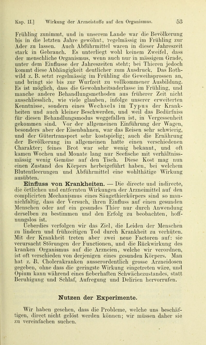 Frühling zunimmt, und in unserem Lande war die Bevölkerung bis in die letzten Jahre gewöhnt, regelmässig im Frühling zur Ader zu lassen. Auch Abführmittel waren in dieser Jahreszeit stark in Gebrauch. Es unterliegt wohl keinem Zweifel, dass der menschliche Organismus, wenn auch nur in massigem Grade, unter dem Einflüsse der Jahreszeiten steht; bei Thieren jedoch kommt diese Abhängigkeit deutlicher zum Ausdruck. Das Roth- wild z. B. setzt regelmässig im Frühling die Geweihsprossen an, und bringt sie bis zur Wurfzeit zu vollkommener Ausbildung. Es ist möglich, dass die Gewohnheitsaderlasse im Frühling, und manche andere Behandlungsmethoden aus früherer Zeit nicht ausschliesslich, wie viele glauben, infolge unserer erweiterten Kenntnisse, sondern eines Wechsels im Typus der Krank- heiten und auch kleiner Beschwerden, und weil das Bedürfniss für diesen Behandlungsmodus weggefallen ist, in Vergessenheit gekommen sind. Vor der allgemeinen Einführung der Wagen, besonders aber der Eisenbahnen, war das Reisen sehr schwierig, und der Gütertransport sehr kostspielig; auch die Ernährung der Bevölkerung im allgemeinen hatte einen verschiedenen Charakter; feines Brot war sehr wenig bekannt, und oft kamen Wochen und Monate lang nur Seefische mit verhältniss- mässig wenig Gemüse auf den Tisch. Diese Kost mag nun einen Zustand des Körpers herbeigeführt haben, bei welchem Blutentleerungen und Abführmittel eine wohlthätige Wirkung ausübten. Einfluss von Krankheiten. — Die directe und indirecte, die örtlichen und entfernten Wirkungen der Arzneimittel auf den complicirten Mechanismus eines Säugethierkörpers sind so man- nichfaltig, dass der Versuch, ihren Einfluss auf einen gesunden Menschen oder auf ein gesundes Thier nur durch Anwendung derselben zu bestimmen und den Erfolg zu beobachten, hoff- nungslos ist. üeberdies verfolgen wir das Ziel, die Leiden der Menschen zu lindern und frühzeitigen Tod durch Krankheit zu verhüten. Mit der Krankheit treten aber zwei neue Factoren auf: sie verursacht Störungen der Functionen, und die Rückwirkung des kranken Organismus auf die Arzneien, welche wir verordnen, ist oft verschieden von derjenigen eines gesunden Körpers. Man hat z. B. Cholerakranken ausserordentlich grosse Arzneidosen gegeben, ohne dass die geringste Wirkung eingetreten wäre, und Opium kann während eines fieberhaften Schwächezustandes, statt Beruhigung und Schlaf, Aufregung und Delirien hervorrufen. Nutzen der Experimente. Wir haben gesehen, dass die Probleme, welche uns beschäf- tigen, direct nicht gelöst werden können; wir müssen daher sie zu vereinfachen suchen.