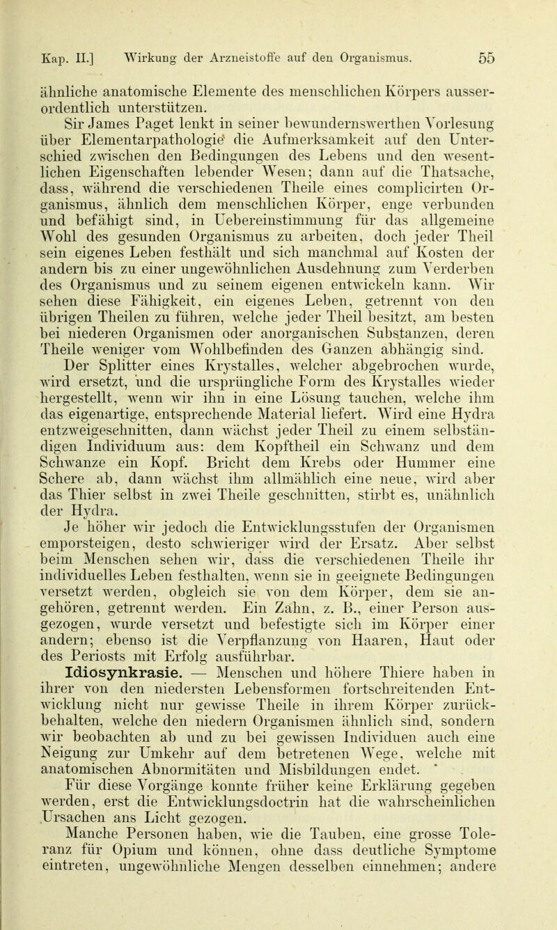 ähnliche anatomische Elemente des menschlichen Körpers ausser- ordentlich unterstützen. Sir James Paget lenkt in seiner hewundernswerthen Vorlesung üher Elementarpathologie' die Aufmerksamkeit auf den Unter- schied zwischen den Bedingungen des Lebens und den wesent- lichen Eigenschaften lebender Wesen; dann auf die Thatsache, dass, während die verschiedenen Theile eines complicirten Or- ganismus, ähnlich dem menschlichen Körper, enge verbunden und befähigt sind, in Uebereinstimmung für das allgemeine Wohl des gesunden Organismus zu arbeiten, doch jeder Theil sein eigenes Leben festhält und sich manchmal auf Kosten der andern bis zu einer ungewöhnlichen Ausdehnung zum Verderben des Organismus und zu seinem eigenen entwickeln kann. Wir sehen diese Fähigkeit, ein eigenes Leben, getrennt von den übrigen Theilen zu führen, welche jeder Theil besitzt, am besten bei niederen Organismen oder anorganischen Substanzen, deren Theile weniger vom Wohlbefinden des Ganzen abhängig sind. Der Splitter eines Krystalles, welcher abgebrochen wurde, wird ersetzt, und die ursprüngliche Form des Krystalles wieder hergestellt, wenn wir ihn in eine Lösung tauchen, welche ihm das eigenartige, entsprechende Material liefert. Wird eine Hydra entzweigeschnitten, dann wächst jeder Theil zu einem selbstän- digen Individuum aus: dem Kopftheil ein Schwanz und dem Schwänze ein Kopf. Bricht dem Krebs oder Hummer eine Schere ab, dann wächst ihm allmählich eine neue, wird aber das Thier selbst in zwei Theile geschnitten, stirbt es, unähnlich der Hydra. Je höher wir jedoch die Entwicklungsstufen der Organismen emporsteigen, desto schwieriger wird der Ersatz. Aber selbst beim Menschen sehen wir, dass die verschiedenen Theile ihr individuelles Leben festhalten, wenn sie in geeignete Bedingungen versetzt werden, obgleich sie von dem Körper, dem sie an- gehören, getrennt Averden. Ein Zahn, z. B., einer Person aus- gezogen, wurde versetzt und befestigte sich im Körper einer andern; ebenso ist die Verpflanzung von Haaren, Haut oder des Periosts mit Erfolg ausführbar. Idiosynkrasie. — Menschen und höhere Thiere haben in ihrer von den niedersten Lebensformen fortschreitenden Ent- wicklung nicht nur gewisse Theile in ihrem Körper zurück- behalten, welche den niedern Organismen ähnlich sind, sondern wir beobachten ab und zu bei gewissen Individuen auch eine Neigung zur Umkehr auf dem betretenen W^ege, welche mit anatomischen Abnormitäten und Misbildungen endet. Für diese Vorgänge konnte früher keine Erklärung gegeben werden, erst die Entwicklungsdoctrin hat die wahrscheinlichen Ursachen ans Licht gezogen. Manche Personen haben, wie die Tauben, eine grosse Tole- ranz für Opium und können, ohne dass deutliche Symptome eintreten, ungewöhnliche Mengen desselben einnehmen; andere