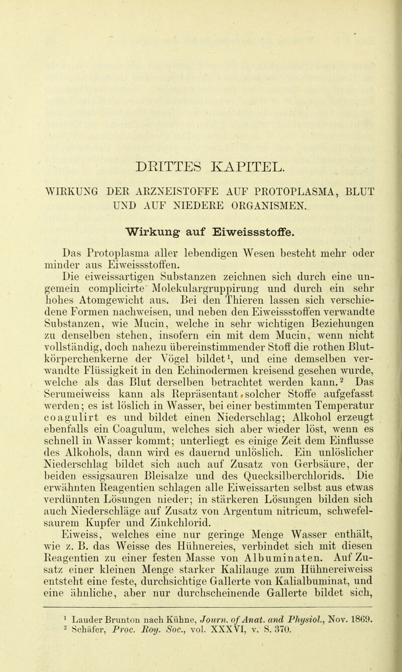 DEITTES KAPITEL. WIKKUXG DER ARZNEISTOFFE AUF PROTOPLASMA, BLUT UND AUF NIEDERE ORGANISMEN. Wirkung: auf Eiweissstoffe. Das Protoi^lasma aller lebendigen Wesen besteht mehr oder minder aus Eiweissstoffen. Die eiweissartigen Substanzen zeichnen sich durch eine un- gemein complicirte Molekulargruppirung und durch ein sehr hohes Atomgewicht aus. Bei den Thieren lassen sich verschie- dene Formen nachweisen, und neben den Eiweissstoffen verwandte Substanzen, wie Mucin, welche in sehr wichtigen Beziehungen zu denselben stehen, insofern ein mit dem Mucin, wenn nicht vollständig, doch nahezu übereinstimmender Stoff die rothen Blut- körperchenkerne der Vögel bildet^, und eine demselben ver- wandte Flüssigkeit in den Echinodermen kreisend gesehen wurde, welche als das Blut derselben betrachtet werden kann.^ Das Serumeiweiss kann als Repräsentant. solcher Stoffe aufgefasst werden; es ist löslich in Wasser, bei einer bestimmten Temperatur coagulirt es und bildet einen Niederschlag; Alkohol erzeugt ebenfalls ein Coagulum, welches sich aber wieder löst, wenn es schnell in Wasser kommt; unterliegt es einige Zeit dem Einflüsse des Alkohols, dann wird es dauernd unlöslich. Ein unlöslicher Niederschlag bildet sich auch auf Zusatz von Gerbsäure, der beiden essigsauren Bleisalze und des Quecksilberchlorids. Die erwähnten Reagentien schlagen alle Eiweissarten selbst aus etwas verdünnten Lösungen nieder; in stärkeren Lösungen bilden sich auch Niederschläge auf Zusatz von Argentum nitricum, schwefel- saurem Kupfer und Zinkchlorid. Eiweiss, welches eine nur geringe Menge Wasser enthält, wie z. B. das Weisse des Hühnereies, verbindet sich mit diesen Reagentien zu einer festen Masse von Albuminaten. Auf Zu- satz einer kleinen Menge starker Kalilauge zum Hühnereiweiss entsteht eine feste, durchsichtige Gallerte von Kalialbuminat, und eine ähnliche, aber nur durchscheinende Gallerte bildet sich, ^ Lauder Brunton nach. Kühne, Journ. ofAnat. and Physiol, Nov. 1869.